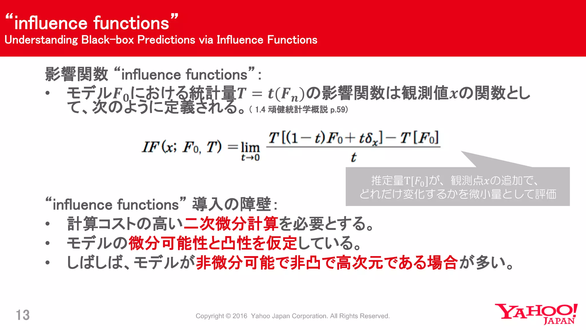 “influence functions”
Understanding Black-box Predictions via Influence Functions
13
影響関数 “influence functions”：
• モデル𝑭 𝟎における統計量𝑻 = 𝒕(𝑭 𝒏)の影響関数は観測値𝒙の関数とし
て、次のように定義される。（ 1.4 頑健統計学概説 p.59)
“influence functions” 導入の障壁：
• 計算コストの高い二次微分計算を必要とする。
• モデルの微分可能性と凸性を仮定している。
• しばしば、モデルが非微分可能で非凸で高次元である場合が多い。
推定量T[𝐹0]が、観測点𝑥の追加で、
どれだけ変化するかを微小量として評価
 