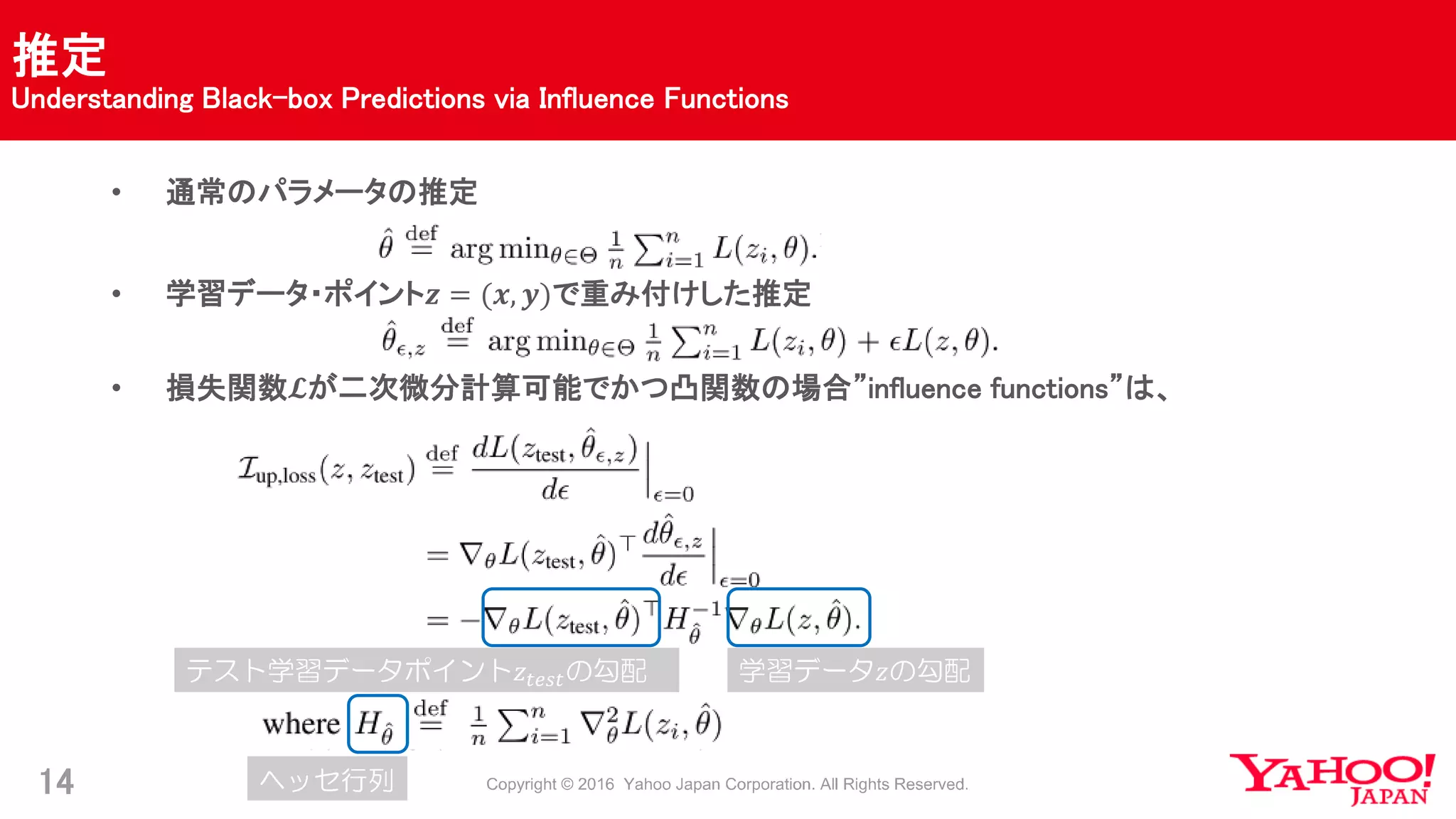 推定
Understanding Black-box Predictions via Influence Functions
14
• 通常のパラメータの推定
• 学習データ・ポイント𝒛 = (𝒙, 𝒚)で重み付けした推定
• 損失関数𝓛が二次微分計算可能でかつ凸関数の場合”influence functions”は、
テスト学習データポイント𝑧𝑡𝑒𝑠𝑡の勾配 学習データ𝑧の勾配
ヘッセ行列
 
