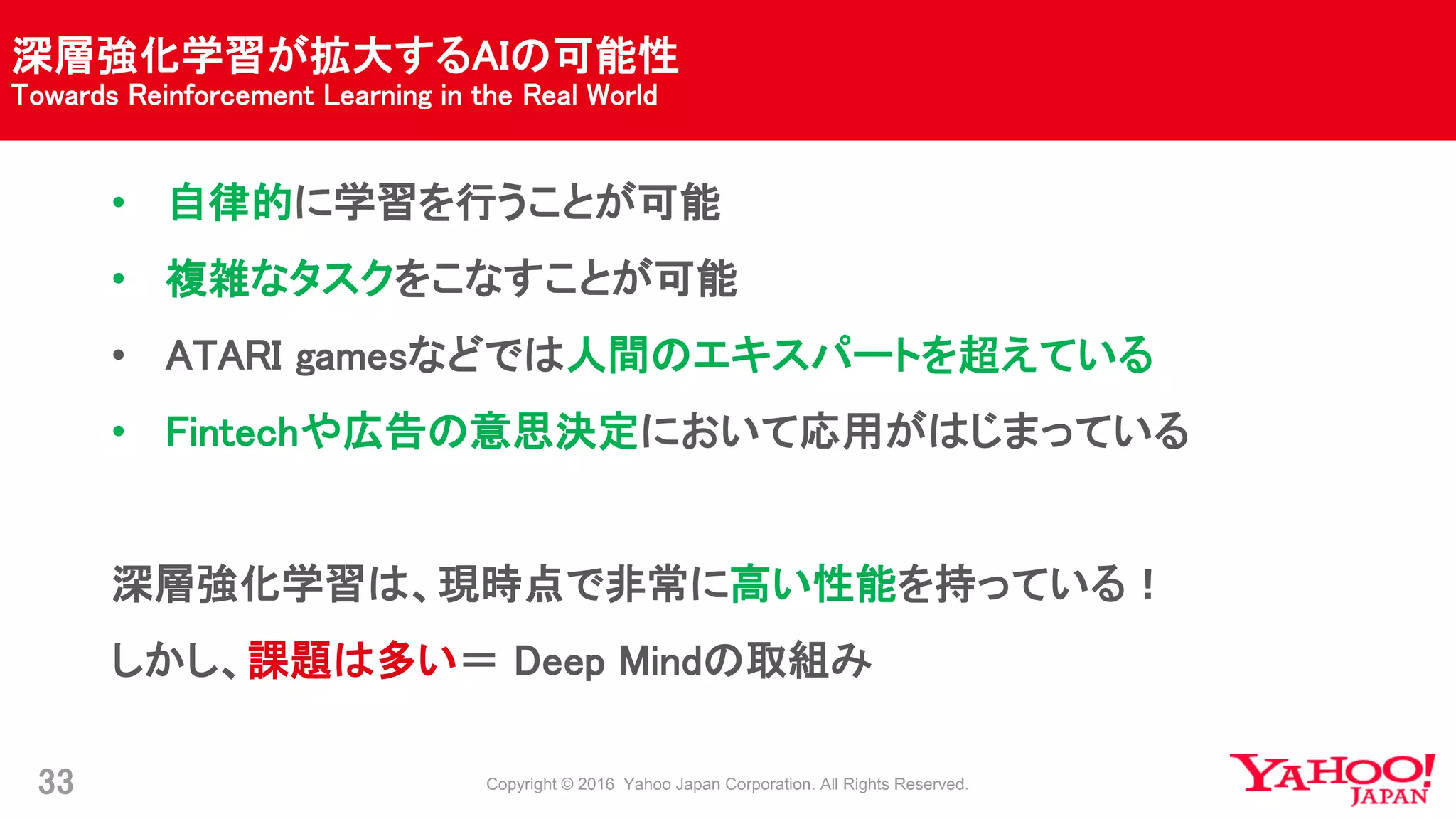 深層強化学習が拡大するAIの可能性
Towards Reinforcement Learning in the Real World
33
• 自律的に学習を行うことが可能
• 複雑なタスクをこなすことが可能
• ATARI gamesなどでは人間のエキスパートを超えている
• Fintechや広告の意思決定において応用がはじまっている
深層強化学習は、現時点で非常に高い性能を持っている！
しかし、課題は多い＝ Deep Mindの取組み
 