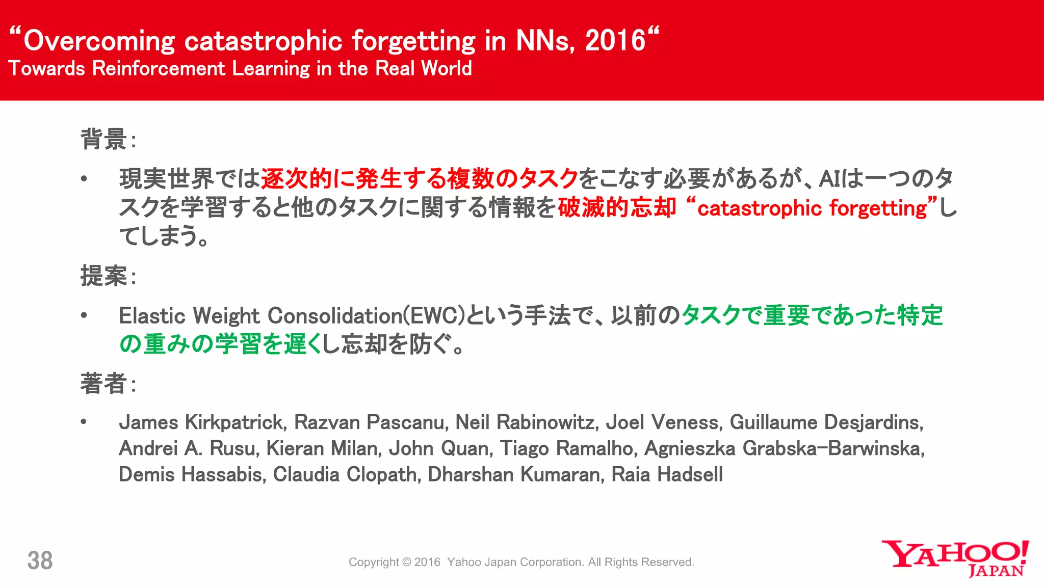 “Overcoming catastrophic forgetting in NNs, 2016“
Towards Reinforcement Learning in the Real World
38
背景：
• 現実世界では逐次的に発生する複数のタスクをこなす必要があるが、AIは一つのタ
スクを学習すると他のタスクに関する情報を破滅的忘却 “catastrophic forgetting”し
てしまう。
提案：
• Elastic Weight Consolidation(EWC)という手法で、以前のタスクで重要であった特定
の重みの学習を遅くし忘却を防ぐ。
著者：
• James Kirkpatrick, Razvan Pascanu, Neil Rabinowitz, Joel Veness, Guillaume Desjardins,
Andrei A. Rusu, Kieran Milan, John Quan, Tiago Ramalho, Agnieszka Grabska-Barwinska,
Demis Hassabis, Claudia Clopath, Dharshan Kumaran, Raia Hadsell
 