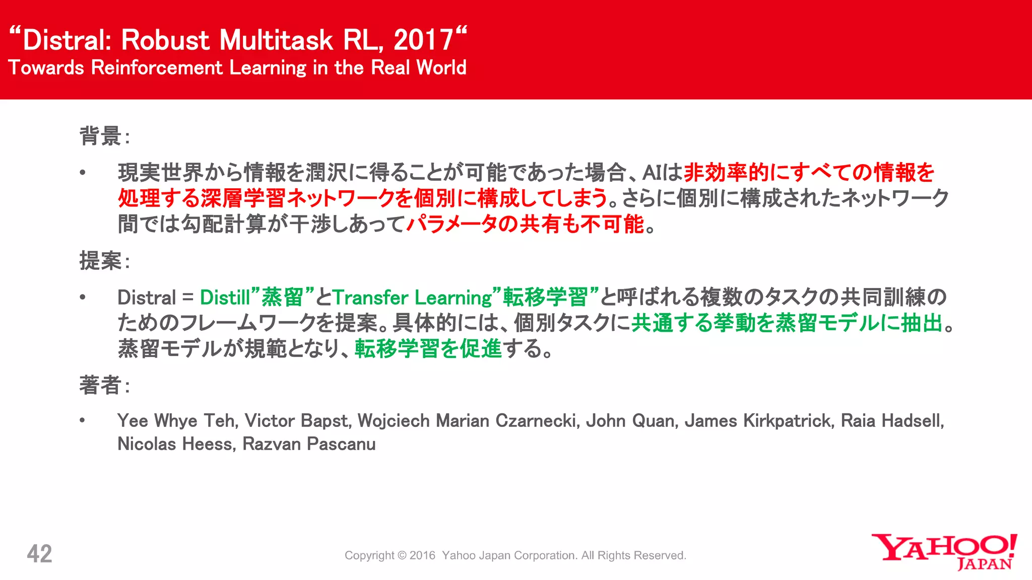 “Distral: Robust Multitask RL, 2017“
Towards Reinforcement Learning in the Real World
42
背景：
• 現実世界から情報を潤沢に得ることが可能であった場合、AIは非効率的にすべての情報を
処理する深層学習ネットワークを個別に構成してしまう。さらに個別に構成されたネットワーク
間では勾配計算が干渉しあってパラメータの共有も不可能。
提案：
• Distral = Distill”蒸留”とTransfer Learning”転移学習”と呼ばれる複数のタスクの共同訓練の
ためのフレームワークを提案。具体的には、個別タスクに共通する挙動を蒸留モデルに抽出。
蒸留モデルが規範となり、転移学習を促進する。
著者：
• Yee Whye Teh, Victor Bapst, Wojciech Marian Czarnecki, John Quan, James Kirkpatrick, Raia Hadsell,
Nicolas Heess, Razvan Pascanu
 