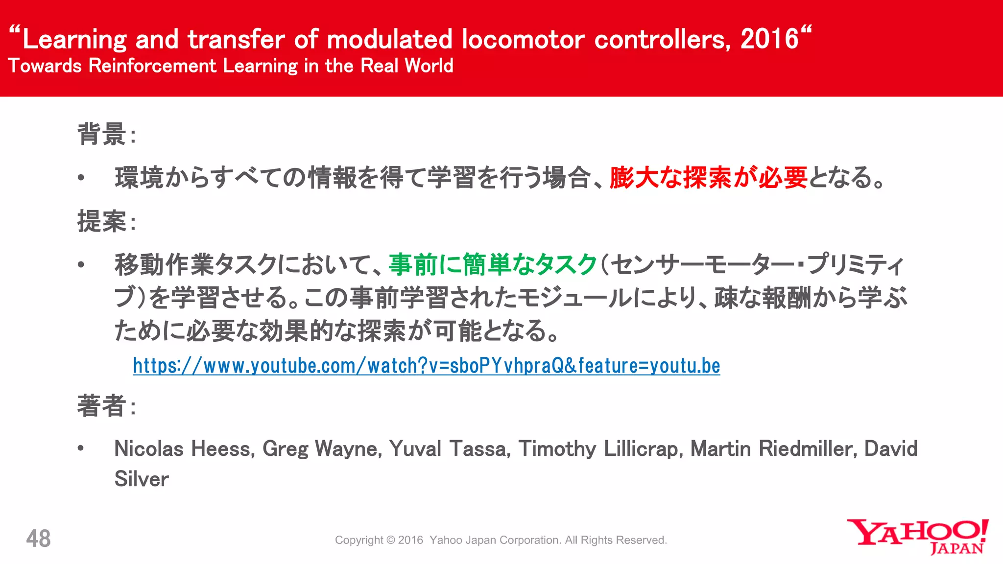 “Learning and transfer of modulated locomotor controllers, 2016“
Towards Reinforcement Learning in the Real World
48
背景：
• 環境からすべての情報を得て学習を行う場合、膨大な探索が必要となる。
提案：
• 移動作業タスクにおいて、事前に簡単なタスク（センサーモーター・プリミティ
ブ）を学習させる。この事前学習されたモジュールにより、疎な報酬から学ぶ
ために必要な効果的な探索が可能となる。
https://www.youtube.com/watch?v=sboPYvhpraQ&feature=youtu.be
著者：
• Nicolas Heess, Greg Wayne, Yuval Tassa, Timothy Lillicrap, Martin Riedmiller, David
Silver
 