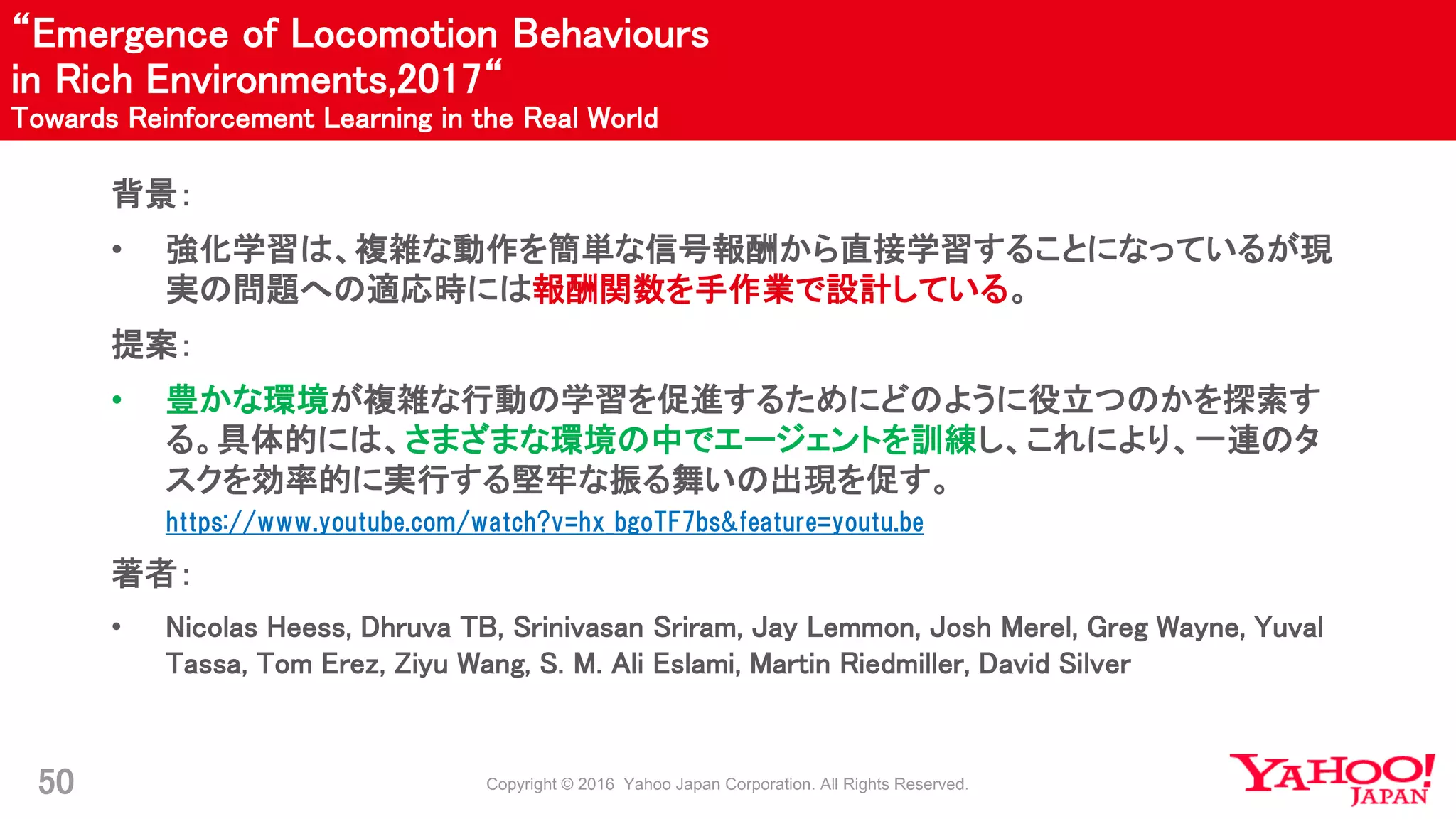 “Emergence of Locomotion Behaviours
in Rich Environments,2017“
Towards Reinforcement Learning in the Real World
50
背景：
• 強化学習は、複雑な動作を簡単な信号報酬から直接学習することになっているが現
実の問題への適応時には報酬関数を手作業で設計している。
提案：
• 豊かな環境が複雑な行動の学習を促進するためにどのように役立つのかを探索す
る。具体的には、さまざまな環境の中でエージェントを訓練し、これにより、一連のタ
スクを効率的に実行する堅牢な振る舞いの出現を促す。
https://www.youtube.com/watch?v=hx_bgoTF7bs&feature=youtu.be
著者：
• Nicolas Heess, Dhruva TB, Srinivasan Sriram, Jay Lemmon, Josh Merel, Greg Wayne, Yuval
Tassa, Tom Erez, Ziyu Wang, S. M. Ali Eslami, Martin Riedmiller, David Silver
 