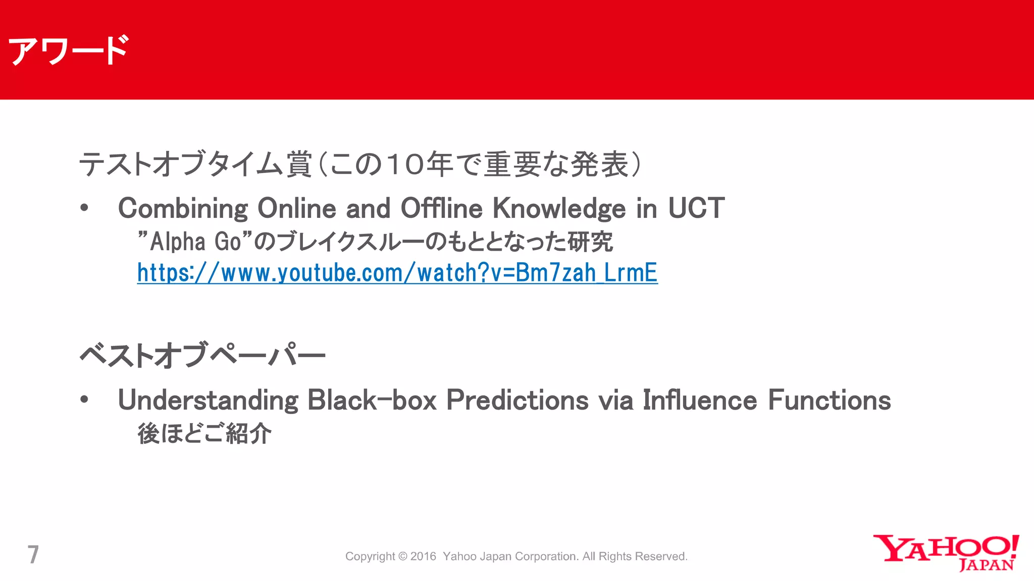 アワード
7
テストオブタイム賞（この１０年で重要な発表）
• Combining Online and Offline Knowledge in UCT
”Alpha Go”のブレイクスルーのもととなった研究
https://www.youtube.com/watch?v=Bm7zah_LrmE
ベストオブペーパー
• Understanding Black-box Predictions via Influence Functions
後ほどご紹介
 