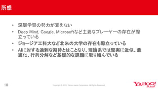 所感
10
• 深層学習の勢力が衰えない
• Deep Mind, Google, Microsoftなど主要なプレーヤーの存在が際
立っている
• ジョージア工科大など北米の大学の存在も際立っている
• AIに対する過剰な期待とはことなり、理論系では堅実に近似、最
適化、行列分解など基礎的な課題に取り組んでいる
 
