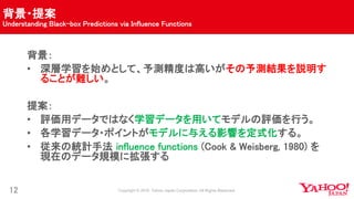 背景・提案
Understanding Black-box Predictions via Influence Functions
12
背景：
• 深層学習を始めとして、予測精度は高いがその予測結果を説明す
ることが難しい。
提案：
• 評価用データではなく学習データを用いてモデルの評価を行う。
• 各学習データ・ポイントがモデルに与える影響を定式化する。
• 従来の統計手法 influence functions (Cook & Weisberg, 1980) を
現在のデータ規模に拡張する
 