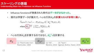 スケーリングの課題
Understanding Black-box Predictions via Influence Functions
17
• Influence functionsが発表された時代はデータが少なかった。
• 現代は学習データが膨大で、ヘッセ行列𝑯 𝜽の計算コストが非常に高い。
• ヘッセ行列𝑯 𝜽を計算するのではなく、𝑯 𝜽
−𝟏
𝒗を計算する
𝑯 𝜽 𝑯 𝜽
−𝟏
𝒗𝑯 𝜽 𝑣
[1] “Pearlmutter trick”,
Pearlmutter, 1994
[2] “CG”,
Martens, 2010
[3] “Taylor”,
Agarwal, Bullins, Hazan, 2016
 