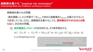 経験損失最小化 “empirical risk minimization”
Understanding Black-box Predictions via Influence Functions
19
経験損失最小化の問題
・損失関数ℒ(𝒛, 𝜽)と学習データ𝒛 𝒕𝒆𝒔𝒕で求めた経験損失𝓘 𝒖𝒑,𝒍𝒐𝒔𝒔を最小化すること
で決定している。ただし、経験損失を最小化しても、期待損失が小さくなるとは限
らない。非凸性の問題。
局所最適化パラメータ 𝜽を利用する。 𝜽で再学習を行う。
i.e.)
𝝀: 𝒂 𝒅𝒂𝒎𝒑𝒊𝒏𝒈 𝒕𝒆𝒓𝒎
We checked the behavior of Iup,loss in a non-convergent, non-
convex setting by training a convolutional neural net-work for
500k iterations.5 The model had not converged and H˜θ was not
PD, so we added a damping term with λ = 0.01.
 