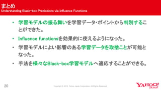 まとめ
Understanding Black-box Predictions via Influence Functions
20
• 学習モデルの振る舞いを学習データ・ポイントから判別するこ
とができた。
• Influence functionsを効果的に使えるようになった。
• 学習モデルによい影響のある学習データを取捨ことが可能と
なった。
• 手法を様々なBlack-box学習モデルへ適応することができる。
 