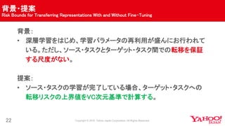 背景・提案
Risk Bounds for Transferring Representations With and Without Fine-Tuning
22
背景：
• 深層学習をはじめ、学習パラメータの再利用が盛んにお行われて
いる。ただし、ソース・タスクとターゲット・タスク間での転移を保証
する尺度がない。
提案：
• ソース・タスクの学習が完了している場合、ターゲット・タスクへの
転移リスクの上界値をVC次元基準で計算する。
 