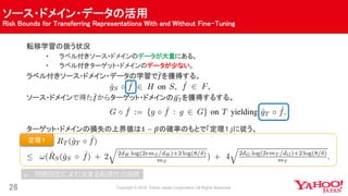 ソース・ドメイン・データの活用
Risk Bounds for Transferring Representations With and Without Fine-Tuning
26
転移学習の扱う状況
• ラベル付きソース・ドメインのデータが大量にある。
• ラベル付きターゲット・ドメインのデータが少ない。
ラベル付きソース・ドメイン・データの学習で 𝒇を獲得する。
ソース・ドメインで得た 𝒇からターゲット・ドメインの 𝒈 𝑻を獲得するする。
ターゲット・ドメインの損失の上界値は𝟏 − 𝜷の確率のもとで「定理１」に従う。
定理１
𝜔：問題設定により決まる転移性の指標
 