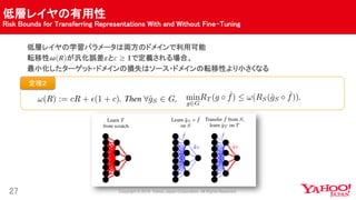 低層レイヤの有用性
Risk Bounds for Transferring Representations With and Without Fine-Tuning
27
低層レイヤの学習パラメータは両方のドメインで利用可能
転移性𝝎 𝑹 が汎化誤差𝜺と𝑐 ≥ 𝟏で定義される場合、
最小化したターゲット・ドメインの損失はソース・ドメインの転移性より小さくなる
定理２
 