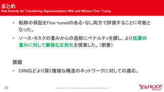 まとめ
Risk Bounds for Transferring Representations With and Without Fine-Tuning
30
• 転移の保証をFine-tunedのある・なし両方で評価することに可能と
なった。
• ソース・タスクの重みからの逸脱にペナルティを課し、より低層の
重みに対して厳格な正則化を提案した。（割愛）
課題
• CNNなどより深く複雑な構造のネットワークに対しての適応。
 