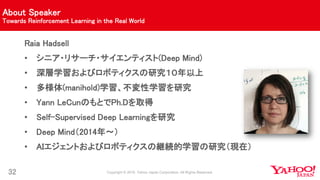 About Speaker
Towards Reinforcement Learning in the Real World
32
Raia Hadsell
• シニア・リサーチ・サイエンティスト(Deep Mind)
• 深層学習およびロボティクスの研究１０年以上
• 多様体(manihold)学習、不変性学習を研究
• Yann LeCunのもとでPh.Dを取得
• Self-Supervised Deep Learningを研究
• Deep Mind（2014年〜）
• AIエジェントおよびロボティクスの継続的学習の研究（現在）
 