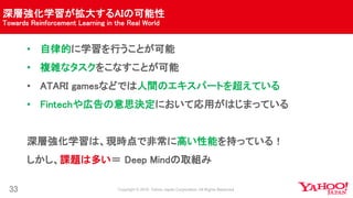 深層強化学習が拡大するAIの可能性
Towards Reinforcement Learning in the Real World
33
• 自律的に学習を行うことが可能
• 複雑なタスクをこなすことが可能
• ATARI gamesなどでは人間のエキスパートを超えている
• Fintechや広告の意思決定において応用がはじまっている
深層強化学習は、現時点で非常に高い性能を持っている！
しかし、課題は多い＝ Deep Mindの取組み
 