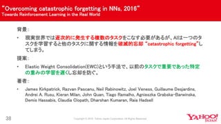“Overcoming catastrophic forgetting in NNs, 2016“
Towards Reinforcement Learning in the Real World
38
背景：
• 現実世界では逐次的に発生する複数のタスクをこなす必要があるが、AIは一つのタ
スクを学習すると他のタスクに関する情報を破滅的忘却 “catastrophic forgetting”し
てしまう。
提案：
• Elastic Weight Consolidation(EWC)という手法で、以前のタスクで重要であった特定
の重みの学習を遅くし忘却を防ぐ。
著者：
• James Kirkpatrick, Razvan Pascanu, Neil Rabinowitz, Joel Veness, Guillaume Desjardins,
Andrei A. Rusu, Kieran Milan, John Quan, Tiago Ramalho, Agnieszka Grabska-Barwinska,
Demis Hassabis, Claudia Clopath, Dharshan Kumaran, Raia Hadsell
 