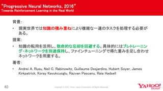 “Progressive Neural Networks, 2016“
Towards Reinforcement Learning in the Real World
40
背景：
• 現実世界では知識の積み重ねにより複雑な一連のタスクを処理する必要が
ある。
提案：
• 知識の転用を活用し、致命的な忘却を回避する。具体的にはプレトレーニン
グ・ネットワークを別途保持し、ファインチューニングで得た重みを足し合わせ
ネットワークを用意する。
著者：
• Andrei A. Rusu, Neil C. Rabinowitz, Guillaume Desjardins, Hubert Soyer, James
Kirkpatrick, Koray Kavukcuoglu, Razvan Pascanu, Raia Hadsell
 