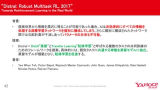 “Distral: Robust Multitask RL, 2017“
Towards Reinforcement Learning in the Real World
42
背景：
• 現実世界から情報を潤沢に得ることが可能であった場合、AIは非効率的にすべての情報を
処理する深層学習ネットワークを個別に構成してしまう。さらに個別に構成されたネットワーク
間では勾配計算が干渉しあってパラメータの共有も不可能。
提案：
• Distral = Distill”蒸留”とTransfer Learning”転移学習”と呼ばれる複数のタスクの共同訓練の
ためのフレームワークを提案。具体的には、個別タスクに共通する挙動を蒸留モデルに抽出。
蒸留モデルが規範となり、転移学習を促進する。
著者：
• Yee Whye Teh, Victor Bapst, Wojciech Marian Czarnecki, John Quan, James Kirkpatrick, Raia Hadsell,
Nicolas Heess, Razvan Pascanu
 