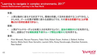 “Learning to navigate in complex environments, 2017“
Towards Reinforcement Learning in the Real World
44
背景：
• 人間は動的に変化する状況下でも、環境を把握して目的を達成することができる。し
かしAIは、ゴール位置が頻繁に変わる迷路などでは、その変化を把握することが困
難となり目的を達成できない。
提案：
• 人間がマルチモーダルな知覚入力を利用するように、追加の補助タスクを利用する。
特に、迷路などでは補助深度予測やループ閉包分類タスクを利用する。
著者：
• Piotr Mirowski, Razvan Pascanu, Fabio Viola, Hubert Soyer, Andrew J. Ballard, Andrea
Banino, Misha Denil, Ross Goroshin, Laurent Sifre, Koray Kavukcuoglu, Dharshan Kumaran,
Raia Hadsell
 