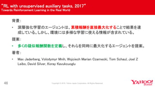“RL with unsupervised auxiliary tasks, 2017“
Towards Reinforcement Learning in the Real World
46
背景：
• 深層強化学習のエージェントは、累積報酬を直接最大化することで結果を達
成している。しかし、環境には多様な学習に使える情報が含まれている。
提案：
• 多くの疑似報酬関数を定義し、それらを同時に最大化するエージェントを提案。
著者：
• Max Jaderberg, Volodymyr Mnih, Wojciech Marian Czarnecki, Tom Schaul, Joel Z
Leibo, David Silver, Koray Kavukcuoglu
 