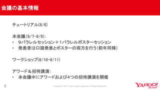 会議の基本情報
5
チュートリアル(8/6)
本会議（8/7-8/9)：
• ９パラレルセッション＋１パラレルポスターセッション
• 発表者は口頭発表とポスターの両方を行う（前年同様）
ワークショップ(8/10-8/11)
アワード＆招待講演：
• 本会議中にアワードおよび４つの招待講演を開催
 
