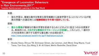“Emergence of Locomotion Behaviours
in Rich Environments,2017“
Towards Reinforcement Learning in the Real World
50
背景：
• 強化学習は、複雑な動作を簡単な信号報酬から直接学習することになっているが現
実の問題への適応時には報酬関数を手作業で設計している。
提案：
• 豊かな環境が複雑な行動の学習を促進するためにどのように役立つのかを探索す
る。具体的には、さまざまな環境の中でエージェントを訓練し、これにより、一連のタ
スクを効率的に実行する堅牢な振る舞いの出現を促す。
https://www.youtube.com/watch?v=hx_bgoTF7bs&feature=youtu.be
著者：
• Nicolas Heess, Dhruva TB, Srinivasan Sriram, Jay Lemmon, Josh Merel, Greg Wayne, Yuval
Tassa, Tom Erez, Ziyu Wang, S. M. Ali Eslami, Martin Riedmiller, David Silver
 