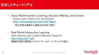 注目したチュートリアル
9
• Deep Reinforcement Learning, Decision Making, and Control
Sergey Levine, Chelsea Finn (UC Berkeley)
https://sites.google.com/view/icml17deeprl
強化学習の基礎から最新の応用まで紹介
• Real World Interactive Learning
Alekh Agarwal, John Langford (Microsoft Research)
http://hunch.net/~rwil/
継続的学習の重要性とマルチ・アームド・バンディッドで紹介
 