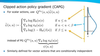 Clipped action policy gradient (CAPG)
l For scalar actions, use
instead of PG
l Similarly defined for vector actions that are conditionally independent
Q⇡✓
(s, u) r✓ log ⇡✓(u|s)
| {z }
(s, u)<latexit sha1_base64="RhoUS88//m+CAO024kLkLG432oY=">AAAH7HicjVXdjtw0FE4LdMrw0y1ccmN1VWkLzE9WraiQViqtKtGbatuy20qbYeQ4ZybWOHbWdvYHk7foXdVbHoS34A24LU/AcSbQncQrsBTp5Jzvs48/2+ekpeDGTqd/XLn6wYcfXRtc/3j4yaeffX5j6+YXh0ZVmsEBU0LpVyk1ILiEA8utgFelBlqkAl6mq0c+/vIEtOFK/mTPS5gVdCn5gjNq0TXfSp797JKSzxObg6X1jvm2ukOSSmagU00ZuETSVNA2ThKhluQ9fqf61dyp5y4pqM0F1UvQOJvhzTR1Pd/ano6nzSB9I26N7agd+/Ob186STLGqAGmZoMYcxdPSzhzVljMB9TCpDJSUregSjtCUtAAzc40MNbmNnowslMZPWtJ4LzIcLYw5L1JE+nxNN+adodhRZRf3Z47LsrIg2XqhRSWIVcRrSjKugVlxjgZlmmOuhOUU5bOo/MYqmfGp4QwEvK5gSCNdmhYbMJbLZYnGxoadR1qlhNl0p0qtLE07Xg3C8F9whmHyL8+AdSZXp0qKcw0Ls2d11SAknDJVFFRmXzs84tPaJSBNpcFTXUJFmdO67uByvsw7wNTfoS7ucQe03rB7XPeQh1SHsYcB7P9GPlInAawunA/00C8stWACBEaFe4F4godnPIgY1Bo69B+Yf1eX8Q9aPm1QwQmeh/f1vGXi2xYdxtMw42nLkNRWukfCt1rQs7AubawnDRO8DDOaSA9f8nVR2aBcrDY9xkOF1/YS7R724XCM91JaVXQorde5es/VgbxEZf6L+E2I+CSQWmZc3CrNZebrqq8/lWxOuCsgLZdYHbuPhq6LZljwErIyzLicsB8k7AcIGSzguAM+Yb76YvGUe4gf3iYFXQFJToC5mqRKZMNEgPX/66u2GK4d63vXiuJ5OAM2C1wb7dza0nw/mVg4G+PrYSs4wxIplzDGZCbHFZjm3Ux2d+PpdILXY4S8ESY5Uti+fHcbtVljQdXwfhPN5uqjeIbHsQItsa3cK6rkH1brHTXe7fjiX32R4HtV3O1MfeNwdxxPx/Gzu9sP7rdd63r0VXQr2oni6LvoQfRjtB8dRCz6Pfozehf9NZCD14M3g7dr6NUrLefLaGMMfvsbYl3qxw==</latexit><latexit sha1_base64="RhoUS88//m+CAO024kLkLG432oY=">AAAH7HicjVXdjtw0FE4LdMrw0y1ccmN1VWkLzE9WraiQViqtKtGbatuy20qbYeQ4ZybWOHbWdvYHk7foXdVbHoS34A24LU/AcSbQncQrsBTp5Jzvs48/2+ekpeDGTqd/XLn6wYcfXRtc/3j4yaeffX5j6+YXh0ZVmsEBU0LpVyk1ILiEA8utgFelBlqkAl6mq0c+/vIEtOFK/mTPS5gVdCn5gjNq0TXfSp797JKSzxObg6X1jvm2ukOSSmagU00ZuETSVNA2ThKhluQ9fqf61dyp5y4pqM0F1UvQOJvhzTR1Pd/ano6nzSB9I26N7agd+/Ob186STLGqAGmZoMYcxdPSzhzVljMB9TCpDJSUregSjtCUtAAzc40MNbmNnowslMZPWtJ4LzIcLYw5L1JE+nxNN+adodhRZRf3Z47LsrIg2XqhRSWIVcRrSjKugVlxjgZlmmOuhOUU5bOo/MYqmfGp4QwEvK5gSCNdmhYbMJbLZYnGxoadR1qlhNl0p0qtLE07Xg3C8F9whmHyL8+AdSZXp0qKcw0Ls2d11SAknDJVFFRmXzs84tPaJSBNpcFTXUJFmdO67uByvsw7wNTfoS7ucQe03rB7XPeQh1SHsYcB7P9GPlInAawunA/00C8stWACBEaFe4F4godnPIgY1Bo69B+Yf1eX8Q9aPm1QwQmeh/f1vGXi2xYdxtMw42nLkNRWukfCt1rQs7AubawnDRO8DDOaSA9f8nVR2aBcrDY9xkOF1/YS7R724XCM91JaVXQorde5es/VgbxEZf6L+E2I+CSQWmZc3CrNZebrqq8/lWxOuCsgLZdYHbuPhq6LZljwErIyzLicsB8k7AcIGSzguAM+Yb76YvGUe4gf3iYFXQFJToC5mqRKZMNEgPX/66u2GK4d63vXiuJ5OAM2C1wb7dza0nw/mVg4G+PrYSs4wxIplzDGZCbHFZjm3Ux2d+PpdILXY4S8ESY5Uti+fHcbtVljQdXwfhPN5uqjeIbHsQItsa3cK6rkH1brHTXe7fjiX32R4HtV3O1MfeNwdxxPx/Gzu9sP7rdd63r0VXQr2oni6LvoQfRjtB8dRCz6Pfozehf9NZCD14M3g7dr6NUrLefLaGMMfvsbYl3qxw==</latexit><latexit sha1_base64="RhoUS88//m+CAO024kLkLG432oY=">AAAH7HicjVXdjtw0FE4LdMrw0y1ccmN1VWkLzE9WraiQViqtKtGbatuy20qbYeQ4ZybWOHbWdvYHk7foXdVbHoS34A24LU/AcSbQncQrsBTp5Jzvs48/2+ekpeDGTqd/XLn6wYcfXRtc/3j4yaeffX5j6+YXh0ZVmsEBU0LpVyk1ILiEA8utgFelBlqkAl6mq0c+/vIEtOFK/mTPS5gVdCn5gjNq0TXfSp797JKSzxObg6X1jvm2ukOSSmagU00ZuETSVNA2ThKhluQ9fqf61dyp5y4pqM0F1UvQOJvhzTR1Pd/ano6nzSB9I26N7agd+/Ob186STLGqAGmZoMYcxdPSzhzVljMB9TCpDJSUregSjtCUtAAzc40MNbmNnowslMZPWtJ4LzIcLYw5L1JE+nxNN+adodhRZRf3Z47LsrIg2XqhRSWIVcRrSjKugVlxjgZlmmOuhOUU5bOo/MYqmfGp4QwEvK5gSCNdmhYbMJbLZYnGxoadR1qlhNl0p0qtLE07Xg3C8F9whmHyL8+AdSZXp0qKcw0Ls2d11SAknDJVFFRmXzs84tPaJSBNpcFTXUJFmdO67uByvsw7wNTfoS7ucQe03rB7XPeQh1SHsYcB7P9GPlInAawunA/00C8stWACBEaFe4F4godnPIgY1Bo69B+Yf1eX8Q9aPm1QwQmeh/f1vGXi2xYdxtMw42nLkNRWukfCt1rQs7AubawnDRO8DDOaSA9f8nVR2aBcrDY9xkOF1/YS7R724XCM91JaVXQorde5es/VgbxEZf6L+E2I+CSQWmZc3CrNZebrqq8/lWxOuCsgLZdYHbuPhq6LZljwErIyzLicsB8k7AcIGSzguAM+Yb76YvGUe4gf3iYFXQFJToC5mqRKZMNEgPX/66u2GK4d63vXiuJ5OAM2C1wb7dza0nw/mVg4G+PrYSs4wxIplzDGZCbHFZjm3Ux2d+PpdILXY4S8ESY5Uti+fHcbtVljQdXwfhPN5uqjeIbHsQItsa3cK6rkH1brHTXe7fjiX32R4HtV3O1MfeNwdxxPx/Gzu9sP7rdd63r0VXQr2oni6LvoQfRjtB8dRCz6Pfozehf9NZCD14M3g7dr6NUrLefLaGMMfvsbYl3qxw==</latexit><latexit sha1_base64="RhoUS88//m+CAO024kLkLG432oY=">AAAH7HicjVXdjtw0FE4LdMrw0y1ccmN1VWkLzE9WraiQViqtKtGbatuy20qbYeQ4ZybWOHbWdvYHk7foXdVbHoS34A24LU/AcSbQncQrsBTp5Jzvs48/2+ekpeDGTqd/XLn6wYcfXRtc/3j4yaeffX5j6+YXh0ZVmsEBU0LpVyk1ILiEA8utgFelBlqkAl6mq0c+/vIEtOFK/mTPS5gVdCn5gjNq0TXfSp797JKSzxObg6X1jvm2ukOSSmagU00ZuETSVNA2ThKhluQ9fqf61dyp5y4pqM0F1UvQOJvhzTR1Pd/ano6nzSB9I26N7agd+/Ob186STLGqAGmZoMYcxdPSzhzVljMB9TCpDJSUregSjtCUtAAzc40MNbmNnowslMZPWtJ4LzIcLYw5L1JE+nxNN+adodhRZRf3Z47LsrIg2XqhRSWIVcRrSjKugVlxjgZlmmOuhOUU5bOo/MYqmfGp4QwEvK5gSCNdmhYbMJbLZYnGxoadR1qlhNl0p0qtLE07Xg3C8F9whmHyL8+AdSZXp0qKcw0Ls2d11SAknDJVFFRmXzs84tPaJSBNpcFTXUJFmdO67uByvsw7wNTfoS7ucQe03rB7XPeQh1SHsYcB7P9GPlInAawunA/00C8stWACBEaFe4F4godnPIgY1Bo69B+Yf1eX8Q9aPm1QwQmeh/f1vGXi2xYdxtMw42nLkNRWukfCt1rQs7AubawnDRO8DDOaSA9f8nVR2aBcrDY9xkOF1/YS7R724XCM91JaVXQorde5es/VgbxEZf6L+E2I+CSQWmZc3CrNZebrqq8/lWxOuCsgLZdYHbuPhq6LZljwErIyzLicsB8k7AcIGSzguAM+Yb76YvGUe4gf3iYFXQFJToC5mqRKZMNEgPX/66u2GK4d63vXiuJ5OAM2C1wb7dza0nw/mVg4G+PrYSs4wxIplzDGZCbHFZjm3Ux2d+PpdILXY4S8ESY5Uti+fHcbtVljQdXwfhPN5uqjeIbHsQItsa3cK6rkH1brHTXe7fjiX32R4HtV3O1MfeNwdxxPx/Gzu9sP7rdd63r0VXQr2oni6LvoQfRjtB8dRCz6Pfozehf9NZCD14M3g7dr6NUrLefLaGMMfvsbYl3qxw==</latexit>
(s, u) :=
8
><
>:
r✓ log ⇧✓(↵|s) if u  ↵
r✓ log ⇡✓(u|s) if ↵ < u <
r✓ log(1 ⇧✓( |s)) if  u<latexit sha1_base64="Jjg6jTyJZ/B9WjPlF0rsqoWVTZM=">AAAIwXicjVXbbtw2ENWmbbrd3uL2sS9EjRR2273IaNGgiIEkRoD2JdgmtRPAWhgUNbsiliJlkvKljL6jX9PX9hvyNxlKiuOVZLgEBIyG58wMh8OZOBfc2NnszeDOBx9+dPfj4SejTz/7/Isv7219dWRUoRkcMiWUfhVTA4JLOLTcCniVa6BZLOBlvD7w+y/PQBuu5J/2ModFRleSLzmjFlUnW4NZxGi+yg3fMT8WuyRKYAmnI9KsKIYVl46hB1NeaVEvaSzoSWRTsJREQq1INOfN/05ERZ7S12a3Bn9HIgsX1vElKUmBaCA1gkTRLTbzK5vFlbm2xcbWQzT90Ads6W1md8Lx9Wg9Ba3vtszGNR5IMYpAJu+ScHJvezaZVYt0hbARtoNmzU+27l5EiWJFBtIyQY05Dme5XTiqLWcCylFUGMgpW9MVHKMoaQZm4aq7Lcl91CRkqTR+0pJKe53haGbMZRYjMqM2Ne09r+zbOy7s8sHCcZkXFiSrHS0LQawivlBIwjUwKy5RoExzjJWwlGrKLJbThpfE+NDQAgGfazAk8u7iONuAsVSuchQ2Duw80iolzKY6VmptadzSahCG/4UWRtEVz4B1JlXnSopLDUuzb3VRISScM5VlVCbfO7z289LhNZpCg6e6umrKsoVL+SptAX0ddHBPW6D6wO5p2UEeUd2PPerB/m/kgTrrwerM+Y0O+oWlFmu3S2BUuBeIJ3h5xoOIwVxDi/6Y+WZxE/+w4dMK1Wvgef+5njdMbFiixXjWz3jWMCS1he6QqF5l9KI/L81eJzVM8LyfUe108DmvusYmxb1vVF3GE4Vle0PunnThcIp1Ka3KWpRG61y578qeuERhbiP+0Ef8vSe0xLiwyTSXiR8Wvv8UsrrhdgLr8dF+NFSjZ1T3JjyHJO9n3EyY9xLmPYRqhLXAZ8x3X2yech/xo/sko2scQ2fAXEliJZIRdnrr/+tSW45qRV13TVI8Dy3gXELfKKfW5ubX6RSHxgRfD1vDBbZIuYIJBjM9LcBU72a6txfOZlMsjzHyxhjkWOFM9iN73ESNDVXD+0NUhyuPwwVexxq0xLHyc1ZE71iNdlxpt8Prf+V1QomzKmxPpq5wtDcJZ5Pwj5+2Hz1optYw+Cb4NtgJwuCX4FHwWzAPDgM2+Hvwz+DfwX/DgyEf5kNdQ+8MGs7XwcYaureGWyT/</latexit><latexit sha1_base64="Jjg6jTyJZ/B9WjPlF0rsqoWVTZM=">AAAIwXicjVXbbtw2ENWmbbrd3uL2sS9EjRR2273IaNGgiIEkRoD2JdgmtRPAWhgUNbsiliJlkvKljL6jX9PX9hvyNxlKiuOVZLgEBIyG58wMh8OZOBfc2NnszeDOBx9+dPfj4SejTz/7/Isv7219dWRUoRkcMiWUfhVTA4JLOLTcCniVa6BZLOBlvD7w+y/PQBuu5J/2ModFRleSLzmjFlUnW4NZxGi+yg3fMT8WuyRKYAmnI9KsKIYVl46hB1NeaVEvaSzoSWRTsJREQq1INOfN/05ERZ7S12a3Bn9HIgsX1vElKUmBaCA1gkTRLTbzK5vFlbm2xcbWQzT90Ads6W1md8Lx9Wg9Ba3vtszGNR5IMYpAJu+ScHJvezaZVYt0hbARtoNmzU+27l5EiWJFBtIyQY05Dme5XTiqLWcCylFUGMgpW9MVHKMoaQZm4aq7Lcl91CRkqTR+0pJKe53haGbMZRYjMqM2Ne09r+zbOy7s8sHCcZkXFiSrHS0LQawivlBIwjUwKy5RoExzjJWwlGrKLJbThpfE+NDQAgGfazAk8u7iONuAsVSuchQ2Duw80iolzKY6VmptadzSahCG/4UWRtEVz4B1JlXnSopLDUuzb3VRISScM5VlVCbfO7z289LhNZpCg6e6umrKsoVL+SptAX0ddHBPW6D6wO5p2UEeUd2PPerB/m/kgTrrwerM+Y0O+oWlFmu3S2BUuBeIJ3h5xoOIwVxDi/6Y+WZxE/+w4dMK1Wvgef+5njdMbFiixXjWz3jWMCS1he6QqF5l9KI/L81eJzVM8LyfUe108DmvusYmxb1vVF3GE4Vle0PunnThcIp1Ka3KWpRG61y578qeuERhbiP+0Ef8vSe0xLiwyTSXiR8Wvv8UsrrhdgLr8dF+NFSjZ1T3JjyHJO9n3EyY9xLmPYRqhLXAZ8x3X2yech/xo/sko2scQ2fAXEliJZIRdnrr/+tSW45qRV13TVI8Dy3gXELfKKfW5ubX6RSHxgRfD1vDBbZIuYIJBjM9LcBU72a6txfOZlMsjzHyxhjkWOFM9iN73ESNDVXD+0NUhyuPwwVexxq0xLHyc1ZE71iNdlxpt8Prf+V1QomzKmxPpq5wtDcJZ5Pwj5+2Hz1optYw+Cb4NtgJwuCX4FHwWzAPDgM2+Hvwz+DfwX/DgyEf5kNdQ+8MGs7XwcYaureGWyT/</latexit><latexit sha1_base64="Jjg6jTyJZ/B9WjPlF0rsqoWVTZM=">AAAIwXicjVXbbtw2ENWmbbrd3uL2sS9EjRR2273IaNGgiIEkRoD2JdgmtRPAWhgUNbsiliJlkvKljL6jX9PX9hvyNxlKiuOVZLgEBIyG58wMh8OZOBfc2NnszeDOBx9+dPfj4SejTz/7/Isv7219dWRUoRkcMiWUfhVTA4JLOLTcCniVa6BZLOBlvD7w+y/PQBuu5J/2ModFRleSLzmjFlUnW4NZxGi+yg3fMT8WuyRKYAmnI9KsKIYVl46hB1NeaVEvaSzoSWRTsJREQq1INOfN/05ERZ7S12a3Bn9HIgsX1vElKUmBaCA1gkTRLTbzK5vFlbm2xcbWQzT90Ads6W1md8Lx9Wg9Ba3vtszGNR5IMYpAJu+ScHJvezaZVYt0hbARtoNmzU+27l5EiWJFBtIyQY05Dme5XTiqLWcCylFUGMgpW9MVHKMoaQZm4aq7Lcl91CRkqTR+0pJKe53haGbMZRYjMqM2Ne09r+zbOy7s8sHCcZkXFiSrHS0LQawivlBIwjUwKy5RoExzjJWwlGrKLJbThpfE+NDQAgGfazAk8u7iONuAsVSuchQ2Duw80iolzKY6VmptadzSahCG/4UWRtEVz4B1JlXnSopLDUuzb3VRISScM5VlVCbfO7z289LhNZpCg6e6umrKsoVL+SptAX0ddHBPW6D6wO5p2UEeUd2PPerB/m/kgTrrwerM+Y0O+oWlFmu3S2BUuBeIJ3h5xoOIwVxDi/6Y+WZxE/+w4dMK1Wvgef+5njdMbFiixXjWz3jWMCS1he6QqF5l9KI/L81eJzVM8LyfUe108DmvusYmxb1vVF3GE4Vle0PunnThcIp1Ka3KWpRG61y578qeuERhbiP+0Ef8vSe0xLiwyTSXiR8Wvv8UsrrhdgLr8dF+NFSjZ1T3JjyHJO9n3EyY9xLmPYRqhLXAZ8x3X2yech/xo/sko2scQ2fAXEliJZIRdnrr/+tSW45qRV13TVI8Dy3gXELfKKfW5ubX6RSHxgRfD1vDBbZIuYIJBjM9LcBU72a6txfOZlMsjzHyxhjkWOFM9iN73ESNDVXD+0NUhyuPwwVexxq0xLHyc1ZE71iNdlxpt8Prf+V1QomzKmxPpq5wtDcJZ5Pwj5+2Hz1optYw+Cb4NtgJwuCX4FHwWzAPDgM2+Hvwz+DfwX/DgyEf5kNdQ+8MGs7XwcYaureGWyT/</latexit><latexit sha1_base64="Jjg6jTyJZ/B9WjPlF0rsqoWVTZM=">AAAIwXicjVXbbtw2ENWmbbrd3uL2sS9EjRR2273IaNGgiIEkRoD2JdgmtRPAWhgUNbsiliJlkvKljL6jX9PX9hvyNxlKiuOVZLgEBIyG58wMh8OZOBfc2NnszeDOBx9+dPfj4SejTz/7/Isv7219dWRUoRkcMiWUfhVTA4JLOLTcCniVa6BZLOBlvD7w+y/PQBuu5J/2ModFRleSLzmjFlUnW4NZxGi+yg3fMT8WuyRKYAmnI9KsKIYVl46hB1NeaVEvaSzoSWRTsJREQq1INOfN/05ERZ7S12a3Bn9HIgsX1vElKUmBaCA1gkTRLTbzK5vFlbm2xcbWQzT90Ads6W1md8Lx9Wg9Ba3vtszGNR5IMYpAJu+ScHJvezaZVYt0hbARtoNmzU+27l5EiWJFBtIyQY05Dme5XTiqLWcCylFUGMgpW9MVHKMoaQZm4aq7Lcl91CRkqTR+0pJKe53haGbMZRYjMqM2Ne09r+zbOy7s8sHCcZkXFiSrHS0LQawivlBIwjUwKy5RoExzjJWwlGrKLJbThpfE+NDQAgGfazAk8u7iONuAsVSuchQ2Duw80iolzKY6VmptadzSahCG/4UWRtEVz4B1JlXnSopLDUuzb3VRISScM5VlVCbfO7z289LhNZpCg6e6umrKsoVL+SptAX0ddHBPW6D6wO5p2UEeUd2PPerB/m/kgTrrwerM+Y0O+oWlFmu3S2BUuBeIJ3h5xoOIwVxDi/6Y+WZxE/+w4dMK1Wvgef+5njdMbFiixXjWz3jWMCS1he6QqF5l9KI/L81eJzVM8LyfUe108DmvusYmxb1vVF3GE4Vle0PunnThcIp1Ka3KWpRG61y578qeuERhbiP+0Ef8vSe0xLiwyTSXiR8Wvv8UsrrhdgLr8dF+NFSjZ1T3JjyHJO9n3EyY9xLmPYRqhLXAZ8x3X2yech/xo/sko2scQ2fAXEliJZIRdnrr/+tSW45qRV13TVI8Dy3gXELfKKfW5ubX6RSHxgRfD1vDBbZIuYIJBjM9LcBU72a6txfOZlMsjzHyxhjkWOFM9iN73ESNDVXD+0NUhyuPwwVexxq0xLHyc1ZE71iNdlxpt8Prf+V1QomzKmxPpq5wtDcJZ5Pwj5+2Hz1optYw+Cb4NtgJwuCX4FHwWzAPDgM2+Hvwz+DfwX/DgyEf5kNdQ+8MGs7XwcYaureGWyT/</latexit>
Q⇡✓
(s, u) (s, u)<latexit sha1_base64="zJI256sXUzAAxnCHt6xs/+e257E=">AAAHw3icjZXbjtQ4EIbDYWlodmGAS24sRkiwSx8yAoGQRuKgkdgbNBymQeo0I8ep7kTt2BnbmYOsvBJPww0X8CyU02GZTjxiI0Uql//PLpftclzwTJvx+Ou58xcu/nGpd/lK/+qff127vnHj5kTLUjHYY5JL9TGmGngmYM9khsPHQgHNYw4f4uVL1//hEJTOpHhvTgqY5XQhsnnGqEHX/sarN59sVGT7kUnB0OqeflDeJxGjxaLQWd3q3yUcSDSZepU/VbP9jc3xcFx/pGuEjbEZNN/u/o1LLEokK3MQhnGq9TQcF2ZmqTIZ41D1o1JDQdmSLmCKpqA56Jmtl1yRu+hJyFwq/IUhtfc0YWmu9UkeozKnJtXtPuf09U1LM38ys5koSgOCrSaal5wYSVz+SJIpYIafoEGZyjBWwlKqKDOY5bVZEu1CwxEIxo77oUnkpovjfE3GUrEo0FhbsHVKIyXX6+5YyqWhMXr70X8SDcbqVB5JwU8UzPW2USU4hYAjJvOciuRvG3F5VNkIhC4VONRGlBcpraqWLs0WaUsYuw1v63ZaotXa7E7VUU6o8msnHu3/Vr6Uhx6tyq3r6KjfGWpAewBGuX2HeoL7pJ2IaEw2tPDnzF2Xs/i9hqe1yjvAW/+63jYkXlneIl77idcNIagpVQeiapHTY39emr5OahjPCj9R93T0RbaqAGvI6dLQIV5IBfyM3L3oyuEAz6UwMm8hjdfaattWnrh4qX8H/uMD//WElmgbNpnOROLKpSs1pah3uJ3AVbVsXxqqrCuP/oQXkBR+4mxg1wvseoAE5nDQEh8yV2ixTopt1GNVz+kS6/ohMFuRWPKkH3Ewrr06avP+yrE6d01SHIcjLIibG+3UmEI/HY0MHA/x9rAlHGM1FAsYYjCjgxJ0fW9GW1vheDzC4zFAboBBDiS+Su7RGjRRY+1U8GsR9eKqaTjD7ViCEviCPMrL6CfVeAe1dzM83apOAxU+S2H7Eeoak61hOB6Gbx5uPnvSPFCXg9vBneBeEAaPg2fBq2A32AtY8Dn4EnwLvvd2esue6pmV9Py5hrkVrH296geqg9aL</latexit><latexit sha1_base64="zJI256sXUzAAxnCHt6xs/+e257E=">AAAHw3icjZXbjtQ4EIbDYWlodmGAS24sRkiwSx8yAoGQRuKgkdgbNBymQeo0I8ep7kTt2BnbmYOsvBJPww0X8CyU02GZTjxiI0Uql//PLpftclzwTJvx+Ou58xcu/nGpd/lK/+qff127vnHj5kTLUjHYY5JL9TGmGngmYM9khsPHQgHNYw4f4uVL1//hEJTOpHhvTgqY5XQhsnnGqEHX/sarN59sVGT7kUnB0OqeflDeJxGjxaLQWd3q3yUcSDSZepU/VbP9jc3xcFx/pGuEjbEZNN/u/o1LLEokK3MQhnGq9TQcF2ZmqTIZ41D1o1JDQdmSLmCKpqA56Jmtl1yRu+hJyFwq/IUhtfc0YWmu9UkeozKnJtXtPuf09U1LM38ys5koSgOCrSaal5wYSVz+SJIpYIafoEGZyjBWwlKqKDOY5bVZEu1CwxEIxo77oUnkpovjfE3GUrEo0FhbsHVKIyXX6+5YyqWhMXr70X8SDcbqVB5JwU8UzPW2USU4hYAjJvOciuRvG3F5VNkIhC4VONRGlBcpraqWLs0WaUsYuw1v63ZaotXa7E7VUU6o8msnHu3/Vr6Uhx6tyq3r6KjfGWpAewBGuX2HeoL7pJ2IaEw2tPDnzF2Xs/i9hqe1yjvAW/+63jYkXlneIl77idcNIagpVQeiapHTY39emr5OahjPCj9R93T0RbaqAGvI6dLQIV5IBfyM3L3oyuEAz6UwMm8hjdfaattWnrh4qX8H/uMD//WElmgbNpnOROLKpSs1pah3uJ3AVbVsXxqqrCuP/oQXkBR+4mxg1wvseoAE5nDQEh8yV2ixTopt1GNVz+kS6/ohMFuRWPKkH3Ewrr06avP+yrE6d01SHIcjLIibG+3UmEI/HY0MHA/x9rAlHGM1FAsYYjCjgxJ0fW9GW1vheDzC4zFAboBBDiS+Su7RGjRRY+1U8GsR9eKqaTjD7ViCEviCPMrL6CfVeAe1dzM83apOAxU+S2H7Eeoak61hOB6Gbx5uPnvSPFCXg9vBneBeEAaPg2fBq2A32AtY8Dn4EnwLvvd2esue6pmV9Py5hrkVrH296geqg9aL</latexit><latexit sha1_base64="zJI256sXUzAAxnCHt6xs/+e257E=">AAAHw3icjZXbjtQ4EIbDYWlodmGAS24sRkiwSx8yAoGQRuKgkdgbNBymQeo0I8ep7kTt2BnbmYOsvBJPww0X8CyU02GZTjxiI0Uql//PLpftclzwTJvx+Ou58xcu/nGpd/lK/+qff127vnHj5kTLUjHYY5JL9TGmGngmYM9khsPHQgHNYw4f4uVL1//hEJTOpHhvTgqY5XQhsnnGqEHX/sarN59sVGT7kUnB0OqeflDeJxGjxaLQWd3q3yUcSDSZepU/VbP9jc3xcFx/pGuEjbEZNN/u/o1LLEokK3MQhnGq9TQcF2ZmqTIZ41D1o1JDQdmSLmCKpqA56Jmtl1yRu+hJyFwq/IUhtfc0YWmu9UkeozKnJtXtPuf09U1LM38ys5koSgOCrSaal5wYSVz+SJIpYIafoEGZyjBWwlKqKDOY5bVZEu1CwxEIxo77oUnkpovjfE3GUrEo0FhbsHVKIyXX6+5YyqWhMXr70X8SDcbqVB5JwU8UzPW2USU4hYAjJvOciuRvG3F5VNkIhC4VONRGlBcpraqWLs0WaUsYuw1v63ZaotXa7E7VUU6o8msnHu3/Vr6Uhx6tyq3r6KjfGWpAewBGuX2HeoL7pJ2IaEw2tPDnzF2Xs/i9hqe1yjvAW/+63jYkXlneIl77idcNIagpVQeiapHTY39emr5OahjPCj9R93T0RbaqAGvI6dLQIV5IBfyM3L3oyuEAz6UwMm8hjdfaattWnrh4qX8H/uMD//WElmgbNpnOROLKpSs1pah3uJ3AVbVsXxqqrCuP/oQXkBR+4mxg1wvseoAE5nDQEh8yV2ixTopt1GNVz+kS6/ohMFuRWPKkH3Ewrr06avP+yrE6d01SHIcjLIibG+3UmEI/HY0MHA/x9rAlHGM1FAsYYjCjgxJ0fW9GW1vheDzC4zFAboBBDiS+Su7RGjRRY+1U8GsR9eKqaTjD7ViCEviCPMrL6CfVeAe1dzM83apOAxU+S2H7Eeoak61hOB6Gbx5uPnvSPFCXg9vBneBeEAaPg2fBq2A32AtY8Dn4EnwLvvd2esue6pmV9Py5hrkVrH296geqg9aL</latexit><latexit sha1_base64="zJI256sXUzAAxnCHt6xs/+e257E=">AAAHw3icjZXbjtQ4EIbDYWlodmGAS24sRkiwSx8yAoGQRuKgkdgbNBymQeo0I8ep7kTt2BnbmYOsvBJPww0X8CyU02GZTjxiI0Uql//PLpftclzwTJvx+Ou58xcu/nGpd/lK/+qff127vnHj5kTLUjHYY5JL9TGmGngmYM9khsPHQgHNYw4f4uVL1//hEJTOpHhvTgqY5XQhsnnGqEHX/sarN59sVGT7kUnB0OqeflDeJxGjxaLQWd3q3yUcSDSZepU/VbP9jc3xcFx/pGuEjbEZNN/u/o1LLEokK3MQhnGq9TQcF2ZmqTIZ41D1o1JDQdmSLmCKpqA56Jmtl1yRu+hJyFwq/IUhtfc0YWmu9UkeozKnJtXtPuf09U1LM38ys5koSgOCrSaal5wYSVz+SJIpYIafoEGZyjBWwlKqKDOY5bVZEu1CwxEIxo77oUnkpovjfE3GUrEo0FhbsHVKIyXX6+5YyqWhMXr70X8SDcbqVB5JwU8UzPW2USU4hYAjJvOciuRvG3F5VNkIhC4VONRGlBcpraqWLs0WaUsYuw1v63ZaotXa7E7VUU6o8msnHu3/Vr6Uhx6tyq3r6KjfGWpAewBGuX2HeoL7pJ2IaEw2tPDnzF2Xs/i9hqe1yjvAW/+63jYkXlneIl77idcNIagpVQeiapHTY39emr5OahjPCj9R93T0RbaqAGvI6dLQIV5IBfyM3L3oyuEAz6UwMm8hjdfaattWnrh4qX8H/uMD//WElmgbNpnOROLKpSs1pah3uJ3AVbVsXxqqrCuP/oQXkBR+4mxg1wvseoAE5nDQEh8yV2ixTopt1GNVz+kS6/ohMFuRWPKkH3Ewrr06avP+yrE6d01SHIcjLIibG+3UmEI/HY0MHA/x9rAlHGM1FAsYYjCjgxJ0fW9GW1vheDzC4zFAboBBDiS+Su7RGjRRY+1U8GsR9eKqaTjD7ViCEviCPMrL6CfVeAe1dzM83apOAxU+S2H7Eeoak61hOB6Gbx5uPnvSPFCXg9vBneBeEAaPg2fBq2A32AtY8Dn4EnwLvvd2esue6pmV9Py5hrkVrH296geqg9aL</latexit>
u<latexitsha1_base64="m83+VgcK88NknGpfy90zJR76HqQ=">AAAHenicjZXbbtQwEIZDgW5ZTgUuuYmoKnHQHlKBqJAqlSIkuKnaQkulZlU5zuwmWsdObacHWXkCbuHheBcuGGcDdBNXYCnSZOb/7PH4FOUsVXo4/HFt4fqNm4udpVvd23fu3ru//ODhgRKFpLBPBRPyMCIKWMphX6eawWEugWQRgy/R9J2NfzkFqVLBP+uLHEYZmfB0nFKi0bVbHC+vDPvDqvltI6iNFa9uO8cPFmkYC1pkwDVlRKmjYJjrkSFSp5RB2Q0LBTmhUzKBIzQ5yUCNTJVp6a+iJ/bHQuLHtV95LxOGZEpdZBEqM6IT1YxZpyt2VOjx+sikPC80cDobaFwwXwvfTtuPUwlUsws0CJUp5urThEhCNRZnbpRY2dSwBx9zxzIqP7TDRVE2J6MJn+RozE3YWKUWgql5dyTEVJMIvd3wj0SBNioRZ4KzCwljtaFlAVbB4YyKLCM8fm5CJs5KEwJXhQSLmpCwPCFl2dAl6SRpCCPQbd37hmg2N/O+bCkPiHRrDxza/1a+E6cOrcyMDbTUnzTRoBwAJcx8Qr2P66SsyFdYbGjgb6nd5Vfx+zVPKpWzgz33vPZqEk8aaxDbbmK7JjjRhWxBRE4ycu6uSx1rlYayNHcTVaSlz1Od2A0xh1j3cTgLtIgtIYFdUbutthxOcF9yLbIGUnuNKTdM6ciLFepf4AsX+NGRWqxMUFc65bG95exVU/BqhZsFJPkkV2nz0BCJI6PbWfAc4txNXA3sOIEdBxDDGE4a4lNqL1q8J/kG6rurfkam4IenQE3pR4LF3ZCBtv+zrTbuzhyzfVcXxXLYw8S3Y6OdaJ2rN4OBhvM+nh46hXO8DfkE+pjM4KQAVZ2bwdpaMBwOcHv0kOthkj2Bj4l9a3p11nh3Svg7iWpy5VEwwuWYguT4grzKivA3VXt7lXcluPxXXgZKfJaC5iPUNg7W+sGwH+y+XNlcrx+oJe+x98R76gXea2/T++DtePse9cD76n3zvi/+7DzpPOu8mEkXrtXMI2+udV7+AgXIvEU=</latexit><latexitsha1_base64="m83+VgcK88NknGpfy90zJR76HqQ=">AAAHenicjZXbbtQwEIZDgW5ZTgUuuYmoKnHQHlKBqJAqlSIkuKnaQkulZlU5zuwmWsdObacHWXkCbuHheBcuGGcDdBNXYCnSZOb/7PH4FOUsVXo4/HFt4fqNm4udpVvd23fu3ru//ODhgRKFpLBPBRPyMCIKWMphX6eawWEugWQRgy/R9J2NfzkFqVLBP+uLHEYZmfB0nFKi0bVbHC+vDPvDqvltI6iNFa9uO8cPFmkYC1pkwDVlRKmjYJjrkSFSp5RB2Q0LBTmhUzKBIzQ5yUCNTJVp6a+iJ/bHQuLHtV95LxOGZEpdZBEqM6IT1YxZpyt2VOjx+sikPC80cDobaFwwXwvfTtuPUwlUsws0CJUp5urThEhCNRZnbpRY2dSwBx9zxzIqP7TDRVE2J6MJn+RozE3YWKUWgql5dyTEVJMIvd3wj0SBNioRZ4KzCwljtaFlAVbB4YyKLCM8fm5CJs5KEwJXhQSLmpCwPCFl2dAl6SRpCCPQbd37hmg2N/O+bCkPiHRrDxza/1a+E6cOrcyMDbTUnzTRoBwAJcx8Qr2P66SsyFdYbGjgb6nd5Vfx+zVPKpWzgz33vPZqEk8aaxDbbmK7JjjRhWxBRE4ycu6uSx1rlYayNHcTVaSlz1Od2A0xh1j3cTgLtIgtIYFdUbutthxOcF9yLbIGUnuNKTdM6ciLFepf4AsX+NGRWqxMUFc65bG95exVU/BqhZsFJPkkV2nz0BCJI6PbWfAc4txNXA3sOIEdBxDDGE4a4lNqL1q8J/kG6rurfkam4IenQE3pR4LF3ZCBtv+zrTbuzhyzfVcXxXLYw8S3Y6OdaJ2rN4OBhvM+nh46hXO8DfkE+pjM4KQAVZ2bwdpaMBwOcHv0kOthkj2Bj4l9a3p11nh3Svg7iWpy5VEwwuWYguT4grzKivA3VXt7lXcluPxXXgZKfJaC5iPUNg7W+sGwH+y+XNlcrx+oJe+x98R76gXea2/T++DtePse9cD76n3zvi/+7DzpPOu8mEkXrtXMI2+udV7+AgXIvEU=</latexit><latexitsha1_base64="m83+VgcK88NknGpfy90zJR76HqQ=">AAAHenicjZXbbtQwEIZDgW5ZTgUuuYmoKnHQHlKBqJAqlSIkuKnaQkulZlU5zuwmWsdObacHWXkCbuHheBcuGGcDdBNXYCnSZOb/7PH4FOUsVXo4/HFt4fqNm4udpVvd23fu3ru//ODhgRKFpLBPBRPyMCIKWMphX6eawWEugWQRgy/R9J2NfzkFqVLBP+uLHEYZmfB0nFKi0bVbHC+vDPvDqvltI6iNFa9uO8cPFmkYC1pkwDVlRKmjYJjrkSFSp5RB2Q0LBTmhUzKBIzQ5yUCNTJVp6a+iJ/bHQuLHtV95LxOGZEpdZBEqM6IT1YxZpyt2VOjx+sikPC80cDobaFwwXwvfTtuPUwlUsws0CJUp5urThEhCNRZnbpRY2dSwBx9zxzIqP7TDRVE2J6MJn+RozE3YWKUWgql5dyTEVJMIvd3wj0SBNioRZ4KzCwljtaFlAVbB4YyKLCM8fm5CJs5KEwJXhQSLmpCwPCFl2dAl6SRpCCPQbd37hmg2N/O+bCkPiHRrDxza/1a+E6cOrcyMDbTUnzTRoBwAJcx8Qr2P66SsyFdYbGjgb6nd5Vfx+zVPKpWzgz33vPZqEk8aaxDbbmK7JjjRhWxBRE4ycu6uSx1rlYayNHcTVaSlz1Od2A0xh1j3cTgLtIgtIYFdUbutthxOcF9yLbIGUnuNKTdM6ciLFepf4AsX+NGRWqxMUFc65bG95exVU/BqhZsFJPkkV2nz0BCJI6PbWfAc4txNXA3sOIEdBxDDGE4a4lNqL1q8J/kG6rurfkam4IenQE3pR4LF3ZCBtv+zrTbuzhyzfVcXxXLYw8S3Y6OdaJ2rN4OBhvM+nh46hXO8DfkE+pjM4KQAVZ2bwdpaMBwOcHv0kOthkj2Bj4l9a3p11nh3Svg7iWpy5VEwwuWYguT4grzKivA3VXt7lXcluPxXXgZKfJaC5iPUNg7W+sGwH+y+XNlcrx+oJe+x98R76gXea2/T++DtePse9cD76n3zvi/+7DzpPOu8mEkXrtXMI2+udV7+AgXIvEU=</latexit><latexitsha1_base64="m83+VgcK88NknGpfy90zJR76HqQ=">AAAHenicjZXbbtQwEIZDgW5ZTgUuuYmoKnHQHlKBqJAqlSIkuKnaQkulZlU5zuwmWsdObacHWXkCbuHheBcuGGcDdBNXYCnSZOb/7PH4FOUsVXo4/HFt4fqNm4udpVvd23fu3ru//ODhgRKFpLBPBRPyMCIKWMphX6eawWEugWQRgy/R9J2NfzkFqVLBP+uLHEYZmfB0nFKi0bVbHC+vDPvDqvltI6iNFa9uO8cPFmkYC1pkwDVlRKmjYJjrkSFSp5RB2Q0LBTmhUzKBIzQ5yUCNTJVp6a+iJ/bHQuLHtV95LxOGZEpdZBEqM6IT1YxZpyt2VOjx+sikPC80cDobaFwwXwvfTtuPUwlUsws0CJUp5urThEhCNRZnbpRY2dSwBx9zxzIqP7TDRVE2J6MJn+RozE3YWKUWgql5dyTEVJMIvd3wj0SBNioRZ4KzCwljtaFlAVbB4YyKLCM8fm5CJs5KEwJXhQSLmpCwPCFl2dAl6SRpCCPQbd37hmg2N/O+bCkPiHRrDxza/1a+E6cOrcyMDbTUnzTRoBwAJcx8Qr2P66SsyFdYbGjgb6nd5Vfx+zVPKpWzgz33vPZqEk8aaxDbbmK7JjjRhWxBRE4ycu6uSx1rlYayNHcTVaSlz1Od2A0xh1j3cTgLtIgtIYFdUbutthxOcF9yLbIGUnuNKTdM6ciLFepf4AsX+NGRWqxMUFc65bG95exVU/BqhZsFJPkkV2nz0BCJI6PbWfAc4txNXA3sOIEdBxDDGE4a4lNqL1q8J/kG6rurfkam4IenQE3pR4LF3ZCBtv+zrTbuzhyzfVcXxXLYw8S3Y6OdaJ2rN4OBhvM+nh46hXO8DfkE+pjM4KQAVZ2bwdpaMBwOcHv0kOthkj2Bj4l9a3p11nh3Svg7iWpy5VEwwuWYguT4grzKivA3VXt7lXcluPxXXgZKfJaC5iPUNg7W+sGwH+y+XNlcrx+oJe+x98R76gXea2/T++DtePse9cD76n3zvi/+7DzpPOu8mEkXrtXMI2+udV7+AgXIvEU=</latexit>
↵<latexitsha1_base64="i8ketnqi3IZJQzl4OPc8UzaE5yM=">AAAHf3icjZXbbtQwEIZTTluWM1xyE1EhEGh3kwpEQapUipDgBpVDF6RmVTnO7CasY6e204OsvAO38Ga8DeNsgG7iCixFmsz8nz0en+KCZUoHwc+Vc+cvXLzUW73cv3L12vUbN2/dHitRSgq7VDAhv8REAcs47OpMM/hSSCB5zOBzPH9l458PQapM8E/6pIBJTmY8m2aUaHSNI8KKlOzfXAuGQd38rhE2xprXtJ39W5dolAha5sA1ZUSpvTAo9MQQqTPKoOpHpYKC0DmZwR6anOSgJqZOt/Lvoyfxp0Lix7Vfe08ThuRKneQxKnOiU9WOWacrtlfq6cbEZLwoNXC6GGhaMl8L387dTzIJVLMTNAiVGebq05RIQjVWaGmURNnUsAcfc8daKj+yw8VxviSjKZ8VaCxN2FilFoKpZXcsxFyTGL396I9EgTYqFUeCsxMJU7WpZQlWweGIijwnPHlkIiaOKhMBV6UEi5rFulVVS5dms7QljEF3da9bosXczOuqoxwT6daOHdr/Vr4Shw6tzI0NdNQfNdGgHAAlzHxEvY/rpKzIV1hsaOEvqd3qZ/G7DU9qlbODD+55fWhIPG6sRbxzE+8aghNdyg5E5Cwnx+66NLFOaSjLCjdRRzr6ItOp3RBLiHXvR4tAh9gWEtgZtdvuyuEA9yXXIm8hjdeYatNUjrxYqf4FPnaBbx2pJcqETaUzntirzl41Ja9XuF1AUswKlbUPDZE4MrqdBS8gKdzE2cCOE9hxAAlM4aAlPqT2osV7km+ivn/fz8kc/OgQqKn8WLCkHzHQ9n+x1ab9hWOx75qiWA57mPl2bLRTrQv1YjTScDzE00PncIy3IZ/BEJMZHZSg6nMzWl8Pg2CE22OA3ACTHAh8UeyDM2iyxrtTwt9J1JOr9sIJLsccJMcX5GleRr+pxjuovWvh6b/qNFDhsxS2H6GuMV4fhsEwfP9kbWujeaBWvbvePe+hF3rPvC3vjbfj7XrU++p98757P3orvQe9YS9YSM+tNMwdb6n1nv8CX169ZQ==</latexit><latexitsha1_base64="i8ketnqi3IZJQzl4OPc8UzaE5yM=">AAAHf3icjZXbbtQwEIZTTluWM1xyE1EhEGh3kwpEQapUipDgBpVDF6RmVTnO7CasY6e204OsvAO38Ga8DeNsgG7iCixFmsz8nz0en+KCZUoHwc+Vc+cvXLzUW73cv3L12vUbN2/dHitRSgq7VDAhv8REAcs47OpMM/hSSCB5zOBzPH9l458PQapM8E/6pIBJTmY8m2aUaHSNI8KKlOzfXAuGQd38rhE2xprXtJ39W5dolAha5sA1ZUSpvTAo9MQQqTPKoOpHpYKC0DmZwR6anOSgJqZOt/Lvoyfxp0Lix7Vfe08ThuRKneQxKnOiU9WOWacrtlfq6cbEZLwoNXC6GGhaMl8L387dTzIJVLMTNAiVGebq05RIQjVWaGmURNnUsAcfc8daKj+yw8VxviSjKZ8VaCxN2FilFoKpZXcsxFyTGL396I9EgTYqFUeCsxMJU7WpZQlWweGIijwnPHlkIiaOKhMBV6UEi5rFulVVS5dms7QljEF3da9bosXczOuqoxwT6daOHdr/Vr4Shw6tzI0NdNQfNdGgHAAlzHxEvY/rpKzIV1hsaOEvqd3qZ/G7DU9qlbODD+55fWhIPG6sRbxzE+8aghNdyg5E5Cwnx+66NLFOaSjLCjdRRzr6ItOp3RBLiHXvR4tAh9gWEtgZtdvuyuEA9yXXIm8hjdeYatNUjrxYqf4FPnaBbx2pJcqETaUzntirzl41Ja9XuF1AUswKlbUPDZE4MrqdBS8gKdzE2cCOE9hxAAlM4aAlPqT2osV7km+ivn/fz8kc/OgQqKn8WLCkHzHQ9n+x1ab9hWOx75qiWA57mPl2bLRTrQv1YjTScDzE00PncIy3IZ/BEJMZHZSg6nMzWl8Pg2CE22OA3ACTHAh8UeyDM2iyxrtTwt9J1JOr9sIJLsccJMcX5GleRr+pxjuovWvh6b/qNFDhsxS2H6GuMV4fhsEwfP9kbWujeaBWvbvePe+hF3rPvC3vjbfj7XrU++p98757P3orvQe9YS9YSM+tNMwdb6n1nv8CX169ZQ==</latexit><latexitsha1_base64="i8ketnqi3IZJQzl4OPc8UzaE5yM=">AAAHf3icjZXbbtQwEIZTTluWM1xyE1EhEGh3kwpEQapUipDgBpVDF6RmVTnO7CasY6e204OsvAO38Ga8DeNsgG7iCixFmsz8nz0en+KCZUoHwc+Vc+cvXLzUW73cv3L12vUbN2/dHitRSgq7VDAhv8REAcs47OpMM/hSSCB5zOBzPH9l458PQapM8E/6pIBJTmY8m2aUaHSNI8KKlOzfXAuGQd38rhE2xprXtJ39W5dolAha5sA1ZUSpvTAo9MQQqTPKoOpHpYKC0DmZwR6anOSgJqZOt/Lvoyfxp0Lix7Vfe08ThuRKneQxKnOiU9WOWacrtlfq6cbEZLwoNXC6GGhaMl8L387dTzIJVLMTNAiVGebq05RIQjVWaGmURNnUsAcfc8daKj+yw8VxviSjKZ8VaCxN2FilFoKpZXcsxFyTGL396I9EgTYqFUeCsxMJU7WpZQlWweGIijwnPHlkIiaOKhMBV6UEi5rFulVVS5dms7QljEF3da9bosXczOuqoxwT6daOHdr/Vr4Shw6tzI0NdNQfNdGgHAAlzHxEvY/rpKzIV1hsaOEvqd3qZ/G7DU9qlbODD+55fWhIPG6sRbxzE+8aghNdyg5E5Cwnx+66NLFOaSjLCjdRRzr6ItOp3RBLiHXvR4tAh9gWEtgZtdvuyuEA9yXXIm8hjdeYatNUjrxYqf4FPnaBbx2pJcqETaUzntirzl41Ja9XuF1AUswKlbUPDZE4MrqdBS8gKdzE2cCOE9hxAAlM4aAlPqT2osV7km+ivn/fz8kc/OgQqKn8WLCkHzHQ9n+x1ab9hWOx75qiWA57mPl2bLRTrQv1YjTScDzE00PncIy3IZ/BEJMZHZSg6nMzWl8Pg2CE22OA3ACTHAh8UeyDM2iyxrtTwt9J1JOr9sIJLsccJMcX5GleRr+pxjuovWvh6b/qNFDhsxS2H6GuMV4fhsEwfP9kbWujeaBWvbvePe+hF3rPvC3vjbfj7XrU++p98757P3orvQe9YS9YSM+tNMwdb6n1nv8CX169ZQ==</latexit><latexitsha1_base64="i8ketnqi3IZJQzl4OPc8UzaE5yM=">AAAHf3icjZXbbtQwEIZTTluWM1xyE1EhEGh3kwpEQapUipDgBpVDF6RmVTnO7CasY6e204OsvAO38Ga8DeNsgG7iCixFmsz8nz0en+KCZUoHwc+Vc+cvXLzUW73cv3L12vUbN2/dHitRSgq7VDAhv8REAcs47OpMM/hSSCB5zOBzPH9l458PQapM8E/6pIBJTmY8m2aUaHSNI8KKlOzfXAuGQd38rhE2xprXtJ39W5dolAha5sA1ZUSpvTAo9MQQqTPKoOpHpYKC0DmZwR6anOSgJqZOt/Lvoyfxp0Lix7Vfe08ThuRKneQxKnOiU9WOWacrtlfq6cbEZLwoNXC6GGhaMl8L387dTzIJVLMTNAiVGebq05RIQjVWaGmURNnUsAcfc8daKj+yw8VxviSjKZ8VaCxN2FilFoKpZXcsxFyTGL396I9EgTYqFUeCsxMJU7WpZQlWweGIijwnPHlkIiaOKhMBV6UEi5rFulVVS5dms7QljEF3da9bosXczOuqoxwT6daOHdr/Vr4Shw6tzI0NdNQfNdGgHAAlzHxEvY/rpKzIV1hsaOEvqd3qZ/G7DU9qlbODD+55fWhIPG6sRbxzE+8aghNdyg5E5Cwnx+66NLFOaSjLCjdRRzr6ItOp3RBLiHXvR4tAh9gWEtgZtdvuyuEA9yXXIm8hjdeYatNUjrxYqf4FPnaBbx2pJcqETaUzntirzl41Ja9XuF1AUswKlbUPDZE4MrqdBS8gKdzE2cCOE9hxAAlM4aAlPqT2osV7km+ivn/fz8kc/OgQqKn8WLCkHzHQ9n+x1ab9hWOx75qiWA57mPl2bLRTrQv1YjTScDzE00PncIy3IZ/BEJMZHZSg6nMzWl8Pg2CE22OA3ACTHAh8UeyDM2iyxrtTwt9J1JOr9sIJLsccJMcX5GleRr+pxjuovWvh6b/qNFDhsxS2H6GuMV4fhsEwfP9kbWujeaBWvbvePe+hF3rPvC3vjbfj7XrU++p98757P3orvQe9YS9YSM+tNMwdb6n1nv8CX169ZQ==</latexit>
<latexitsha1_base64="5W55hMsCWqzvIEcoiS8G3ARQPMA=">AAAHfnicjZVbi9QwFMfjddbxro++FBdFlLl0UVyEhVUR9EXWy6zCdljS9My0TJp0k3QvhH4GX/Wj+W086VTdabNooHB6zv+XnJzc4oJn2ozHP8+dv3Dx0uXe2pX+1WvXb9y8dfvOrpalYjBhkkv1NaYaeCZgYjLD4WuhgOYxhy/x4rWLfzkEpTMpPpuTAqY5nYtsljFq0DWJYjB0/9b6eDiuW9A1wsZYJ03b2b99mUWJZGUOwjBOtd4Lx4WZWqpMxjhU/ajUUFC2oHPYQ1PQHPTU1tlWwQP0JMFMKvyECWrvacLSXOuTPEZlTk2q2zHn9MX2SjPbnNpMFKUBwZYDzUoeGBm4qQdJpoAZfoIGZSrDXAOWUkWZwQKtjJJolxr2EGDuWEodRG64OM5XZCwV8wKNlQlbpzRScr3qjqVcGBqjtx/9kWgwVqfySAp+omCmt4wqwSkEHDGZ51Qkj23E5VFlIxC6VOBQG1FepLSqWro0m6ctoVvfju5NS7Scm31TdZS7VPm1ux7tfytfy0OPVuXWBTrqT4Ya0B6AUW4/oT7AddJOFGgsNrTwl8zt9LP4ScPTWuXt4KN/Xh8bEk8bbxHv/cT7hhDUlKoDUTXP6bG/Lk2sUxrGs8JP1JGOvshM6jbECuLc+9Ey0CFeSQX8jNq96srhAPelMDJvIY3X2mrLVp68eKn/BT7xge88qSXahk2lM5G4m85dNaWoV7hdQFrMC521Dw1VODK6vQUvICn8xNnAjhfY8QAJzOCgJT5k7qLFe1Jsob7/IMjpAoLoEJitgljypB9xMO5/udVm/aVjue+aojgOe5gHbmy0U2MK/WI0MnA8xNPDFnCMt6GYwxCTGR2UoOtzM9rYCMfjEW6PAXIDTHIg8UFx782gyRrvTgV/J1FPrtoLp7gcC1ACX5BneRn9phrvoPauh6f/qtNAhc9S2H6EusbuxjAcD8MPT9e3N5sHao3cI/fJIxKS52SbvCU7ZEIYycg38p386JHew96gN1pKz59rmLtkpfU2fwFDj7zx</latexit><latexitsha1_base64="5W55hMsCWqzvIEcoiS8G3ARQPMA=">AAAHfnicjZVbi9QwFMfjddbxro++FBdFlLl0UVyEhVUR9EXWy6zCdljS9My0TJp0k3QvhH4GX/Wj+W086VTdabNooHB6zv+XnJzc4oJn2ozHP8+dv3Dx0uXe2pX+1WvXb9y8dfvOrpalYjBhkkv1NaYaeCZgYjLD4WuhgOYxhy/x4rWLfzkEpTMpPpuTAqY5nYtsljFq0DWJYjB0/9b6eDiuW9A1wsZYJ03b2b99mUWJZGUOwjBOtd4Lx4WZWqpMxjhU/ajUUFC2oHPYQ1PQHPTU1tlWwQP0JMFMKvyECWrvacLSXOuTPEZlTk2q2zHn9MX2SjPbnNpMFKUBwZYDzUoeGBm4qQdJpoAZfoIGZSrDXAOWUkWZwQKtjJJolxr2EGDuWEodRG64OM5XZCwV8wKNlQlbpzRScr3qjqVcGBqjtx/9kWgwVqfySAp+omCmt4wqwSkEHDGZ51Qkj23E5VFlIxC6VOBQG1FepLSqWro0m6ctoVvfju5NS7Scm31TdZS7VPm1ux7tfytfy0OPVuXWBTrqT4Ya0B6AUW4/oT7AddJOFGgsNrTwl8zt9LP4ScPTWuXt4KN/Xh8bEk8bbxHv/cT7hhDUlKoDUTXP6bG/Lk2sUxrGs8JP1JGOvshM6jbECuLc+9Ey0CFeSQX8jNq96srhAPelMDJvIY3X2mrLVp68eKn/BT7xge88qSXahk2lM5G4m85dNaWoV7hdQFrMC521Dw1VODK6vQUvICn8xNnAjhfY8QAJzOCgJT5k7qLFe1Jsob7/IMjpAoLoEJitgljypB9xMO5/udVm/aVjue+aojgOe5gHbmy0U2MK/WI0MnA8xNPDFnCMt6GYwxCTGR2UoOtzM9rYCMfjEW6PAXIDTHIg8UFx782gyRrvTgV/J1FPrtoLp7gcC1ACX5BneRn9phrvoPauh6f/qtNAhc9S2H6EusbuxjAcD8MPT9e3N5sHao3cI/fJIxKS52SbvCU7ZEIYycg38p386JHew96gN1pKz59rmLtkpfU2fwFDj7zx</latexit><latexitsha1_base64="5W55hMsCWqzvIEcoiS8G3ARQPMA=">AAAHfnicjZVbi9QwFMfjddbxro++FBdFlLl0UVyEhVUR9EXWy6zCdljS9My0TJp0k3QvhH4GX/Wj+W086VTdabNooHB6zv+XnJzc4oJn2ozHP8+dv3Dx0uXe2pX+1WvXb9y8dfvOrpalYjBhkkv1NaYaeCZgYjLD4WuhgOYxhy/x4rWLfzkEpTMpPpuTAqY5nYtsljFq0DWJYjB0/9b6eDiuW9A1wsZYJ03b2b99mUWJZGUOwjBOtd4Lx4WZWqpMxjhU/ajUUFC2oHPYQ1PQHPTU1tlWwQP0JMFMKvyECWrvacLSXOuTPEZlTk2q2zHn9MX2SjPbnNpMFKUBwZYDzUoeGBm4qQdJpoAZfoIGZSrDXAOWUkWZwQKtjJJolxr2EGDuWEodRG64OM5XZCwV8wKNlQlbpzRScr3qjqVcGBqjtx/9kWgwVqfySAp+omCmt4wqwSkEHDGZ51Qkj23E5VFlIxC6VOBQG1FepLSqWro0m6ctoVvfju5NS7Scm31TdZS7VPm1ux7tfytfy0OPVuXWBTrqT4Ya0B6AUW4/oT7AddJOFGgsNrTwl8zt9LP4ScPTWuXt4KN/Xh8bEk8bbxHv/cT7hhDUlKoDUTXP6bG/Lk2sUxrGs8JP1JGOvshM6jbECuLc+9Ey0CFeSQX8jNq96srhAPelMDJvIY3X2mrLVp68eKn/BT7xge88qSXahk2lM5G4m85dNaWoV7hdQFrMC521Dw1VODK6vQUvICn8xNnAjhfY8QAJzOCgJT5k7qLFe1Jsob7/IMjpAoLoEJitgljypB9xMO5/udVm/aVjue+aojgOe5gHbmy0U2MK/WI0MnA8xNPDFnCMt6GYwxCTGR2UoOtzM9rYCMfjEW6PAXIDTHIg8UFx782gyRrvTgV/J1FPrtoLp7gcC1ACX5BneRn9phrvoPauh6f/qtNAhc9S2H6EusbuxjAcD8MPT9e3N5sHao3cI/fJIxKS52SbvCU7ZEIYycg38p386JHew96gN1pKz59rmLtkpfU2fwFDj7zx</latexit><latexitsha1_base64="5W55hMsCWqzvIEcoiS8G3ARQPMA=">AAAHfnicjZVbi9QwFMfjddbxro++FBdFlLl0UVyEhVUR9EXWy6zCdljS9My0TJp0k3QvhH4GX/Wj+W086VTdabNooHB6zv+XnJzc4oJn2ozHP8+dv3Dx0uXe2pX+1WvXb9y8dfvOrpalYjBhkkv1NaYaeCZgYjLD4WuhgOYxhy/x4rWLfzkEpTMpPpuTAqY5nYtsljFq0DWJYjB0/9b6eDiuW9A1wsZYJ03b2b99mUWJZGUOwjBOtd4Lx4WZWqpMxjhU/ajUUFC2oHPYQ1PQHPTU1tlWwQP0JMFMKvyECWrvacLSXOuTPEZlTk2q2zHn9MX2SjPbnNpMFKUBwZYDzUoeGBm4qQdJpoAZfoIGZSrDXAOWUkWZwQKtjJJolxr2EGDuWEodRG64OM5XZCwV8wKNlQlbpzRScr3qjqVcGBqjtx/9kWgwVqfySAp+omCmt4wqwSkEHDGZ51Qkj23E5VFlIxC6VOBQG1FepLSqWro0m6ctoVvfju5NS7Scm31TdZS7VPm1ux7tfytfy0OPVuXWBTrqT4Ya0B6AUW4/oT7AddJOFGgsNrTwl8zt9LP4ScPTWuXt4KN/Xh8bEk8bbxHv/cT7hhDUlKoDUTXP6bG/Lk2sUxrGs8JP1JGOvshM6jbECuLc+9Ey0CFeSQX8jNq96srhAPelMDJvIY3X2mrLVp68eKn/BT7xge88qSXahk2lM5G4m85dNaWoV7hdQFrMC521Dw1VODK6vQUvICn8xNnAjhfY8QAJzOCgJT5k7qLFe1Jsob7/IMjpAoLoEJitgljypB9xMO5/udVm/aVjue+aojgOe5gHbmy0U2MK/WI0MnA8xNPDFnCMt6GYwxCTGR2UoOtzM9rYCMfjEW6PAXIDTHIg8UFx782gyRrvTgV/J1FPrtoLp7gcC1ACX5BneRn9phrvoPauh6f/qtNAhc9S2H6EusbuxjAcD8MPT9e3N5sHao3cI/fJIxKS52SbvCU7ZEIYycg38p386JHew96gN1pKz59rmLtkpfU2fwFDj7zx</latexit>
 