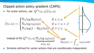 Clipped action policy gradient (CAPG)
l For scalar actions, use
instead of PG
l Similarly defined for vector actions that are conditionally independent
⇧✓(↵|s) :=
Z ↵
1
⇡✓(u|s)du
<latexit sha1_base64="EcrP9wfjLGrxzOQgnrDh989Lewk=">AAAHvnicjZVtj9Q2EMcDtCxsnw54yRurJyRotQ85UYGQTjo4IbVv0BZ6B9Jlu3KcySZax87Zzt2tTD4Qn4a35dt0nE3hNvGpRFrtZOb/i8djexyXPNdmOv107fqNb769Obh1e/jd9z/8+NPOnbvHWlaKwRGTXKp3MdXAcwFHJjcc3pUKaBFzeBuvDl387RkonUvxl1mXMC/oUuRpzqhB12LnMJrli8hkYOjDiPIyo+/1IxIlkMIpiXJhFnaEf6lZ139v4iQqPxMVipNqsbM7HU+bh/SNsDV2g/aZLe7cZFEiWVWAMIxTrU/CaWnmliqTMw71MKo0lJSt6BJO0BS0AD23zWxr8gA9CUmlwp8wpPFeJiwttF4XMSoLajLdjTmnL3ZSmfTp3OairAwIthkorTgxkrjSkSRXwAxfo0GZyjFXwjKqKDNY4K1REu1Swy8QzB2XQpPIDRfHxZaMZWJZorE1YeuURkqut92xlCtDY/QOo88SDcbqTJ5LwdcKUr1vVAVOIeCcyaKgIvnFRlye1zYCoSsFDrWblazrji7Ll1lHGOMy93QvO6LN3OzLuqc8psqvPfZov1p5KM88WlVYF+ip3xhqQHsARrl9g3qC66SdiGgsNnTw58ydlKv4o5anjcr7gdf+eb1uSTytvEO88hOvWkJQU6keRNWyoBf+urSxXmkYz0s/0UR6+jJvzv02Yr80hD7xQirgV9TuRV8Op7gvhZFFB2m91tb7tvbkxSv9f+CvPvAPT2qJtmFb6VwkrlO6VlOJZoW7BaTlstR599BQhSOj21vwEpLST1wNzLzAzAM0nbsjPmOu0WKfFPuoHz4gBV0Bic6A2ZrEkifDiINx75utlg43js2+a4viOPzCkrix0c6MKfWzycTAxRhPD1vBBXZDsYQxJjM5rUA352aytxdOpxPcHiPkRpjkSOKF5O6rUZs19k4FXybRTK4+Cee4HCtQAm+Q34oq+o9qvaPGuxtefqsvAzVeS2H3Euobx3vjcDoO/3y8e/C4vaBuBfeDn4OHQRg8CQ6C34NZcBSw4EPwMfgn+DQ4GKSDYiA30uvXWuZesPUMLv4FZKrW4A==</latexit><latexit sha1_base64="EcrP9wfjLGrxzOQgnrDh989Lewk=">AAAHvnicjZVtj9Q2EMcDtCxsnw54yRurJyRotQ85UYGQTjo4IbVv0BZ6B9Jlu3KcySZax87Zzt2tTD4Qn4a35dt0nE3hNvGpRFrtZOb/i8djexyXPNdmOv107fqNb769Obh1e/jd9z/8+NPOnbvHWlaKwRGTXKp3MdXAcwFHJjcc3pUKaBFzeBuvDl387RkonUvxl1mXMC/oUuRpzqhB12LnMJrli8hkYOjDiPIyo+/1IxIlkMIpiXJhFnaEf6lZ139v4iQqPxMVipNqsbM7HU+bh/SNsDV2g/aZLe7cZFEiWVWAMIxTrU/CaWnmliqTMw71MKo0lJSt6BJO0BS0AD23zWxr8gA9CUmlwp8wpPFeJiwttF4XMSoLajLdjTmnL3ZSmfTp3OairAwIthkorTgxkrjSkSRXwAxfo0GZyjFXwjKqKDNY4K1REu1Swy8QzB2XQpPIDRfHxZaMZWJZorE1YeuURkqut92xlCtDY/QOo88SDcbqTJ5LwdcKUr1vVAVOIeCcyaKgIvnFRlye1zYCoSsFDrWblazrji7Ll1lHGOMy93QvO6LN3OzLuqc8psqvPfZov1p5KM88WlVYF+ip3xhqQHsARrl9g3qC66SdiGgsNnTw58ydlKv4o5anjcr7gdf+eb1uSTytvEO88hOvWkJQU6keRNWyoBf+urSxXmkYz0s/0UR6+jJvzv02Yr80hD7xQirgV9TuRV8Op7gvhZFFB2m91tb7tvbkxSv9f+CvPvAPT2qJtmFb6VwkrlO6VlOJZoW7BaTlstR599BQhSOj21vwEpLST1wNzLzAzAM0nbsjPmOu0WKfFPuoHz4gBV0Bic6A2ZrEkifDiINx75utlg43js2+a4viOPzCkrix0c6MKfWzycTAxRhPD1vBBXZDsYQxJjM5rUA352aytxdOpxPcHiPkRpjkSOKF5O6rUZs19k4FXybRTK4+Cee4HCtQAm+Q34oq+o9qvaPGuxtefqsvAzVeS2H3Euobx3vjcDoO/3y8e/C4vaBuBfeDn4OHQRg8CQ6C34NZcBSw4EPwMfgn+DQ4GKSDYiA30uvXWuZesPUMLv4FZKrW4A==</latexit><latexit sha1_base64="EcrP9wfjLGrxzOQgnrDh989Lewk=">AAAHvnicjZVtj9Q2EMcDtCxsnw54yRurJyRotQ85UYGQTjo4IbVv0BZ6B9Jlu3KcySZax87Zzt2tTD4Qn4a35dt0nE3hNvGpRFrtZOb/i8djexyXPNdmOv107fqNb769Obh1e/jd9z/8+NPOnbvHWlaKwRGTXKp3MdXAcwFHJjcc3pUKaBFzeBuvDl387RkonUvxl1mXMC/oUuRpzqhB12LnMJrli8hkYOjDiPIyo+/1IxIlkMIpiXJhFnaEf6lZ139v4iQqPxMVipNqsbM7HU+bh/SNsDV2g/aZLe7cZFEiWVWAMIxTrU/CaWnmliqTMw71MKo0lJSt6BJO0BS0AD23zWxr8gA9CUmlwp8wpPFeJiwttF4XMSoLajLdjTmnL3ZSmfTp3OairAwIthkorTgxkrjSkSRXwAxfo0GZyjFXwjKqKDNY4K1REu1Swy8QzB2XQpPIDRfHxZaMZWJZorE1YeuURkqut92xlCtDY/QOo88SDcbqTJ5LwdcKUr1vVAVOIeCcyaKgIvnFRlye1zYCoSsFDrWblazrji7Ll1lHGOMy93QvO6LN3OzLuqc8psqvPfZov1p5KM88WlVYF+ip3xhqQHsARrl9g3qC66SdiGgsNnTw58ydlKv4o5anjcr7gdf+eb1uSTytvEO88hOvWkJQU6keRNWyoBf+urSxXmkYz0s/0UR6+jJvzv02Yr80hD7xQirgV9TuRV8Op7gvhZFFB2m91tb7tvbkxSv9f+CvPvAPT2qJtmFb6VwkrlO6VlOJZoW7BaTlstR599BQhSOj21vwEpLST1wNzLzAzAM0nbsjPmOu0WKfFPuoHz4gBV0Bic6A2ZrEkifDiINx75utlg43js2+a4viOPzCkrix0c6MKfWzycTAxRhPD1vBBXZDsYQxJjM5rUA352aytxdOpxPcHiPkRpjkSOKF5O6rUZs19k4FXybRTK4+Cee4HCtQAm+Q34oq+o9qvaPGuxtefqsvAzVeS2H3Euobx3vjcDoO/3y8e/C4vaBuBfeDn4OHQRg8CQ6C34NZcBSw4EPwMfgn+DQ4GKSDYiA30uvXWuZesPUMLv4FZKrW4A==</latexit><latexit sha1_base64="EcrP9wfjLGrxzOQgnrDh989Lewk=">AAAHvnicjZVtj9Q2EMcDtCxsnw54yRurJyRotQ85UYGQTjo4IbVv0BZ6B9Jlu3KcySZax87Zzt2tTD4Qn4a35dt0nE3hNvGpRFrtZOb/i8djexyXPNdmOv107fqNb769Obh1e/jd9z/8+NPOnbvHWlaKwRGTXKp3MdXAcwFHJjcc3pUKaBFzeBuvDl387RkonUvxl1mXMC/oUuRpzqhB12LnMJrli8hkYOjDiPIyo+/1IxIlkMIpiXJhFnaEf6lZ139v4iQqPxMVipNqsbM7HU+bh/SNsDV2g/aZLe7cZFEiWVWAMIxTrU/CaWnmliqTMw71MKo0lJSt6BJO0BS0AD23zWxr8gA9CUmlwp8wpPFeJiwttF4XMSoLajLdjTmnL3ZSmfTp3OairAwIthkorTgxkrjSkSRXwAxfo0GZyjFXwjKqKDNY4K1REu1Swy8QzB2XQpPIDRfHxZaMZWJZorE1YeuURkqut92xlCtDY/QOo88SDcbqTJ5LwdcKUr1vVAVOIeCcyaKgIvnFRlye1zYCoSsFDrWblazrji7Ll1lHGOMy93QvO6LN3OzLuqc8psqvPfZov1p5KM88WlVYF+ip3xhqQHsARrl9g3qC66SdiGgsNnTw58ydlKv4o5anjcr7gdf+eb1uSTytvEO88hOvWkJQU6keRNWyoBf+urSxXmkYz0s/0UR6+jJvzv02Yr80hD7xQirgV9TuRV8Op7gvhZFFB2m91tb7tvbkxSv9f+CvPvAPT2qJtmFb6VwkrlO6VlOJZoW7BaTlstR599BQhSOj21vwEpLST1wNzLzAzAM0nbsjPmOu0WKfFPuoHz4gBV0Bic6A2ZrEkifDiINx75utlg43js2+a4viOPzCkrix0c6MKfWzycTAxRhPD1vBBXZDsYQxJjM5rUA352aytxdOpxPcHiPkRpjkSOKF5O6rUZs19k4FXybRTK4+Cee4HCtQAm+Q34oq+o9qvaPGuxtefqsvAzVeS2H3Euobx3vjcDoO/3y8e/C4vaBuBfeDn4OHQRg8CQ6C34NZcBSw4EPwMfgn+DQ4GKSDYiA30uvXWuZesPUMLv4FZKrW4A==</latexit>
Q⇡✓
(s, u) r✓ log ⇡✓(u|s)
| {z }
(s, u)<latexit sha1_base64="RhoUS88//m+CAO024kLkLG432oY=">AAAH7HicjVXdjtw0FE4LdMrw0y1ccmN1VWkLzE9WraiQViqtKtGbatuy20qbYeQ4ZybWOHbWdvYHk7foXdVbHoS34A24LU/AcSbQncQrsBTp5Jzvs48/2+ekpeDGTqd/XLn6wYcfXRtc/3j4yaeffX5j6+YXh0ZVmsEBU0LpVyk1ILiEA8utgFelBlqkAl6mq0c+/vIEtOFK/mTPS5gVdCn5gjNq0TXfSp797JKSzxObg6X1jvm2ukOSSmagU00ZuETSVNA2ThKhluQ9fqf61dyp5y4pqM0F1UvQOJvhzTR1Pd/ano6nzSB9I26N7agd+/Ob186STLGqAGmZoMYcxdPSzhzVljMB9TCpDJSUregSjtCUtAAzc40MNbmNnowslMZPWtJ4LzIcLYw5L1JE+nxNN+adodhRZRf3Z47LsrIg2XqhRSWIVcRrSjKugVlxjgZlmmOuhOUU5bOo/MYqmfGp4QwEvK5gSCNdmhYbMJbLZYnGxoadR1qlhNl0p0qtLE07Xg3C8F9whmHyL8+AdSZXp0qKcw0Ls2d11SAknDJVFFRmXzs84tPaJSBNpcFTXUJFmdO67uByvsw7wNTfoS7ucQe03rB7XPeQh1SHsYcB7P9GPlInAawunA/00C8stWACBEaFe4F4godnPIgY1Bo69B+Yf1eX8Q9aPm1QwQmeh/f1vGXi2xYdxtMw42nLkNRWukfCt1rQs7AubawnDRO8DDOaSA9f8nVR2aBcrDY9xkOF1/YS7R724XCM91JaVXQorde5es/VgbxEZf6L+E2I+CSQWmZc3CrNZebrqq8/lWxOuCsgLZdYHbuPhq6LZljwErIyzLicsB8k7AcIGSzguAM+Yb76YvGUe4gf3iYFXQFJToC5mqRKZMNEgPX/66u2GK4d63vXiuJ5OAM2C1wb7dza0nw/mVg4G+PrYSs4wxIplzDGZCbHFZjm3Ux2d+PpdILXY4S8ESY5Uti+fHcbtVljQdXwfhPN5uqjeIbHsQItsa3cK6rkH1brHTXe7fjiX32R4HtV3O1MfeNwdxxPx/Gzu9sP7rdd63r0VXQr2oni6LvoQfRjtB8dRCz6Pfozehf9NZCD14M3g7dr6NUrLefLaGMMfvsbYl3qxw==</latexit><latexit sha1_base64="RhoUS88//m+CAO024kLkLG432oY=">AAAH7HicjVXdjtw0FE4LdMrw0y1ccmN1VWkLzE9WraiQViqtKtGbatuy20qbYeQ4ZybWOHbWdvYHk7foXdVbHoS34A24LU/AcSbQncQrsBTp5Jzvs48/2+ekpeDGTqd/XLn6wYcfXRtc/3j4yaeffX5j6+YXh0ZVmsEBU0LpVyk1ILiEA8utgFelBlqkAl6mq0c+/vIEtOFK/mTPS5gVdCn5gjNq0TXfSp797JKSzxObg6X1jvm2ukOSSmagU00ZuETSVNA2ThKhluQ9fqf61dyp5y4pqM0F1UvQOJvhzTR1Pd/ano6nzSB9I26N7agd+/Ob186STLGqAGmZoMYcxdPSzhzVljMB9TCpDJSUregSjtCUtAAzc40MNbmNnowslMZPWtJ4LzIcLYw5L1JE+nxNN+adodhRZRf3Z47LsrIg2XqhRSWIVcRrSjKugVlxjgZlmmOuhOUU5bOo/MYqmfGp4QwEvK5gSCNdmhYbMJbLZYnGxoadR1qlhNl0p0qtLE07Xg3C8F9whmHyL8+AdSZXp0qKcw0Ls2d11SAknDJVFFRmXzs84tPaJSBNpcFTXUJFmdO67uByvsw7wNTfoS7ucQe03rB7XPeQh1SHsYcB7P9GPlInAawunA/00C8stWACBEaFe4F4godnPIgY1Bo69B+Yf1eX8Q9aPm1QwQmeh/f1vGXi2xYdxtMw42nLkNRWukfCt1rQs7AubawnDRO8DDOaSA9f8nVR2aBcrDY9xkOF1/YS7R724XCM91JaVXQorde5es/VgbxEZf6L+E2I+CSQWmZc3CrNZebrqq8/lWxOuCsgLZdYHbuPhq6LZljwErIyzLicsB8k7AcIGSzguAM+Yb76YvGUe4gf3iYFXQFJToC5mqRKZMNEgPX/66u2GK4d63vXiuJ5OAM2C1wb7dza0nw/mVg4G+PrYSs4wxIplzDGZCbHFZjm3Ux2d+PpdILXY4S8ESY5Uti+fHcbtVljQdXwfhPN5uqjeIbHsQItsa3cK6rkH1brHTXe7fjiX32R4HtV3O1MfeNwdxxPx/Gzu9sP7rdd63r0VXQr2oni6LvoQfRjtB8dRCz6Pfozehf9NZCD14M3g7dr6NUrLefLaGMMfvsbYl3qxw==</latexit><latexit sha1_base64="RhoUS88//m+CAO024kLkLG432oY=">AAAH7HicjVXdjtw0FE4LdMrw0y1ccmN1VWkLzE9WraiQViqtKtGbatuy20qbYeQ4ZybWOHbWdvYHk7foXdVbHoS34A24LU/AcSbQncQrsBTp5Jzvs48/2+ekpeDGTqd/XLn6wYcfXRtc/3j4yaeffX5j6+YXh0ZVmsEBU0LpVyk1ILiEA8utgFelBlqkAl6mq0c+/vIEtOFK/mTPS5gVdCn5gjNq0TXfSp797JKSzxObg6X1jvm2ukOSSmagU00ZuETSVNA2ThKhluQ9fqf61dyp5y4pqM0F1UvQOJvhzTR1Pd/ano6nzSB9I26N7agd+/Ob186STLGqAGmZoMYcxdPSzhzVljMB9TCpDJSUregSjtCUtAAzc40MNbmNnowslMZPWtJ4LzIcLYw5L1JE+nxNN+adodhRZRf3Z47LsrIg2XqhRSWIVcRrSjKugVlxjgZlmmOuhOUU5bOo/MYqmfGp4QwEvK5gSCNdmhYbMJbLZYnGxoadR1qlhNl0p0qtLE07Xg3C8F9whmHyL8+AdSZXp0qKcw0Ls2d11SAknDJVFFRmXzs84tPaJSBNpcFTXUJFmdO67uByvsw7wNTfoS7ucQe03rB7XPeQh1SHsYcB7P9GPlInAawunA/00C8stWACBEaFe4F4godnPIgY1Bo69B+Yf1eX8Q9aPm1QwQmeh/f1vGXi2xYdxtMw42nLkNRWukfCt1rQs7AubawnDRO8DDOaSA9f8nVR2aBcrDY9xkOF1/YS7R724XCM91JaVXQorde5es/VgbxEZf6L+E2I+CSQWmZc3CrNZebrqq8/lWxOuCsgLZdYHbuPhq6LZljwErIyzLicsB8k7AcIGSzguAM+Yb76YvGUe4gf3iYFXQFJToC5mqRKZMNEgPX/66u2GK4d63vXiuJ5OAM2C1wb7dza0nw/mVg4G+PrYSs4wxIplzDGZCbHFZjm3Ux2d+PpdILXY4S8ESY5Uti+fHcbtVljQdXwfhPN5uqjeIbHsQItsa3cK6rkH1brHTXe7fjiX32R4HtV3O1MfeNwdxxPx/Gzu9sP7rdd63r0VXQr2oni6LvoQfRjtB8dRCz6Pfozehf9NZCD14M3g7dr6NUrLefLaGMMfvsbYl3qxw==</latexit><latexit sha1_base64="RhoUS88//m+CAO024kLkLG432oY=">AAAH7HicjVXdjtw0FE4LdMrw0y1ccmN1VWkLzE9WraiQViqtKtGbatuy20qbYeQ4ZybWOHbWdvYHk7foXdVbHoS34A24LU/AcSbQncQrsBTp5Jzvs48/2+ekpeDGTqd/XLn6wYcfXRtc/3j4yaeffX5j6+YXh0ZVmsEBU0LpVyk1ILiEA8utgFelBlqkAl6mq0c+/vIEtOFK/mTPS5gVdCn5gjNq0TXfSp797JKSzxObg6X1jvm2ukOSSmagU00ZuETSVNA2ThKhluQ9fqf61dyp5y4pqM0F1UvQOJvhzTR1Pd/ano6nzSB9I26N7agd+/Ob186STLGqAGmZoMYcxdPSzhzVljMB9TCpDJSUregSjtCUtAAzc40MNbmNnowslMZPWtJ4LzIcLYw5L1JE+nxNN+adodhRZRf3Z47LsrIg2XqhRSWIVcRrSjKugVlxjgZlmmOuhOUU5bOo/MYqmfGp4QwEvK5gSCNdmhYbMJbLZYnGxoadR1qlhNl0p0qtLE07Xg3C8F9whmHyL8+AdSZXp0qKcw0Ls2d11SAknDJVFFRmXzs84tPaJSBNpcFTXUJFmdO67uByvsw7wNTfoS7ucQe03rB7XPeQh1SHsYcB7P9GPlInAawunA/00C8stWACBEaFe4F4godnPIgY1Bo69B+Yf1eX8Q9aPm1QwQmeh/f1vGXi2xYdxtMw42nLkNRWukfCt1rQs7AubawnDRO8DDOaSA9f8nVR2aBcrDY9xkOF1/YS7R724XCM91JaVXQorde5es/VgbxEZf6L+E2I+CSQWmZc3CrNZebrqq8/lWxOuCsgLZdYHbuPhq6LZljwErIyzLicsB8k7AcIGSzguAM+Yb76YvGUe4gf3iYFXQFJToC5mqRKZMNEgPX/66u2GK4d63vXiuJ5OAM2C1wb7dza0nw/mVg4G+PrYSs4wxIplzDGZCbHFZjm3Ux2d+PpdILXY4S8ESY5Uti+fHcbtVljQdXwfhPN5uqjeIbHsQItsa3cK6rkH1brHTXe7fjiX32R4HtV3O1MfeNwdxxPx/Gzu9sP7rdd63r0VXQr2oni6LvoQfRjtB8dRCz6Pfozehf9NZCD14M3g7dr6NUrLefLaGMMfvsbYl3qxw==</latexit>
(s, u) :=
8
><
>:
r✓ log ⇧✓(↵|s) if u  ↵
r✓ log ⇡✓(u|s) if ↵ < u <
r✓ log(1 ⇧✓( |s)) if  u<latexit sha1_base64="Jjg6jTyJZ/B9WjPlF0rsqoWVTZM=">AAAIwXicjVXbbtw2ENWmbbrd3uL2sS9EjRR2273IaNGgiIEkRoD2JdgmtRPAWhgUNbsiliJlkvKljL6jX9PX9hvyNxlKiuOVZLgEBIyG58wMh8OZOBfc2NnszeDOBx9+dPfj4SejTz/7/Isv7219dWRUoRkcMiWUfhVTA4JLOLTcCniVa6BZLOBlvD7w+y/PQBuu5J/2ModFRleSLzmjFlUnW4NZxGi+yg3fMT8WuyRKYAmnI9KsKIYVl46hB1NeaVEvaSzoSWRTsJREQq1INOfN/05ERZ7S12a3Bn9HIgsX1vElKUmBaCA1gkTRLTbzK5vFlbm2xcbWQzT90Ads6W1md8Lx9Wg9Ba3vtszGNR5IMYpAJu+ScHJvezaZVYt0hbARtoNmzU+27l5EiWJFBtIyQY05Dme5XTiqLWcCylFUGMgpW9MVHKMoaQZm4aq7Lcl91CRkqTR+0pJKe53haGbMZRYjMqM2Ne09r+zbOy7s8sHCcZkXFiSrHS0LQawivlBIwjUwKy5RoExzjJWwlGrKLJbThpfE+NDQAgGfazAk8u7iONuAsVSuchQ2Duw80iolzKY6VmptadzSahCG/4UWRtEVz4B1JlXnSopLDUuzb3VRISScM5VlVCbfO7z289LhNZpCg6e6umrKsoVL+SptAX0ddHBPW6D6wO5p2UEeUd2PPerB/m/kgTrrwerM+Y0O+oWlFmu3S2BUuBeIJ3h5xoOIwVxDi/6Y+WZxE/+w4dMK1Wvgef+5njdMbFiixXjWz3jWMCS1he6QqF5l9KI/L81eJzVM8LyfUe108DmvusYmxb1vVF3GE4Vle0PunnThcIp1Ka3KWpRG61y578qeuERhbiP+0Ef8vSe0xLiwyTSXiR8Wvv8UsrrhdgLr8dF+NFSjZ1T3JjyHJO9n3EyY9xLmPYRqhLXAZ8x3X2yech/xo/sko2scQ2fAXEliJZIRdnrr/+tSW45qRV13TVI8Dy3gXELfKKfW5ubX6RSHxgRfD1vDBbZIuYIJBjM9LcBU72a6txfOZlMsjzHyxhjkWOFM9iN73ESNDVXD+0NUhyuPwwVexxq0xLHyc1ZE71iNdlxpt8Prf+V1QomzKmxPpq5wtDcJZ5Pwj5+2Hz1optYw+Cb4NtgJwuCX4FHwWzAPDgM2+Hvwz+DfwX/DgyEf5kNdQ+8MGs7XwcYaureGWyT/</latexit><latexit sha1_base64="Jjg6jTyJZ/B9WjPlF0rsqoWVTZM=">AAAIwXicjVXbbtw2ENWmbbrd3uL2sS9EjRR2273IaNGgiIEkRoD2JdgmtRPAWhgUNbsiliJlkvKljL6jX9PX9hvyNxlKiuOVZLgEBIyG58wMh8OZOBfc2NnszeDOBx9+dPfj4SejTz/7/Isv7219dWRUoRkcMiWUfhVTA4JLOLTcCniVa6BZLOBlvD7w+y/PQBuu5J/2ModFRleSLzmjFlUnW4NZxGi+yg3fMT8WuyRKYAmnI9KsKIYVl46hB1NeaVEvaSzoSWRTsJREQq1INOfN/05ERZ7S12a3Bn9HIgsX1vElKUmBaCA1gkTRLTbzK5vFlbm2xcbWQzT90Ads6W1md8Lx9Wg9Ba3vtszGNR5IMYpAJu+ScHJvezaZVYt0hbARtoNmzU+27l5EiWJFBtIyQY05Dme5XTiqLWcCylFUGMgpW9MVHKMoaQZm4aq7Lcl91CRkqTR+0pJKe53haGbMZRYjMqM2Ne09r+zbOy7s8sHCcZkXFiSrHS0LQawivlBIwjUwKy5RoExzjJWwlGrKLJbThpfE+NDQAgGfazAk8u7iONuAsVSuchQ2Duw80iolzKY6VmptadzSahCG/4UWRtEVz4B1JlXnSopLDUuzb3VRISScM5VlVCbfO7z289LhNZpCg6e6umrKsoVL+SptAX0ddHBPW6D6wO5p2UEeUd2PPerB/m/kgTrrwerM+Y0O+oWlFmu3S2BUuBeIJ3h5xoOIwVxDi/6Y+WZxE/+w4dMK1Wvgef+5njdMbFiixXjWz3jWMCS1he6QqF5l9KI/L81eJzVM8LyfUe108DmvusYmxb1vVF3GE4Vle0PunnThcIp1Ka3KWpRG61y578qeuERhbiP+0Ef8vSe0xLiwyTSXiR8Wvv8UsrrhdgLr8dF+NFSjZ1T3JjyHJO9n3EyY9xLmPYRqhLXAZ8x3X2yech/xo/sko2scQ2fAXEliJZIRdnrr/+tSW45qRV13TVI8Dy3gXELfKKfW5ubX6RSHxgRfD1vDBbZIuYIJBjM9LcBU72a6txfOZlMsjzHyxhjkWOFM9iN73ESNDVXD+0NUhyuPwwVexxq0xLHyc1ZE71iNdlxpt8Prf+V1QomzKmxPpq5wtDcJZ5Pwj5+2Hz1optYw+Cb4NtgJwuCX4FHwWzAPDgM2+Hvwz+DfwX/DgyEf5kNdQ+8MGs7XwcYaureGWyT/</latexit><latexit sha1_base64="Jjg6jTyJZ/B9WjPlF0rsqoWVTZM=">AAAIwXicjVXbbtw2ENWmbbrd3uL2sS9EjRR2273IaNGgiIEkRoD2JdgmtRPAWhgUNbsiliJlkvKljL6jX9PX9hvyNxlKiuOVZLgEBIyG58wMh8OZOBfc2NnszeDOBx9+dPfj4SejTz/7/Isv7219dWRUoRkcMiWUfhVTA4JLOLTcCniVa6BZLOBlvD7w+y/PQBuu5J/2ModFRleSLzmjFlUnW4NZxGi+yg3fMT8WuyRKYAmnI9KsKIYVl46hB1NeaVEvaSzoSWRTsJREQq1INOfN/05ERZ7S12a3Bn9HIgsX1vElKUmBaCA1gkTRLTbzK5vFlbm2xcbWQzT90Ads6W1md8Lx9Wg9Ba3vtszGNR5IMYpAJu+ScHJvezaZVYt0hbARtoNmzU+27l5EiWJFBtIyQY05Dme5XTiqLWcCylFUGMgpW9MVHKMoaQZm4aq7Lcl91CRkqTR+0pJKe53haGbMZRYjMqM2Ne09r+zbOy7s8sHCcZkXFiSrHS0LQawivlBIwjUwKy5RoExzjJWwlGrKLJbThpfE+NDQAgGfazAk8u7iONuAsVSuchQ2Duw80iolzKY6VmptadzSahCG/4UWRtEVz4B1JlXnSopLDUuzb3VRISScM5VlVCbfO7z289LhNZpCg6e6umrKsoVL+SptAX0ddHBPW6D6wO5p2UEeUd2PPerB/m/kgTrrwerM+Y0O+oWlFmu3S2BUuBeIJ3h5xoOIwVxDi/6Y+WZxE/+w4dMK1Wvgef+5njdMbFiixXjWz3jWMCS1he6QqF5l9KI/L81eJzVM8LyfUe108DmvusYmxb1vVF3GE4Vle0PunnThcIp1Ka3KWpRG61y578qeuERhbiP+0Ef8vSe0xLiwyTSXiR8Wvv8UsrrhdgLr8dF+NFSjZ1T3JjyHJO9n3EyY9xLmPYRqhLXAZ8x3X2yech/xo/sko2scQ2fAXEliJZIRdnrr/+tSW45qRV13TVI8Dy3gXELfKKfW5ubX6RSHxgRfD1vDBbZIuYIJBjM9LcBU72a6txfOZlMsjzHyxhjkWOFM9iN73ESNDVXD+0NUhyuPwwVexxq0xLHyc1ZE71iNdlxpt8Prf+V1QomzKmxPpq5wtDcJZ5Pwj5+2Hz1optYw+Cb4NtgJwuCX4FHwWzAPDgM2+Hvwz+DfwX/DgyEf5kNdQ+8MGs7XwcYaureGWyT/</latexit><latexit sha1_base64="Jjg6jTyJZ/B9WjPlF0rsqoWVTZM=">AAAIwXicjVXbbtw2ENWmbbrd3uL2sS9EjRR2273IaNGgiIEkRoD2JdgmtRPAWhgUNbsiliJlkvKljL6jX9PX9hvyNxlKiuOVZLgEBIyG58wMh8OZOBfc2NnszeDOBx9+dPfj4SejTz/7/Isv7219dWRUoRkcMiWUfhVTA4JLOLTcCniVa6BZLOBlvD7w+y/PQBuu5J/2ModFRleSLzmjFlUnW4NZxGi+yg3fMT8WuyRKYAmnI9KsKIYVl46hB1NeaVEvaSzoSWRTsJREQq1INOfN/05ERZ7S12a3Bn9HIgsX1vElKUmBaCA1gkTRLTbzK5vFlbm2xcbWQzT90Ads6W1md8Lx9Wg9Ba3vtszGNR5IMYpAJu+ScHJvezaZVYt0hbARtoNmzU+27l5EiWJFBtIyQY05Dme5XTiqLWcCylFUGMgpW9MVHKMoaQZm4aq7Lcl91CRkqTR+0pJKe53haGbMZRYjMqM2Ne09r+zbOy7s8sHCcZkXFiSrHS0LQawivlBIwjUwKy5RoExzjJWwlGrKLJbThpfE+NDQAgGfazAk8u7iONuAsVSuchQ2Duw80iolzKY6VmptadzSahCG/4UWRtEVz4B1JlXnSopLDUuzb3VRISScM5VlVCbfO7z289LhNZpCg6e6umrKsoVL+SptAX0ddHBPW6D6wO5p2UEeUd2PPerB/m/kgTrrwerM+Y0O+oWlFmu3S2BUuBeIJ3h5xoOIwVxDi/6Y+WZxE/+w4dMK1Wvgef+5njdMbFiixXjWz3jWMCS1he6QqF5l9KI/L81eJzVM8LyfUe108DmvusYmxb1vVF3GE4Vle0PunnThcIp1Ka3KWpRG61y578qeuERhbiP+0Ef8vSe0xLiwyTSXiR8Wvv8UsrrhdgLr8dF+NFSjZ1T3JjyHJO9n3EyY9xLmPYRqhLXAZ8x3X2yech/xo/sko2scQ2fAXEliJZIRdnrr/+tSW45qRV13TVI8Dy3gXELfKKfW5ubX6RSHxgRfD1vDBbZIuYIJBjM9LcBU72a6txfOZlMsjzHyxhjkWOFM9iN73ESNDVXD+0NUhyuPwwVexxq0xLHyc1ZE71iNdlxpt8Prf+V1QomzKmxPpq5wtDcJZ5Pwj5+2Hz1optYw+Cb4NtgJwuCX4FHwWzAPDgM2+Hvwz+DfwX/DgyEf5kNdQ+8MGs7XwcYaureGWyT/</latexit>
Q⇡✓
(s, u) (s, u)<latexit sha1_base64="zJI256sXUzAAxnCHt6xs/+e257E=">AAAHw3icjZXbjtQ4EIbDYWlodmGAS24sRkiwSx8yAoGQRuKgkdgbNBymQeo0I8ep7kTt2BnbmYOsvBJPww0X8CyU02GZTjxiI0Uql//PLpftclzwTJvx+Ou58xcu/nGpd/lK/+qff127vnHj5kTLUjHYY5JL9TGmGngmYM9khsPHQgHNYw4f4uVL1//hEJTOpHhvTgqY5XQhsnnGqEHX/sarN59sVGT7kUnB0OqeflDeJxGjxaLQWd3q3yUcSDSZepU/VbP9jc3xcFx/pGuEjbEZNN/u/o1LLEokK3MQhnGq9TQcF2ZmqTIZ41D1o1JDQdmSLmCKpqA56Jmtl1yRu+hJyFwq/IUhtfc0YWmu9UkeozKnJtXtPuf09U1LM38ys5koSgOCrSaal5wYSVz+SJIpYIafoEGZyjBWwlKqKDOY5bVZEu1CwxEIxo77oUnkpovjfE3GUrEo0FhbsHVKIyXX6+5YyqWhMXr70X8SDcbqVB5JwU8UzPW2USU4hYAjJvOciuRvG3F5VNkIhC4VONRGlBcpraqWLs0WaUsYuw1v63ZaotXa7E7VUU6o8msnHu3/Vr6Uhx6tyq3r6KjfGWpAewBGuX2HeoL7pJ2IaEw2tPDnzF2Xs/i9hqe1yjvAW/+63jYkXlneIl77idcNIagpVQeiapHTY39emr5OahjPCj9R93T0RbaqAGvI6dLQIV5IBfyM3L3oyuEAz6UwMm8hjdfaattWnrh4qX8H/uMD//WElmgbNpnOROLKpSs1pah3uJ3AVbVsXxqqrCuP/oQXkBR+4mxg1wvseoAE5nDQEh8yV2ixTopt1GNVz+kS6/ohMFuRWPKkH3Ewrr06avP+yrE6d01SHIcjLIibG+3UmEI/HY0MHA/x9rAlHGM1FAsYYjCjgxJ0fW9GW1vheDzC4zFAboBBDiS+Su7RGjRRY+1U8GsR9eKqaTjD7ViCEviCPMrL6CfVeAe1dzM83apOAxU+S2H7Eeoak61hOB6Gbx5uPnvSPFCXg9vBneBeEAaPg2fBq2A32AtY8Dn4EnwLvvd2esue6pmV9Py5hrkVrH296geqg9aL</latexit><latexit sha1_base64="zJI256sXUzAAxnCHt6xs/+e257E=">AAAHw3icjZXbjtQ4EIbDYWlodmGAS24sRkiwSx8yAoGQRuKgkdgbNBymQeo0I8ep7kTt2BnbmYOsvBJPww0X8CyU02GZTjxiI0Uql//PLpftclzwTJvx+Ou58xcu/nGpd/lK/+qff127vnHj5kTLUjHYY5JL9TGmGngmYM9khsPHQgHNYw4f4uVL1//hEJTOpHhvTgqY5XQhsnnGqEHX/sarN59sVGT7kUnB0OqeflDeJxGjxaLQWd3q3yUcSDSZepU/VbP9jc3xcFx/pGuEjbEZNN/u/o1LLEokK3MQhnGq9TQcF2ZmqTIZ41D1o1JDQdmSLmCKpqA56Jmtl1yRu+hJyFwq/IUhtfc0YWmu9UkeozKnJtXtPuf09U1LM38ys5koSgOCrSaal5wYSVz+SJIpYIafoEGZyjBWwlKqKDOY5bVZEu1CwxEIxo77oUnkpovjfE3GUrEo0FhbsHVKIyXX6+5YyqWhMXr70X8SDcbqVB5JwU8UzPW2USU4hYAjJvOciuRvG3F5VNkIhC4VONRGlBcpraqWLs0WaUsYuw1v63ZaotXa7E7VUU6o8msnHu3/Vr6Uhx6tyq3r6KjfGWpAewBGuX2HeoL7pJ2IaEw2tPDnzF2Xs/i9hqe1yjvAW/+63jYkXlneIl77idcNIagpVQeiapHTY39emr5OahjPCj9R93T0RbaqAGvI6dLQIV5IBfyM3L3oyuEAz6UwMm8hjdfaattWnrh4qX8H/uMD//WElmgbNpnOROLKpSs1pah3uJ3AVbVsXxqqrCuP/oQXkBR+4mxg1wvseoAE5nDQEh8yV2ixTopt1GNVz+kS6/ohMFuRWPKkH3Ewrr06avP+yrE6d01SHIcjLIibG+3UmEI/HY0MHA/x9rAlHGM1FAsYYjCjgxJ0fW9GW1vheDzC4zFAboBBDiS+Su7RGjRRY+1U8GsR9eKqaTjD7ViCEviCPMrL6CfVeAe1dzM83apOAxU+S2H7Eeoak61hOB6Gbx5uPnvSPFCXg9vBneBeEAaPg2fBq2A32AtY8Dn4EnwLvvd2esue6pmV9Py5hrkVrH296geqg9aL</latexit><latexit sha1_base64="zJI256sXUzAAxnCHt6xs/+e257E=">AAAHw3icjZXbjtQ4EIbDYWlodmGAS24sRkiwSx8yAoGQRuKgkdgbNBymQeo0I8ep7kTt2BnbmYOsvBJPww0X8CyU02GZTjxiI0Uql//PLpftclzwTJvx+Ou58xcu/nGpd/lK/+qff127vnHj5kTLUjHYY5JL9TGmGngmYM9khsPHQgHNYw4f4uVL1//hEJTOpHhvTgqY5XQhsnnGqEHX/sarN59sVGT7kUnB0OqeflDeJxGjxaLQWd3q3yUcSDSZepU/VbP9jc3xcFx/pGuEjbEZNN/u/o1LLEokK3MQhnGq9TQcF2ZmqTIZ41D1o1JDQdmSLmCKpqA56Jmtl1yRu+hJyFwq/IUhtfc0YWmu9UkeozKnJtXtPuf09U1LM38ys5koSgOCrSaal5wYSVz+SJIpYIafoEGZyjBWwlKqKDOY5bVZEu1CwxEIxo77oUnkpovjfE3GUrEo0FhbsHVKIyXX6+5YyqWhMXr70X8SDcbqVB5JwU8UzPW2USU4hYAjJvOciuRvG3F5VNkIhC4VONRGlBcpraqWLs0WaUsYuw1v63ZaotXa7E7VUU6o8msnHu3/Vr6Uhx6tyq3r6KjfGWpAewBGuX2HeoL7pJ2IaEw2tPDnzF2Xs/i9hqe1yjvAW/+63jYkXlneIl77idcNIagpVQeiapHTY39emr5OahjPCj9R93T0RbaqAGvI6dLQIV5IBfyM3L3oyuEAz6UwMm8hjdfaattWnrh4qX8H/uMD//WElmgbNpnOROLKpSs1pah3uJ3AVbVsXxqqrCuP/oQXkBR+4mxg1wvseoAE5nDQEh8yV2ixTopt1GNVz+kS6/ohMFuRWPKkH3Ewrr06avP+yrE6d01SHIcjLIibG+3UmEI/HY0MHA/x9rAlHGM1FAsYYjCjgxJ0fW9GW1vheDzC4zFAboBBDiS+Su7RGjRRY+1U8GsR9eKqaTjD7ViCEviCPMrL6CfVeAe1dzM83apOAxU+S2H7Eeoak61hOB6Gbx5uPnvSPFCXg9vBneBeEAaPg2fBq2A32AtY8Dn4EnwLvvd2esue6pmV9Py5hrkVrH296geqg9aL</latexit><latexit sha1_base64="zJI256sXUzAAxnCHt6xs/+e257E=">AAAHw3icjZXbjtQ4EIbDYWlodmGAS24sRkiwSx8yAoGQRuKgkdgbNBymQeo0I8ep7kTt2BnbmYOsvBJPww0X8CyU02GZTjxiI0Uql//PLpftclzwTJvx+Ou58xcu/nGpd/lK/+qff127vnHj5kTLUjHYY5JL9TGmGngmYM9khsPHQgHNYw4f4uVL1//hEJTOpHhvTgqY5XQhsnnGqEHX/sarN59sVGT7kUnB0OqeflDeJxGjxaLQWd3q3yUcSDSZepU/VbP9jc3xcFx/pGuEjbEZNN/u/o1LLEokK3MQhnGq9TQcF2ZmqTIZ41D1o1JDQdmSLmCKpqA56Jmtl1yRu+hJyFwq/IUhtfc0YWmu9UkeozKnJtXtPuf09U1LM38ys5koSgOCrSaal5wYSVz+SJIpYIafoEGZyjBWwlKqKDOY5bVZEu1CwxEIxo77oUnkpovjfE3GUrEo0FhbsHVKIyXX6+5YyqWhMXr70X8SDcbqVB5JwU8UzPW2USU4hYAjJvOciuRvG3F5VNkIhC4VONRGlBcpraqWLs0WaUsYuw1v63ZaotXa7E7VUU6o8msnHu3/Vr6Uhx6tyq3r6KjfGWpAewBGuX2HeoL7pJ2IaEw2tPDnzF2Xs/i9hqe1yjvAW/+63jYkXlneIl77idcNIagpVQeiapHTY39emr5OahjPCj9R93T0RbaqAGvI6dLQIV5IBfyM3L3oyuEAz6UwMm8hjdfaattWnrh4qX8H/uMD//WElmgbNpnOROLKpSs1pah3uJ3AVbVsXxqqrCuP/oQXkBR+4mxg1wvseoAE5nDQEh8yV2ixTopt1GNVz+kS6/ohMFuRWPKkH3Ewrr06avP+yrE6d01SHIcjLIibG+3UmEI/HY0MHA/x9rAlHGM1FAsYYjCjgxJ0fW9GW1vheDzC4zFAboBBDiS+Su7RGjRRY+1U8GsR9eKqaTjD7ViCEviCPMrL6CfVeAe1dzM83apOAxU+S2H7Eeoak61hOB6Gbx5uPnvSPFCXg9vBneBeEAaPg2fBq2A32AtY8Dn4EnwLvvd2esue6pmV9Py5hrkVrH296geqg9aL</latexit>
CDF
u<latexitsha1_base64="m83+VgcK88NknGpfy90zJR76HqQ=">AAAHenicjZXbbtQwEIZDgW5ZTgUuuYmoKnHQHlKBqJAqlSIkuKnaQkulZlU5zuwmWsdObacHWXkCbuHheBcuGGcDdBNXYCnSZOb/7PH4FOUsVXo4/HFt4fqNm4udpVvd23fu3ru//ODhgRKFpLBPBRPyMCIKWMphX6eawWEugWQRgy/R9J2NfzkFqVLBP+uLHEYZmfB0nFKi0bVbHC+vDPvDqvltI6iNFa9uO8cPFmkYC1pkwDVlRKmjYJjrkSFSp5RB2Q0LBTmhUzKBIzQ5yUCNTJVp6a+iJ/bHQuLHtV95LxOGZEpdZBEqM6IT1YxZpyt2VOjx+sikPC80cDobaFwwXwvfTtuPUwlUsws0CJUp5urThEhCNRZnbpRY2dSwBx9zxzIqP7TDRVE2J6MJn+RozE3YWKUWgql5dyTEVJMIvd3wj0SBNioRZ4KzCwljtaFlAVbB4YyKLCM8fm5CJs5KEwJXhQSLmpCwPCFl2dAl6SRpCCPQbd37hmg2N/O+bCkPiHRrDxza/1a+E6cOrcyMDbTUnzTRoBwAJcx8Qr2P66SsyFdYbGjgb6nd5Vfx+zVPKpWzgz33vPZqEk8aaxDbbmK7JjjRhWxBRE4ycu6uSx1rlYayNHcTVaSlz1Od2A0xh1j3cTgLtIgtIYFdUbutthxOcF9yLbIGUnuNKTdM6ciLFepf4AsX+NGRWqxMUFc65bG95exVU/BqhZsFJPkkV2nz0BCJI6PbWfAc4txNXA3sOIEdBxDDGE4a4lNqL1q8J/kG6rurfkam4IenQE3pR4LF3ZCBtv+zrTbuzhyzfVcXxXLYw8S3Y6OdaJ2rN4OBhvM+nh46hXO8DfkE+pjM4KQAVZ2bwdpaMBwOcHv0kOthkj2Bj4l9a3p11nh3Svg7iWpy5VEwwuWYguT4grzKivA3VXt7lXcluPxXXgZKfJaC5iPUNg7W+sGwH+y+XNlcrx+oJe+x98R76gXea2/T++DtePse9cD76n3zvi/+7DzpPOu8mEkXrtXMI2+udV7+AgXIvEU=</latexit><latexitsha1_base64="m83+VgcK88NknGpfy90zJR76HqQ=">AAAHenicjZXbbtQwEIZDgW5ZTgUuuYmoKnHQHlKBqJAqlSIkuKnaQkulZlU5zuwmWsdObacHWXkCbuHheBcuGGcDdBNXYCnSZOb/7PH4FOUsVXo4/HFt4fqNm4udpVvd23fu3ru//ODhgRKFpLBPBRPyMCIKWMphX6eawWEugWQRgy/R9J2NfzkFqVLBP+uLHEYZmfB0nFKi0bVbHC+vDPvDqvltI6iNFa9uO8cPFmkYC1pkwDVlRKmjYJjrkSFSp5RB2Q0LBTmhUzKBIzQ5yUCNTJVp6a+iJ/bHQuLHtV95LxOGZEpdZBEqM6IT1YxZpyt2VOjx+sikPC80cDobaFwwXwvfTtuPUwlUsws0CJUp5urThEhCNRZnbpRY2dSwBx9zxzIqP7TDRVE2J6MJn+RozE3YWKUWgql5dyTEVJMIvd3wj0SBNioRZ4KzCwljtaFlAVbB4YyKLCM8fm5CJs5KEwJXhQSLmpCwPCFl2dAl6SRpCCPQbd37hmg2N/O+bCkPiHRrDxza/1a+E6cOrcyMDbTUnzTRoBwAJcx8Qr2P66SsyFdYbGjgb6nd5Vfx+zVPKpWzgz33vPZqEk8aaxDbbmK7JjjRhWxBRE4ycu6uSx1rlYayNHcTVaSlz1Od2A0xh1j3cTgLtIgtIYFdUbutthxOcF9yLbIGUnuNKTdM6ciLFepf4AsX+NGRWqxMUFc65bG95exVU/BqhZsFJPkkV2nz0BCJI6PbWfAc4txNXA3sOIEdBxDDGE4a4lNqL1q8J/kG6rurfkam4IenQE3pR4LF3ZCBtv+zrTbuzhyzfVcXxXLYw8S3Y6OdaJ2rN4OBhvM+nh46hXO8DfkE+pjM4KQAVZ2bwdpaMBwOcHv0kOthkj2Bj4l9a3p11nh3Svg7iWpy5VEwwuWYguT4grzKivA3VXt7lXcluPxXXgZKfJaC5iPUNg7W+sGwH+y+XNlcrx+oJe+x98R76gXea2/T++DtePse9cD76n3zvi/+7DzpPOu8mEkXrtXMI2+udV7+AgXIvEU=</latexit><latexitsha1_base64="m83+VgcK88NknGpfy90zJR76HqQ=">AAAHenicjZXbbtQwEIZDgW5ZTgUuuYmoKnHQHlKBqJAqlSIkuKnaQkulZlU5zuwmWsdObacHWXkCbuHheBcuGGcDdBNXYCnSZOb/7PH4FOUsVXo4/HFt4fqNm4udpVvd23fu3ru//ODhgRKFpLBPBRPyMCIKWMphX6eawWEugWQRgy/R9J2NfzkFqVLBP+uLHEYZmfB0nFKi0bVbHC+vDPvDqvltI6iNFa9uO8cPFmkYC1pkwDVlRKmjYJjrkSFSp5RB2Q0LBTmhUzKBIzQ5yUCNTJVp6a+iJ/bHQuLHtV95LxOGZEpdZBEqM6IT1YxZpyt2VOjx+sikPC80cDobaFwwXwvfTtuPUwlUsws0CJUp5urThEhCNRZnbpRY2dSwBx9zxzIqP7TDRVE2J6MJn+RozE3YWKUWgql5dyTEVJMIvd3wj0SBNioRZ4KzCwljtaFlAVbB4YyKLCM8fm5CJs5KEwJXhQSLmpCwPCFl2dAl6SRpCCPQbd37hmg2N/O+bCkPiHRrDxza/1a+E6cOrcyMDbTUnzTRoBwAJcx8Qr2P66SsyFdYbGjgb6nd5Vfx+zVPKpWzgz33vPZqEk8aaxDbbmK7JjjRhWxBRE4ycu6uSx1rlYayNHcTVaSlz1Od2A0xh1j3cTgLtIgtIYFdUbutthxOcF9yLbIGUnuNKTdM6ciLFepf4AsX+NGRWqxMUFc65bG95exVU/BqhZsFJPkkV2nz0BCJI6PbWfAc4txNXA3sOIEdBxDDGE4a4lNqL1q8J/kG6rurfkam4IenQE3pR4LF3ZCBtv+zrTbuzhyzfVcXxXLYw8S3Y6OdaJ2rN4OBhvM+nh46hXO8DfkE+pjM4KQAVZ2bwdpaMBwOcHv0kOthkj2Bj4l9a3p11nh3Svg7iWpy5VEwwuWYguT4grzKivA3VXt7lXcluPxXXgZKfJaC5iPUNg7W+sGwH+y+XNlcrx+oJe+x98R76gXea2/T++DtePse9cD76n3zvi/+7DzpPOu8mEkXrtXMI2+udV7+AgXIvEU=</latexit><latexitsha1_base64="m83+VgcK88NknGpfy90zJR76HqQ=">AAAHenicjZXbbtQwEIZDgW5ZTgUuuYmoKnHQHlKBqJAqlSIkuKnaQkulZlU5zuwmWsdObacHWXkCbuHheBcuGGcDdBNXYCnSZOb/7PH4FOUsVXo4/HFt4fqNm4udpVvd23fu3ru//ODhgRKFpLBPBRPyMCIKWMphX6eawWEugWQRgy/R9J2NfzkFqVLBP+uLHEYZmfB0nFKi0bVbHC+vDPvDqvltI6iNFa9uO8cPFmkYC1pkwDVlRKmjYJjrkSFSp5RB2Q0LBTmhUzKBIzQ5yUCNTJVp6a+iJ/bHQuLHtV95LxOGZEpdZBEqM6IT1YxZpyt2VOjx+sikPC80cDobaFwwXwvfTtuPUwlUsws0CJUp5urThEhCNRZnbpRY2dSwBx9zxzIqP7TDRVE2J6MJn+RozE3YWKUWgql5dyTEVJMIvd3wj0SBNioRZ4KzCwljtaFlAVbB4YyKLCM8fm5CJs5KEwJXhQSLmpCwPCFl2dAl6SRpCCPQbd37hmg2N/O+bCkPiHRrDxza/1a+E6cOrcyMDbTUnzTRoBwAJcx8Qr2P66SsyFdYbGjgb6nd5Vfx+zVPKpWzgz33vPZqEk8aaxDbbmK7JjjRhWxBRE4ycu6uSx1rlYayNHcTVaSlz1Od2A0xh1j3cTgLtIgtIYFdUbutthxOcF9yLbIGUnuNKTdM6ciLFepf4AsX+NGRWqxMUFc65bG95exVU/BqhZsFJPkkV2nz0BCJI6PbWfAc4txNXA3sOIEdBxDDGE4a4lNqL1q8J/kG6rurfkam4IenQE3pR4LF3ZCBtv+zrTbuzhyzfVcXxXLYw8S3Y6OdaJ2rN4OBhvM+nh46hXO8DfkE+pjM4KQAVZ2bwdpaMBwOcHv0kOthkj2Bj4l9a3p11nh3Svg7iWpy5VEwwuWYguT4grzKivA3VXt7lXcluPxXXgZKfJaC5iPUNg7W+sGwH+y+XNlcrx+oJe+x98R76gXea2/T++DtePse9cD76n3zvi/+7DzpPOu8mEkXrtXMI2+udV7+AgXIvEU=</latexit>
↵<latexitsha1_base64="i8ketnqi3IZJQzl4OPc8UzaE5yM=">AAAHf3icjZXbbtQwEIZTTluWM1xyE1EhEGh3kwpEQapUipDgBpVDF6RmVTnO7CasY6e204OsvAO38Ga8DeNsgG7iCixFmsz8nz0en+KCZUoHwc+Vc+cvXLzUW73cv3L12vUbN2/dHitRSgq7VDAhv8REAcs47OpMM/hSSCB5zOBzPH9l458PQapM8E/6pIBJTmY8m2aUaHSNI8KKlOzfXAuGQd38rhE2xprXtJ39W5dolAha5sA1ZUSpvTAo9MQQqTPKoOpHpYKC0DmZwR6anOSgJqZOt/Lvoyfxp0Lix7Vfe08ThuRKneQxKnOiU9WOWacrtlfq6cbEZLwoNXC6GGhaMl8L387dTzIJVLMTNAiVGebq05RIQjVWaGmURNnUsAcfc8daKj+yw8VxviSjKZ8VaCxN2FilFoKpZXcsxFyTGL396I9EgTYqFUeCsxMJU7WpZQlWweGIijwnPHlkIiaOKhMBV6UEi5rFulVVS5dms7QljEF3da9bosXczOuqoxwT6daOHdr/Vr4Shw6tzI0NdNQfNdGgHAAlzHxEvY/rpKzIV1hsaOEvqd3qZ/G7DU9qlbODD+55fWhIPG6sRbxzE+8aghNdyg5E5Cwnx+66NLFOaSjLCjdRRzr6ItOp3RBLiHXvR4tAh9gWEtgZtdvuyuEA9yXXIm8hjdeYatNUjrxYqf4FPnaBbx2pJcqETaUzntirzl41Ja9XuF1AUswKlbUPDZE4MrqdBS8gKdzE2cCOE9hxAAlM4aAlPqT2osV7km+ivn/fz8kc/OgQqKn8WLCkHzHQ9n+x1ab9hWOx75qiWA57mPl2bLRTrQv1YjTScDzE00PncIy3IZ/BEJMZHZSg6nMzWl8Pg2CE22OA3ACTHAh8UeyDM2iyxrtTwt9J1JOr9sIJLsccJMcX5GleRr+pxjuovWvh6b/qNFDhsxS2H6GuMV4fhsEwfP9kbWujeaBWvbvePe+hF3rPvC3vjbfj7XrU++p98757P3orvQe9YS9YSM+tNMwdb6n1nv8CX169ZQ==</latexit><latexitsha1_base64="i8ketnqi3IZJQzl4OPc8UzaE5yM=">AAAHf3icjZXbbtQwEIZTTluWM1xyE1EhEGh3kwpEQapUipDgBpVDF6RmVTnO7CasY6e204OsvAO38Ga8DeNsgG7iCixFmsz8nz0en+KCZUoHwc+Vc+cvXLzUW73cv3L12vUbN2/dHitRSgq7VDAhv8REAcs47OpMM/hSSCB5zOBzPH9l458PQapM8E/6pIBJTmY8m2aUaHSNI8KKlOzfXAuGQd38rhE2xprXtJ39W5dolAha5sA1ZUSpvTAo9MQQqTPKoOpHpYKC0DmZwR6anOSgJqZOt/Lvoyfxp0Lix7Vfe08ThuRKneQxKnOiU9WOWacrtlfq6cbEZLwoNXC6GGhaMl8L387dTzIJVLMTNAiVGebq05RIQjVWaGmURNnUsAcfc8daKj+yw8VxviSjKZ8VaCxN2FilFoKpZXcsxFyTGL396I9EgTYqFUeCsxMJU7WpZQlWweGIijwnPHlkIiaOKhMBV6UEi5rFulVVS5dms7QljEF3da9bosXczOuqoxwT6daOHdr/Vr4Shw6tzI0NdNQfNdGgHAAlzHxEvY/rpKzIV1hsaOEvqd3qZ/G7DU9qlbODD+55fWhIPG6sRbxzE+8aghNdyg5E5Cwnx+66NLFOaSjLCjdRRzr6ItOp3RBLiHXvR4tAh9gWEtgZtdvuyuEA9yXXIm8hjdeYatNUjrxYqf4FPnaBbx2pJcqETaUzntirzl41Ja9XuF1AUswKlbUPDZE4MrqdBS8gKdzE2cCOE9hxAAlM4aAlPqT2osV7km+ivn/fz8kc/OgQqKn8WLCkHzHQ9n+x1ab9hWOx75qiWA57mPl2bLRTrQv1YjTScDzE00PncIy3IZ/BEJMZHZSg6nMzWl8Pg2CE22OA3ACTHAh8UeyDM2iyxrtTwt9J1JOr9sIJLsccJMcX5GleRr+pxjuovWvh6b/qNFDhsxS2H6GuMV4fhsEwfP9kbWujeaBWvbvePe+hF3rPvC3vjbfj7XrU++p98757P3orvQe9YS9YSM+tNMwdb6n1nv8CX169ZQ==</latexit><latexitsha1_base64="i8ketnqi3IZJQzl4OPc8UzaE5yM=">AAAHf3icjZXbbtQwEIZTTluWM1xyE1EhEGh3kwpEQapUipDgBpVDF6RmVTnO7CasY6e204OsvAO38Ga8DeNsgG7iCixFmsz8nz0en+KCZUoHwc+Vc+cvXLzUW73cv3L12vUbN2/dHitRSgq7VDAhv8REAcs47OpMM/hSSCB5zOBzPH9l458PQapM8E/6pIBJTmY8m2aUaHSNI8KKlOzfXAuGQd38rhE2xprXtJ39W5dolAha5sA1ZUSpvTAo9MQQqTPKoOpHpYKC0DmZwR6anOSgJqZOt/Lvoyfxp0Lix7Vfe08ThuRKneQxKnOiU9WOWacrtlfq6cbEZLwoNXC6GGhaMl8L387dTzIJVLMTNAiVGebq05RIQjVWaGmURNnUsAcfc8daKj+yw8VxviSjKZ8VaCxN2FilFoKpZXcsxFyTGL396I9EgTYqFUeCsxMJU7WpZQlWweGIijwnPHlkIiaOKhMBV6UEi5rFulVVS5dms7QljEF3da9bosXczOuqoxwT6daOHdr/Vr4Shw6tzI0NdNQfNdGgHAAlzHxEvY/rpKzIV1hsaOEvqd3qZ/G7DU9qlbODD+55fWhIPG6sRbxzE+8aghNdyg5E5Cwnx+66NLFOaSjLCjdRRzr6ItOp3RBLiHXvR4tAh9gWEtgZtdvuyuEA9yXXIm8hjdeYatNUjrxYqf4FPnaBbx2pJcqETaUzntirzl41Ja9XuF1AUswKlbUPDZE4MrqdBS8gKdzE2cCOE9hxAAlM4aAlPqT2osV7km+ivn/fz8kc/OgQqKn8WLCkHzHQ9n+x1ab9hWOx75qiWA57mPl2bLRTrQv1YjTScDzE00PncIy3IZ/BEJMZHZSg6nMzWl8Pg2CE22OA3ACTHAh8UeyDM2iyxrtTwt9J1JOr9sIJLsccJMcX5GleRr+pxjuovWvh6b/qNFDhsxS2H6GuMV4fhsEwfP9kbWujeaBWvbvePe+hF3rPvC3vjbfj7XrU++p98757P3orvQe9YS9YSM+tNMwdb6n1nv8CX169ZQ==</latexit><latexitsha1_base64="i8ketnqi3IZJQzl4OPc8UzaE5yM=">AAAHf3icjZXbbtQwEIZTTluWM1xyE1EhEGh3kwpEQapUipDgBpVDF6RmVTnO7CasY6e204OsvAO38Ga8DeNsgG7iCixFmsz8nz0en+KCZUoHwc+Vc+cvXLzUW73cv3L12vUbN2/dHitRSgq7VDAhv8REAcs47OpMM/hSSCB5zOBzPH9l458PQapM8E/6pIBJTmY8m2aUaHSNI8KKlOzfXAuGQd38rhE2xprXtJ39W5dolAha5sA1ZUSpvTAo9MQQqTPKoOpHpYKC0DmZwR6anOSgJqZOt/Lvoyfxp0Lix7Vfe08ThuRKneQxKnOiU9WOWacrtlfq6cbEZLwoNXC6GGhaMl8L387dTzIJVLMTNAiVGebq05RIQjVWaGmURNnUsAcfc8daKj+yw8VxviSjKZ8VaCxN2FilFoKpZXcsxFyTGL396I9EgTYqFUeCsxMJU7WpZQlWweGIijwnPHlkIiaOKhMBV6UEi5rFulVVS5dms7QljEF3da9bosXczOuqoxwT6daOHdr/Vr4Shw6tzI0NdNQfNdGgHAAlzHxEvY/rpKzIV1hsaOEvqd3qZ/G7DU9qlbODD+55fWhIPG6sRbxzE+8aghNdyg5E5Cwnx+66NLFOaSjLCjdRRzr6ItOp3RBLiHXvR4tAh9gWEtgZtdvuyuEA9yXXIm8hjdeYatNUjrxYqf4FPnaBbx2pJcqETaUzntirzl41Ja9XuF1AUswKlbUPDZE4MrqdBS8gKdzE2cCOE9hxAAlM4aAlPqT2osV7km+ivn/fz8kc/OgQqKn8WLCkHzHQ9n+x1ab9hWOx75qiWA57mPl2bLRTrQv1YjTScDzE00PncIy3IZ/BEJMZHZSg6nMzWl8Pg2CE22OA3ACTHAh8UeyDM2iyxrtTwt9J1JOr9sIJLsccJMcX5GleRr+pxjuovWvh6b/qNFDhsxS2H6GuMV4fhsEwfP9kbWujeaBWvbvePe+hF3rPvC3vjbfj7XrU++p98757P3orvQe9YS9YSM+tNMwdb6n1nv8CX169ZQ==</latexit>
<latexitsha1_base64="5W55hMsCWqzvIEcoiS8G3ARQPMA=">AAAHfnicjZVbi9QwFMfjddbxro++FBdFlLl0UVyEhVUR9EXWy6zCdljS9My0TJp0k3QvhH4GX/Wj+W086VTdabNooHB6zv+XnJzc4oJn2ozHP8+dv3Dx0uXe2pX+1WvXb9y8dfvOrpalYjBhkkv1NaYaeCZgYjLD4WuhgOYxhy/x4rWLfzkEpTMpPpuTAqY5nYtsljFq0DWJYjB0/9b6eDiuW9A1wsZYJ03b2b99mUWJZGUOwjBOtd4Lx4WZWqpMxjhU/ajUUFC2oHPYQ1PQHPTU1tlWwQP0JMFMKvyECWrvacLSXOuTPEZlTk2q2zHn9MX2SjPbnNpMFKUBwZYDzUoeGBm4qQdJpoAZfoIGZSrDXAOWUkWZwQKtjJJolxr2EGDuWEodRG64OM5XZCwV8wKNlQlbpzRScr3qjqVcGBqjtx/9kWgwVqfySAp+omCmt4wqwSkEHDGZ51Qkj23E5VFlIxC6VOBQG1FepLSqWro0m6ctoVvfju5NS7Scm31TdZS7VPm1ux7tfytfy0OPVuXWBTrqT4Ya0B6AUW4/oT7AddJOFGgsNrTwl8zt9LP4ScPTWuXt4KN/Xh8bEk8bbxHv/cT7hhDUlKoDUTXP6bG/Lk2sUxrGs8JP1JGOvshM6jbECuLc+9Ey0CFeSQX8jNq96srhAPelMDJvIY3X2mrLVp68eKn/BT7xge88qSXahk2lM5G4m85dNaWoV7hdQFrMC521Dw1VODK6vQUvICn8xNnAjhfY8QAJzOCgJT5k7qLFe1Jsob7/IMjpAoLoEJitgljypB9xMO5/udVm/aVjue+aojgOe5gHbmy0U2MK/WI0MnA8xNPDFnCMt6GYwxCTGR2UoOtzM9rYCMfjEW6PAXIDTHIg8UFx782gyRrvTgV/J1FPrtoLp7gcC1ACX5BneRn9phrvoPauh6f/qtNAhc9S2H6EusbuxjAcD8MPT9e3N5sHao3cI/fJIxKS52SbvCU7ZEIYycg38p386JHew96gN1pKz59rmLtkpfU2fwFDj7zx</latexit><latexitsha1_base64="5W55hMsCWqzvIEcoiS8G3ARQPMA=">AAAHfnicjZVbi9QwFMfjddbxro++FBdFlLl0UVyEhVUR9EXWy6zCdljS9My0TJp0k3QvhH4GX/Wj+W086VTdabNooHB6zv+XnJzc4oJn2ozHP8+dv3Dx0uXe2pX+1WvXb9y8dfvOrpalYjBhkkv1NaYaeCZgYjLD4WuhgOYxhy/x4rWLfzkEpTMpPpuTAqY5nYtsljFq0DWJYjB0/9b6eDiuW9A1wsZYJ03b2b99mUWJZGUOwjBOtd4Lx4WZWqpMxjhU/ajUUFC2oHPYQ1PQHPTU1tlWwQP0JMFMKvyECWrvacLSXOuTPEZlTk2q2zHn9MX2SjPbnNpMFKUBwZYDzUoeGBm4qQdJpoAZfoIGZSrDXAOWUkWZwQKtjJJolxr2EGDuWEodRG64OM5XZCwV8wKNlQlbpzRScr3qjqVcGBqjtx/9kWgwVqfySAp+omCmt4wqwSkEHDGZ51Qkj23E5VFlIxC6VOBQG1FepLSqWro0m6ctoVvfju5NS7Scm31TdZS7VPm1ux7tfytfy0OPVuXWBTrqT4Ya0B6AUW4/oT7AddJOFGgsNrTwl8zt9LP4ScPTWuXt4KN/Xh8bEk8bbxHv/cT7hhDUlKoDUTXP6bG/Lk2sUxrGs8JP1JGOvshM6jbECuLc+9Ey0CFeSQX8jNq96srhAPelMDJvIY3X2mrLVp68eKn/BT7xge88qSXahk2lM5G4m85dNaWoV7hdQFrMC521Dw1VODK6vQUvICn8xNnAjhfY8QAJzOCgJT5k7qLFe1Jsob7/IMjpAoLoEJitgljypB9xMO5/udVm/aVjue+aojgOe5gHbmy0U2MK/WI0MnA8xNPDFnCMt6GYwxCTGR2UoOtzM9rYCMfjEW6PAXIDTHIg8UFx782gyRrvTgV/J1FPrtoLp7gcC1ACX5BneRn9phrvoPauh6f/qtNAhc9S2H6EusbuxjAcD8MPT9e3N5sHao3cI/fJIxKS52SbvCU7ZEIYycg38p386JHew96gN1pKz59rmLtkpfU2fwFDj7zx</latexit><latexitsha1_base64="5W55hMsCWqzvIEcoiS8G3ARQPMA=">AAAHfnicjZVbi9QwFMfjddbxro++FBdFlLl0UVyEhVUR9EXWy6zCdljS9My0TJp0k3QvhH4GX/Wj+W086VTdabNooHB6zv+XnJzc4oJn2ozHP8+dv3Dx0uXe2pX+1WvXb9y8dfvOrpalYjBhkkv1NaYaeCZgYjLD4WuhgOYxhy/x4rWLfzkEpTMpPpuTAqY5nYtsljFq0DWJYjB0/9b6eDiuW9A1wsZYJ03b2b99mUWJZGUOwjBOtd4Lx4WZWqpMxjhU/ajUUFC2oHPYQ1PQHPTU1tlWwQP0JMFMKvyECWrvacLSXOuTPEZlTk2q2zHn9MX2SjPbnNpMFKUBwZYDzUoeGBm4qQdJpoAZfoIGZSrDXAOWUkWZwQKtjJJolxr2EGDuWEodRG64OM5XZCwV8wKNlQlbpzRScr3qjqVcGBqjtx/9kWgwVqfySAp+omCmt4wqwSkEHDGZ51Qkj23E5VFlIxC6VOBQG1FepLSqWro0m6ctoVvfju5NS7Scm31TdZS7VPm1ux7tfytfy0OPVuXWBTrqT4Ya0B6AUW4/oT7AddJOFGgsNrTwl8zt9LP4ScPTWuXt4KN/Xh8bEk8bbxHv/cT7hhDUlKoDUTXP6bG/Lk2sUxrGs8JP1JGOvshM6jbECuLc+9Ey0CFeSQX8jNq96srhAPelMDJvIY3X2mrLVp68eKn/BT7xge88qSXahk2lM5G4m85dNaWoV7hdQFrMC521Dw1VODK6vQUvICn8xNnAjhfY8QAJzOCgJT5k7qLFe1Jsob7/IMjpAoLoEJitgljypB9xMO5/udVm/aVjue+aojgOe5gHbmy0U2MK/WI0MnA8xNPDFnCMt6GYwxCTGR2UoOtzM9rYCMfjEW6PAXIDTHIg8UFx782gyRrvTgV/J1FPrtoLp7gcC1ACX5BneRn9phrvoPauh6f/qtNAhc9S2H6EusbuxjAcD8MPT9e3N5sHao3cI/fJIxKS52SbvCU7ZEIYycg38p386JHew96gN1pKz59rmLtkpfU2fwFDj7zx</latexit><latexitsha1_base64="5W55hMsCWqzvIEcoiS8G3ARQPMA=">AAAHfnicjZVbi9QwFMfjddbxro++FBdFlLl0UVyEhVUR9EXWy6zCdljS9My0TJp0k3QvhH4GX/Wj+W086VTdabNooHB6zv+XnJzc4oJn2ozHP8+dv3Dx0uXe2pX+1WvXb9y8dfvOrpalYjBhkkv1NaYaeCZgYjLD4WuhgOYxhy/x4rWLfzkEpTMpPpuTAqY5nYtsljFq0DWJYjB0/9b6eDiuW9A1wsZYJ03b2b99mUWJZGUOwjBOtd4Lx4WZWqpMxjhU/ajUUFC2oHPYQ1PQHPTU1tlWwQP0JMFMKvyECWrvacLSXOuTPEZlTk2q2zHn9MX2SjPbnNpMFKUBwZYDzUoeGBm4qQdJpoAZfoIGZSrDXAOWUkWZwQKtjJJolxr2EGDuWEodRG64OM5XZCwV8wKNlQlbpzRScr3qjqVcGBqjtx/9kWgwVqfySAp+omCmt4wqwSkEHDGZ51Qkj23E5VFlIxC6VOBQG1FepLSqWro0m6ctoVvfju5NS7Scm31TdZS7VPm1ux7tfytfy0OPVuXWBTrqT4Ya0B6AUW4/oT7AddJOFGgsNrTwl8zt9LP4ScPTWuXt4KN/Xh8bEk8bbxHv/cT7hhDUlKoDUTXP6bG/Lk2sUxrGs8JP1JGOvshM6jbECuLc+9Ey0CFeSQX8jNq96srhAPelMDJvIY3X2mrLVp68eKn/BT7xge88qSXahk2lM5G4m85dNaWoV7hdQFrMC521Dw1VODK6vQUvICn8xNnAjhfY8QAJzOCgJT5k7qLFe1Jsob7/IMjpAoLoEJitgljypB9xMO5/udVm/aVjue+aojgOe5gHbmy0U2MK/WI0MnA8xNPDFnCMt6GYwxCTGR2UoOtzM9rYCMfjEW6PAXIDTHIg8UFx782gyRrvTgV/J1FPrtoLp7gcC1ACX5BneRn9phrvoPauh6f/qtNAhc9S2H6EusbuxjAcD8MPT9e3N5sHao3cI/fJIxKS52SbvCU7ZEIYycg38p386JHew96gN1pKz59rmLtkpfU2fwFDj7zx</latexit>
 