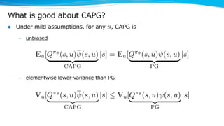 What is good about CAPG?
l Under mild assumptions, for any , CAPG is
– unbiased
– elementwise lower-variance than PG
s<latexit sha1_base64="P9kt+2hoUT1YphS4BYG+DBY0D5s=">AAAHyXicjZVbj9Q2FMcDFIZOgS70sS9WVytxm0tWRaBKK3ERElWl1XLZAWkyrBznzCQax87azl6w8tSv1C/TvsIH4TiTwk7iFUSKdHz8/9nHx/ZxXPBMm/H43wsXL/1w+Urv6o/9n65dv/Hzxs1bEy1LxWCfSS7Vu5hq4JmAfZMZDu8KBTSPObyNl89c/9sjUDqT4o05LWCW04XI5hmjBl0HG7tb0WT68r2NiuwgMikYWt3W98s7JGK0WBQ6q1szEnEg5ym/qPr6YGNzPBzXH+kaYWNsBs23d3DzCosSycochGGcaj0Nx4WZWapMxjhU/ajUUFC2pAuYoiloDnpm64VXZAs9CZlLhb8wpPaeJSzNtT7NY1Tm1KS63eecvr5paeaPZjYTRWlAsNVE85ITI4nLIkkyBczwUzQoUxnGSlhKFWUGc702S6JdaDgCwdhxVzSJ3HRxnK/JWCoWBRprC7ZOaaTket0dS7k0NEZvP/oi0WCsTuWxFPxUwVzvGFWCUwg4ZjLPqUju2ojL48pGIHSpwKE2orxIaVW1dGm2SFvC2G15W/e8JVqtzT6vOsoJVX7txKP9buUzeeTRqty6jo76taEGtAdglNvXqCe4T9qJiMZkQwt/wtylOY/fb3haq7wDvPKv61VD4sXlLWLXT+w2hKCmVB2IqkVOT/x5afo6qWE8K/xE3dPRF9mqBqwhZ4tDh3gqFfBzcve0K4dDPJfCyLyFNF5rqx1beeLipf4WeM8H/ukJLdE2bDKdicQVTVdqSlHvcDuBq3rZvjRUWVcg/QkvICn8xPnAnhfY8wAJzOGwJT5irtBinRQ7qO9vkZwusbIfAbMViSVP+ljpjWuvjtq8v3Kszl2TFMfhCAvi5kY7NabQf4xGBk6GeHvYEk6wGooFDDGY0WEJur43o+3tcDwe4fEYIDfAIAcS3yb3dA2aqLF2Kvi6iHpx1TSc4XYsQQl8QR7kZfQ/1XgHtXczPNuqzgIVPkth+xHqGpPtYTgehi9/33z8qHmgrga/Br8Ft4MweBg8Dl4Ee8F+wIJ/gv+Cj8Gn3l+9w95J78NKevFCw/wSrH29vz8DDwXZAA==</latexit><latexit sha1_base64="P9kt+2hoUT1YphS4BYG+DBY0D5s=">AAAHyXicjZVbj9Q2FMcDFIZOgS70sS9WVytxm0tWRaBKK3ERElWl1XLZAWkyrBznzCQax87azl6w8tSv1C/TvsIH4TiTwk7iFUSKdHz8/9nHx/ZxXPBMm/H43wsXL/1w+Urv6o/9n65dv/Hzxs1bEy1LxWCfSS7Vu5hq4JmAfZMZDu8KBTSPObyNl89c/9sjUDqT4o05LWCW04XI5hmjBl0HG7tb0WT68r2NiuwgMikYWt3W98s7JGK0WBQ6q1szEnEg5ym/qPr6YGNzPBzXH+kaYWNsBs23d3DzCosSycochGGcaj0Nx4WZWapMxjhU/ajUUFC2pAuYoiloDnpm64VXZAs9CZlLhb8wpPaeJSzNtT7NY1Tm1KS63eecvr5paeaPZjYTRWlAsNVE85ITI4nLIkkyBczwUzQoUxnGSlhKFWUGc702S6JdaDgCwdhxVzSJ3HRxnK/JWCoWBRprC7ZOaaTket0dS7k0NEZvP/oi0WCsTuWxFPxUwVzvGFWCUwg4ZjLPqUju2ojL48pGIHSpwKE2orxIaVW1dGm2SFvC2G15W/e8JVqtzT6vOsoJVX7txKP9buUzeeTRqty6jo76taEGtAdglNvXqCe4T9qJiMZkQwt/wtylOY/fb3haq7wDvPKv61VD4sXlLWLXT+w2hKCmVB2IqkVOT/x5afo6qWE8K/xE3dPRF9mqBqwhZ4tDh3gqFfBzcve0K4dDPJfCyLyFNF5rqx1beeLipf4WeM8H/ukJLdE2bDKdicQVTVdqSlHvcDuBq3rZvjRUWVcg/QkvICn8xPnAnhfY8wAJzOGwJT5irtBinRQ7qO9vkZwusbIfAbMViSVP+ljpjWuvjtq8v3Kszl2TFMfhCAvi5kY7NabQf4xGBk6GeHvYEk6wGooFDDGY0WEJur43o+3tcDwe4fEYIDfAIAcS3yb3dA2aqLF2Kvi6iHpx1TSc4XYsQQl8QR7kZfQ/1XgHtXczPNuqzgIVPkth+xHqGpPtYTgehi9/33z8qHmgrga/Br8Ft4MweBg8Dl4Ee8F+wIJ/gv+Cj8Gn3l+9w95J78NKevFCw/wSrH29vz8DDwXZAA==</latexit><latexit sha1_base64="P9kt+2hoUT1YphS4BYG+DBY0D5s=">AAAHyXicjZVbj9Q2FMcDFIZOgS70sS9WVytxm0tWRaBKK3ERElWl1XLZAWkyrBznzCQax87azl6w8tSv1C/TvsIH4TiTwk7iFUSKdHz8/9nHx/ZxXPBMm/H43wsXL/1w+Urv6o/9n65dv/Hzxs1bEy1LxWCfSS7Vu5hq4JmAfZMZDu8KBTSPObyNl89c/9sjUDqT4o05LWCW04XI5hmjBl0HG7tb0WT68r2NiuwgMikYWt3W98s7JGK0WBQ6q1szEnEg5ym/qPr6YGNzPBzXH+kaYWNsBs23d3DzCosSycochGGcaj0Nx4WZWapMxjhU/ajUUFC2pAuYoiloDnpm64VXZAs9CZlLhb8wpPaeJSzNtT7NY1Tm1KS63eecvr5paeaPZjYTRWlAsNVE85ITI4nLIkkyBczwUzQoUxnGSlhKFWUGc702S6JdaDgCwdhxVzSJ3HRxnK/JWCoWBRprC7ZOaaTket0dS7k0NEZvP/oi0WCsTuWxFPxUwVzvGFWCUwg4ZjLPqUju2ojL48pGIHSpwKE2orxIaVW1dGm2SFvC2G15W/e8JVqtzT6vOsoJVX7txKP9buUzeeTRqty6jo76taEGtAdglNvXqCe4T9qJiMZkQwt/wtylOY/fb3haq7wDvPKv61VD4sXlLWLXT+w2hKCmVB2IqkVOT/x5afo6qWE8K/xE3dPRF9mqBqwhZ4tDh3gqFfBzcve0K4dDPJfCyLyFNF5rqx1beeLipf4WeM8H/ukJLdE2bDKdicQVTVdqSlHvcDuBq3rZvjRUWVcg/QkvICn8xPnAnhfY8wAJzOGwJT5irtBinRQ7qO9vkZwusbIfAbMViSVP+ljpjWuvjtq8v3Kszl2TFMfhCAvi5kY7NabQf4xGBk6GeHvYEk6wGooFDDGY0WEJur43o+3tcDwe4fEYIDfAIAcS3yb3dA2aqLF2Kvi6iHpx1TSc4XYsQQl8QR7kZfQ/1XgHtXczPNuqzgIVPkth+xHqGpPtYTgehi9/33z8qHmgrga/Br8Ft4MweBg8Dl4Ee8F+wIJ/gv+Cj8Gn3l+9w95J78NKevFCw/wSrH29vz8DDwXZAA==</latexit><latexit sha1_base64="P9kt+2hoUT1YphS4BYG+DBY0D5s=">AAAHyXicjZVbj9Q2FMcDFIZOgS70sS9WVytxm0tWRaBKK3ERElWl1XLZAWkyrBznzCQax87azl6w8tSv1C/TvsIH4TiTwk7iFUSKdHz8/9nHx/ZxXPBMm/H43wsXL/1w+Urv6o/9n65dv/Hzxs1bEy1LxWCfSS7Vu5hq4JmAfZMZDu8KBTSPObyNl89c/9sjUDqT4o05LWCW04XI5hmjBl0HG7tb0WT68r2NiuwgMikYWt3W98s7JGK0WBQ6q1szEnEg5ym/qPr6YGNzPBzXH+kaYWNsBs23d3DzCosSycochGGcaj0Nx4WZWapMxjhU/ajUUFC2pAuYoiloDnpm64VXZAs9CZlLhb8wpPaeJSzNtT7NY1Tm1KS63eecvr5paeaPZjYTRWlAsNVE85ITI4nLIkkyBczwUzQoUxnGSlhKFWUGc702S6JdaDgCwdhxVzSJ3HRxnK/JWCoWBRprC7ZOaaTket0dS7k0NEZvP/oi0WCsTuWxFPxUwVzvGFWCUwg4ZjLPqUju2ojL48pGIHSpwKE2orxIaVW1dGm2SFvC2G15W/e8JVqtzT6vOsoJVX7txKP9buUzeeTRqty6jo76taEGtAdglNvXqCe4T9qJiMZkQwt/wtylOY/fb3haq7wDvPKv61VD4sXlLWLXT+w2hKCmVB2IqkVOT/x5afo6qWE8K/xE3dPRF9mqBqwhZ4tDh3gqFfBzcve0K4dDPJfCyLyFNF5rqx1beeLipf4WeM8H/ukJLdE2bDKdicQVTVdqSlHvcDuBq3rZvjRUWVcg/QkvICn8xPnAnhfY8wAJzOGwJT5irtBinRQ7qO9vkZwusbIfAbMViSVP+ljpjWuvjtq8v3Kszl2TFMfhCAvi5kY7NabQf4xGBk6GeHvYEk6wGooFDDGY0WEJur43o+3tcDwe4fEYIDfAIAcS3yb3dA2aqLF2Kvi6iHpx1TSc4XYsQQl8QR7kZfQ/1XgHtXczPNuqzgIVPkth+xHqGpPtYTgehi9/33z8qHmgrga/Br8Ft4MweBg8Dl4Ee8F+wIJ/gv+Cj8Gn3l+9w95J78NKevFCw/wSrH29vz8DDwXZAA==</latexit>
Eu[Q⇡✓
(s, u) (s, u)
| {z }
CAPG
|s] = Eu[Q⇡✓
(s, u) (s, u)
| {z }
PG
|s]
<latexit sha1_base64="r9VmjpiqG9yfPAyr4yqiPQSOPS0=">AAAIAHicjZVbj9w0FMczLXTa4bZb3uiLxapSucwlKxAV0kptVyvgpZq27LbSZBg5zplJNI6dtZ29yM1LpX4X3hCvfBM+A1+C40yAncQrGimSffz/2cfH9jlxwTNtJpM/ezduvvf+rf7tO4MPPvzo4092du+eaFkqBsdMcqlexVQDzwQcm8xweFUooHnM4WW8PnTjL89A6UyKn81lAfOcrkS2zBg1aFrsvI2OFuUsKkUCKlaUgX32i42KbBGZFAytHuivyy9IxGixKnRW96qFjQxcGHv4ePpDVb3Wc3JA3m2azhTNBIudvcloUn+k2wibxl7QfNPF7i0WJZKVOQjDONV6Fk4KM7dUmYxxqAZRqaGgbE1XMMOmoDnoua3jVZH7aEnIUir8hSG19Sphaa71ZR6jMqcm1e0xZ/SNzUqzfDi3mShKA4JtFlqWnBhJXPBJkilghl9igzKVoa+EpRTjZfCItlZJtHMNZyDoOx6mJpFbLo7zLRlLxarAxtaGrVMaKbneNsdSrg2N0TqI/pVoMFan8lwKfqlgqQ+MKsEpBJwzmedUJF/aiMvzykYgdKnAoTaivEhpVbV0abZKW8LYnX9bd9QSbfZmj6qO8oQqv/bEo31n5aE882hVbt1AR/3CUAPaAzDK7QvUEzwn7UREY7ChhT9m7q1dxx83PK1V3gme+/f1vCHxvfMW8dRPPG0IQU2pOhBVq5xe+OPSjHVCw3hW+Il6pKMvsk1C2EKuZooO8UQq4NfE7klXDqd4L4WReQtprNZWB7by+MVL/X/gVz7wJ49ribZhE+lMJC7XulRTivqE2wHcZNb2o6HKumzpD3gBSeEnrgemXmDqARJYwmlLfMZcosU8KQ5QP7hPcroGEp0BsxWJJU8GEQfj+purthxsDJt71wTFcTjDiri1sZ0aU+jvx2OsBCN8PWwNF5gNxQpG6Mz4tARdv5vx/n44mYzxegyRG6KTQ4klzVW8YeM15k4F/22i3lw1C+d4HGtQAivIt3kZ/UM11mFt3Quv9qqrQIVlKWwXoW7jZH8UTkbhs2/2Hj1sCtTt4F7wefAgCIPvgkfBj8E0OA5Y8Fdvt/dZ717/Tf/X/m/93zfSG72G+TTY+vp//A2Fru9r</latexit><latexit sha1_base64="r9VmjpiqG9yfPAyr4yqiPQSOPS0=">AAAIAHicjZVbj9w0FMczLXTa4bZb3uiLxapSucwlKxAV0kptVyvgpZq27LbSZBg5zplJNI6dtZ29yM1LpX4X3hCvfBM+A1+C40yAncQrGimSffz/2cfH9jlxwTNtJpM/ezduvvf+rf7tO4MPPvzo4092du+eaFkqBsdMcqlexVQDzwQcm8xweFUooHnM4WW8PnTjL89A6UyKn81lAfOcrkS2zBg1aFrsvI2OFuUsKkUCKlaUgX32i42KbBGZFAytHuivyy9IxGixKnRW96qFjQxcGHv4ePpDVb3Wc3JA3m2azhTNBIudvcloUn+k2wibxl7QfNPF7i0WJZKVOQjDONV6Fk4KM7dUmYxxqAZRqaGgbE1XMMOmoDnoua3jVZH7aEnIUir8hSG19Sphaa71ZR6jMqcm1e0xZ/SNzUqzfDi3mShKA4JtFlqWnBhJXPBJkilghl9igzKVoa+EpRTjZfCItlZJtHMNZyDoOx6mJpFbLo7zLRlLxarAxtaGrVMaKbneNsdSrg2N0TqI/pVoMFan8lwKfqlgqQ+MKsEpBJwzmedUJF/aiMvzykYgdKnAoTaivEhpVbV0abZKW8LYnX9bd9QSbfZmj6qO8oQqv/bEo31n5aE882hVbt1AR/3CUAPaAzDK7QvUEzwn7UREY7ChhT9m7q1dxx83PK1V3gme+/f1vCHxvfMW8dRPPG0IQU2pOhBVq5xe+OPSjHVCw3hW+Il6pKMvsk1C2EKuZooO8UQq4NfE7klXDqd4L4WReQtprNZWB7by+MVL/X/gVz7wJ49ribZhE+lMJC7XulRTivqE2wHcZNb2o6HKumzpD3gBSeEnrgemXmDqARJYwmlLfMZcosU8KQ5QP7hPcroGEp0BsxWJJU8GEQfj+purthxsDJt71wTFcTjDiri1sZ0aU+jvx2OsBCN8PWwNF5gNxQpG6Mz4tARdv5vx/n44mYzxegyRG6KTQ4klzVW8YeM15k4F/22i3lw1C+d4HGtQAivIt3kZ/UM11mFt3Quv9qqrQIVlKWwXoW7jZH8UTkbhs2/2Hj1sCtTt4F7wefAgCIPvgkfBj8E0OA5Y8Fdvt/dZ717/Tf/X/m/93zfSG72G+TTY+vp//A2Fru9r</latexit><latexit sha1_base64="r9VmjpiqG9yfPAyr4yqiPQSOPS0=">AAAIAHicjZVbj9w0FMczLXTa4bZb3uiLxapSucwlKxAV0kptVyvgpZq27LbSZBg5zplJNI6dtZ29yM1LpX4X3hCvfBM+A1+C40yAncQrGimSffz/2cfH9jlxwTNtJpM/ezduvvf+rf7tO4MPPvzo4092du+eaFkqBsdMcqlexVQDzwQcm8xweFUooHnM4WW8PnTjL89A6UyKn81lAfOcrkS2zBg1aFrsvI2OFuUsKkUCKlaUgX32i42KbBGZFAytHuivyy9IxGixKnRW96qFjQxcGHv4ePpDVb3Wc3JA3m2azhTNBIudvcloUn+k2wibxl7QfNPF7i0WJZKVOQjDONV6Fk4KM7dUmYxxqAZRqaGgbE1XMMOmoDnoua3jVZH7aEnIUir8hSG19Sphaa71ZR6jMqcm1e0xZ/SNzUqzfDi3mShKA4JtFlqWnBhJXPBJkilghl9igzKVoa+EpRTjZfCItlZJtHMNZyDoOx6mJpFbLo7zLRlLxarAxtaGrVMaKbneNsdSrg2N0TqI/pVoMFan8lwKfqlgqQ+MKsEpBJwzmedUJF/aiMvzykYgdKnAoTaivEhpVbV0abZKW8LYnX9bd9QSbfZmj6qO8oQqv/bEo31n5aE882hVbt1AR/3CUAPaAzDK7QvUEzwn7UREY7ChhT9m7q1dxx83PK1V3gme+/f1vCHxvfMW8dRPPG0IQU2pOhBVq5xe+OPSjHVCw3hW+Il6pKMvsk1C2EKuZooO8UQq4NfE7klXDqd4L4WReQtprNZWB7by+MVL/X/gVz7wJ49ribZhE+lMJC7XulRTivqE2wHcZNb2o6HKumzpD3gBSeEnrgemXmDqARJYwmlLfMZcosU8KQ5QP7hPcroGEp0BsxWJJU8GEQfj+purthxsDJt71wTFcTjDiri1sZ0aU+jvx2OsBCN8PWwNF5gNxQpG6Mz4tARdv5vx/n44mYzxegyRG6KTQ4klzVW8YeM15k4F/22i3lw1C+d4HGtQAivIt3kZ/UM11mFt3Quv9qqrQIVlKWwXoW7jZH8UTkbhs2/2Hj1sCtTt4F7wefAgCIPvgkfBj8E0OA5Y8Fdvt/dZ717/Tf/X/m/93zfSG72G+TTY+vp//A2Fru9r</latexit><latexit sha1_base64="r9VmjpiqG9yfPAyr4yqiPQSOPS0=">AAAIAHicjZVbj9w0FMczLXTa4bZb3uiLxapSucwlKxAV0kptVyvgpZq27LbSZBg5zplJNI6dtZ29yM1LpX4X3hCvfBM+A1+C40yAncQrGimSffz/2cfH9jlxwTNtJpM/ezduvvf+rf7tO4MPPvzo4092du+eaFkqBsdMcqlexVQDzwQcm8xweFUooHnM4WW8PnTjL89A6UyKn81lAfOcrkS2zBg1aFrsvI2OFuUsKkUCKlaUgX32i42KbBGZFAytHuivyy9IxGixKnRW96qFjQxcGHv4ePpDVb3Wc3JA3m2azhTNBIudvcloUn+k2wibxl7QfNPF7i0WJZKVOQjDONV6Fk4KM7dUmYxxqAZRqaGgbE1XMMOmoDnoua3jVZH7aEnIUir8hSG19Sphaa71ZR6jMqcm1e0xZ/SNzUqzfDi3mShKA4JtFlqWnBhJXPBJkilghl9igzKVoa+EpRTjZfCItlZJtHMNZyDoOx6mJpFbLo7zLRlLxarAxtaGrVMaKbneNsdSrg2N0TqI/pVoMFan8lwKfqlgqQ+MKsEpBJwzmedUJF/aiMvzykYgdKnAoTaivEhpVbV0abZKW8LYnX9bd9QSbfZmj6qO8oQqv/bEo31n5aE882hVbt1AR/3CUAPaAzDK7QvUEzwn7UREY7ChhT9m7q1dxx83PK1V3gme+/f1vCHxvfMW8dRPPG0IQU2pOhBVq5xe+OPSjHVCw3hW+Il6pKMvsk1C2EKuZooO8UQq4NfE7klXDqd4L4WReQtprNZWB7by+MVL/X/gVz7wJ49ribZhE+lMJC7XulRTivqE2wHcZNb2o6HKumzpD3gBSeEnrgemXmDqARJYwmlLfMZcosU8KQ5QP7hPcroGEp0BsxWJJU8GEQfj+purthxsDJt71wTFcTjDiri1sZ0aU+jvx2OsBCN8PWwNF5gNxQpG6Mz4tARdv5vx/n44mYzxegyRG6KTQ4klzVW8YeM15k4F/22i3lw1C+d4HGtQAivIt3kZ/UM11mFt3Quv9qqrQIVlKWwXoW7jZH8UTkbhs2/2Hj1sCtTt4F7wefAgCIPvgkfBj8E0OA5Y8Fdvt/dZ717/Tf/X/m/93zfSG72G+TTY+vp//A2Fru9r</latexit>
Vu[Q⇡✓
(s, u) (s, u)
| {z }
CAPG
|s]  Vu[Q⇡✓
(s, u) (s, u)
| {z }
PG
|s]
<latexit sha1_base64="FJAjQgycxGqmqAzY41DtUOdHBsQ=">AAAIAnicjZXdjtw0FMczBTpl+NrSS1rJYlWpQOcjKxAV0kptVxVwU01bdlppMowc58wkGsfO2s5+yM1dJd6FO8QtL8JD8A4cZwLsJF7RSJHs4//PPj62z4kLnmkzmfzZu/bOu+9d7994f/DBhx99/MnezU9nWpaKwTGTXKpXMdXAMwHHJjMcXhUKaB5zeBlvjtz4y1NQOpPiJ3NRwCKna5GtMkYNmpZ7v0SzZTmPSpGAihVlYJ/9bKMiW0YmBUOre/p++QWJGC3Whc7qXrW0kYFzY48eTb+vqtd6QSIO5O0m6kzSTLHc25+MJvVHuo2waewHzTdd3rzOokSyMgdhGKdaz8NJYRaWKpMxDtUgKjUUlG3oGubYFDQHvbB1xCpyFy0JWUmFvzCktl4mLM21vshjVObUpLo95oy+sXlpVg8WNhNFaUCw7UKrkhMjiQs/STIFzPALbFCmMvSVsJRivAwe0s4qiXau4QwEfcfj1CRyy8VxviNjqVgX2NjZsHVKIyXXu+ZYyo2hMVoH0b8SDcbqVJ5JwS8UrPShUSU4hYAzJvOciuRLG3F5VtkIhC4VONRGlBcpraqWLs3WaUsYu/Nv6560RNu92SdVRzmjyq+debRvrTySpx6tyq0b6KhfGGpAewBGuX2BeoLnpJ2IaAw2tPBHzL22q/jjhqe1yjvBc/++njckvnjeIp76iacNIagpVQeiap3Tc39cmrFOaBjPCj9Rj3T0RbZNCDvI5UzRIR5LBfyK2D3uyuEE76UwMm8hjdXa6tBWHr94qf8P/MoH/uhxLdE2bCKdicRlW5dqSlGfcDuA29zafjRUWZct/QEvICn8xNXA1AtMPUACKzhpiU+ZS7SYJ8Uh6gd3SU43mPRPgdmKxJInAywCxvW3V2012Bq2964JiuNwhjVxa2M7NabQ343HWAlG+HrYBs4xG4o1jNCZ8UkJun4344ODcDIZ4/UYIjdEJ4cSi5qrecPGa8ydCv7bRL25ah4u8Dg2oARWkG/yMvqHaqzD2rofXu5Vl4EKy1LYLkLdxuxgFE5G4bOv9x8+aArUjeCz4PPgXhAG3wYPgx+CaXAcsOCv3q3e7d6d/pv+r/3f+r9vpdd6DXMr2Pn6f/wN8BPwkQ==</latexit><latexit sha1_base64="FJAjQgycxGqmqAzY41DtUOdHBsQ=">AAAIAnicjZXdjtw0FMczBTpl+NrSS1rJYlWpQOcjKxAV0kptVxVwU01bdlppMowc58wkGsfO2s5+yM1dJd6FO8QtL8JD8A4cZwLsJF7RSJHs4//PPj62z4kLnmkzmfzZu/bOu+9d7994f/DBhx99/MnezU9nWpaKwTGTXKpXMdXAMwHHJjMcXhUKaB5zeBlvjtz4y1NQOpPiJ3NRwCKna5GtMkYNmpZ7v0SzZTmPSpGAihVlYJ/9bKMiW0YmBUOre/p++QWJGC3Whc7qXrW0kYFzY48eTb+vqtd6QSIO5O0m6kzSTLHc25+MJvVHuo2waewHzTdd3rzOokSyMgdhGKdaz8NJYRaWKpMxDtUgKjUUlG3oGubYFDQHvbB1xCpyFy0JWUmFvzCktl4mLM21vshjVObUpLo95oy+sXlpVg8WNhNFaUCw7UKrkhMjiQs/STIFzPALbFCmMvSVsJRivAwe0s4qiXau4QwEfcfj1CRyy8VxviNjqVgX2NjZsHVKIyXXu+ZYyo2hMVoH0b8SDcbqVJ5JwS8UrPShUSU4hYAzJvOciuRLG3F5VtkIhC4VONRGlBcpraqWLs3WaUsYu/Nv6560RNu92SdVRzmjyq+debRvrTySpx6tyq0b6KhfGGpAewBGuX2BeoLnpJ2IaAw2tPBHzL22q/jjhqe1yjvBc/++njckvnjeIp76iacNIagpVQeiap3Tc39cmrFOaBjPCj9Rj3T0RbZNCDvI5UzRIR5LBfyK2D3uyuEE76UwMm8hjdXa6tBWHr94qf8P/MoH/uhxLdE2bCKdicRlW5dqSlGfcDuA29zafjRUWZct/QEvICn8xNXA1AtMPUACKzhpiU+ZS7SYJ8Uh6gd3SU43mPRPgdmKxJInAywCxvW3V2012Bq2964JiuNwhjVxa2M7NabQ343HWAlG+HrYBs4xG4o1jNCZ8UkJun4344ODcDIZ4/UYIjdEJ4cSi5qrecPGa8ydCv7bRL25ah4u8Dg2oARWkG/yMvqHaqzD2rofXu5Vl4EKy1LYLkLdxuxgFE5G4bOv9x8+aArUjeCz4PPgXhAG3wYPgx+CaXAcsOCv3q3e7d6d/pv+r/3f+r9vpdd6DXMr2Pn6f/wN8BPwkQ==</latexit><latexit sha1_base64="FJAjQgycxGqmqAzY41DtUOdHBsQ=">AAAIAnicjZXdjtw0FMczBTpl+NrSS1rJYlWpQOcjKxAV0kptVxVwU01bdlppMowc58wkGsfO2s5+yM1dJd6FO8QtL8JD8A4cZwLsJF7RSJHs4//PPj62z4kLnmkzmfzZu/bOu+9d7994f/DBhx99/MnezU9nWpaKwTGTXKpXMdXAMwHHJjMcXhUKaB5zeBlvjtz4y1NQOpPiJ3NRwCKna5GtMkYNmpZ7v0SzZTmPSpGAihVlYJ/9bKMiW0YmBUOre/p++QWJGC3Whc7qXrW0kYFzY48eTb+vqtd6QSIO5O0m6kzSTLHc25+MJvVHuo2waewHzTdd3rzOokSyMgdhGKdaz8NJYRaWKpMxDtUgKjUUlG3oGubYFDQHvbB1xCpyFy0JWUmFvzCktl4mLM21vshjVObUpLo95oy+sXlpVg8WNhNFaUCw7UKrkhMjiQs/STIFzPALbFCmMvSVsJRivAwe0s4qiXau4QwEfcfj1CRyy8VxviNjqVgX2NjZsHVKIyXXu+ZYyo2hMVoH0b8SDcbqVJ5JwS8UrPShUSU4hYAzJvOciuRLG3F5VtkIhC4VONRGlBcpraqWLs3WaUsYu/Nv6560RNu92SdVRzmjyq+debRvrTySpx6tyq0b6KhfGGpAewBGuX2BeoLnpJ2IaAw2tPBHzL22q/jjhqe1yjvBc/++njckvnjeIp76iacNIagpVQeiap3Tc39cmrFOaBjPCj9Rj3T0RbZNCDvI5UzRIR5LBfyK2D3uyuEE76UwMm8hjdXa6tBWHr94qf8P/MoH/uhxLdE2bCKdicRlW5dqSlGfcDuA29zafjRUWZct/QEvICn8xNXA1AtMPUACKzhpiU+ZS7SYJ8Uh6gd3SU43mPRPgdmKxJInAywCxvW3V2012Bq2964JiuNwhjVxa2M7NabQ343HWAlG+HrYBs4xG4o1jNCZ8UkJun4344ODcDIZ4/UYIjdEJ4cSi5qrecPGa8ydCv7bRL25ah4u8Dg2oARWkG/yMvqHaqzD2rofXu5Vl4EKy1LYLkLdxuxgFE5G4bOv9x8+aArUjeCz4PPgXhAG3wYPgx+CaXAcsOCv3q3e7d6d/pv+r/3f+r9vpdd6DXMr2Pn6f/wN8BPwkQ==</latexit><latexit sha1_base64="FJAjQgycxGqmqAzY41DtUOdHBsQ=">AAAIAnicjZXdjtw0FMczBTpl+NrSS1rJYlWpQOcjKxAV0kptVxVwU01bdlppMowc58wkGsfO2s5+yM1dJd6FO8QtL8JD8A4cZwLsJF7RSJHs4//PPj62z4kLnmkzmfzZu/bOu+9d7994f/DBhx99/MnezU9nWpaKwTGTXKpXMdXAMwHHJjMcXhUKaB5zeBlvjtz4y1NQOpPiJ3NRwCKna5GtMkYNmpZ7v0SzZTmPSpGAihVlYJ/9bKMiW0YmBUOre/p++QWJGC3Whc7qXrW0kYFzY48eTb+vqtd6QSIO5O0m6kzSTLHc25+MJvVHuo2waewHzTdd3rzOokSyMgdhGKdaz8NJYRaWKpMxDtUgKjUUlG3oGubYFDQHvbB1xCpyFy0JWUmFvzCktl4mLM21vshjVObUpLo95oy+sXlpVg8WNhNFaUCw7UKrkhMjiQs/STIFzPALbFCmMvSVsJRivAwe0s4qiXau4QwEfcfj1CRyy8VxviNjqVgX2NjZsHVKIyXXu+ZYyo2hMVoH0b8SDcbqVJ5JwS8UrPShUSU4hYAzJvOciuRLG3F5VtkIhC4VONRGlBcpraqWLs3WaUsYu/Nv6560RNu92SdVRzmjyq+debRvrTySpx6tyq0b6KhfGGpAewBGuX2BeoLnpJ2IaAw2tPBHzL22q/jjhqe1yjvBc/++njckvnjeIp76iacNIagpVQeiap3Tc39cmrFOaBjPCj9Rj3T0RbZNCDvI5UzRIR5LBfyK2D3uyuEE76UwMm8hjdXa6tBWHr94qf8P/MoH/uhxLdE2bCKdicRlW5dqSlGfcDuA29zafjRUWZct/QEvICn8xNXA1AtMPUACKzhpiU+ZS7SYJ8Uh6gd3SU43mPRPgdmKxJInAywCxvW3V2012Bq2964JiuNwhjVxa2M7NabQ343HWAlG+HrYBs4xG4o1jNCZ8UkJun4344ODcDIZ4/UYIjdEJ4cSi5qrecPGa8ydCv7bRL25ah4u8Dg2oARWkG/yMvqHaqzD2rofXu5Vl4EKy1LYLkLdxuxgFE5G4bOv9x8+aArUjeCz4PPgXhAG3wYPgx+CaXAcsOCv3q3e7d6d/pv+r/3f+r9vpdd6DXMr2Pn6f/wN8BPwkQ==</latexit>
 