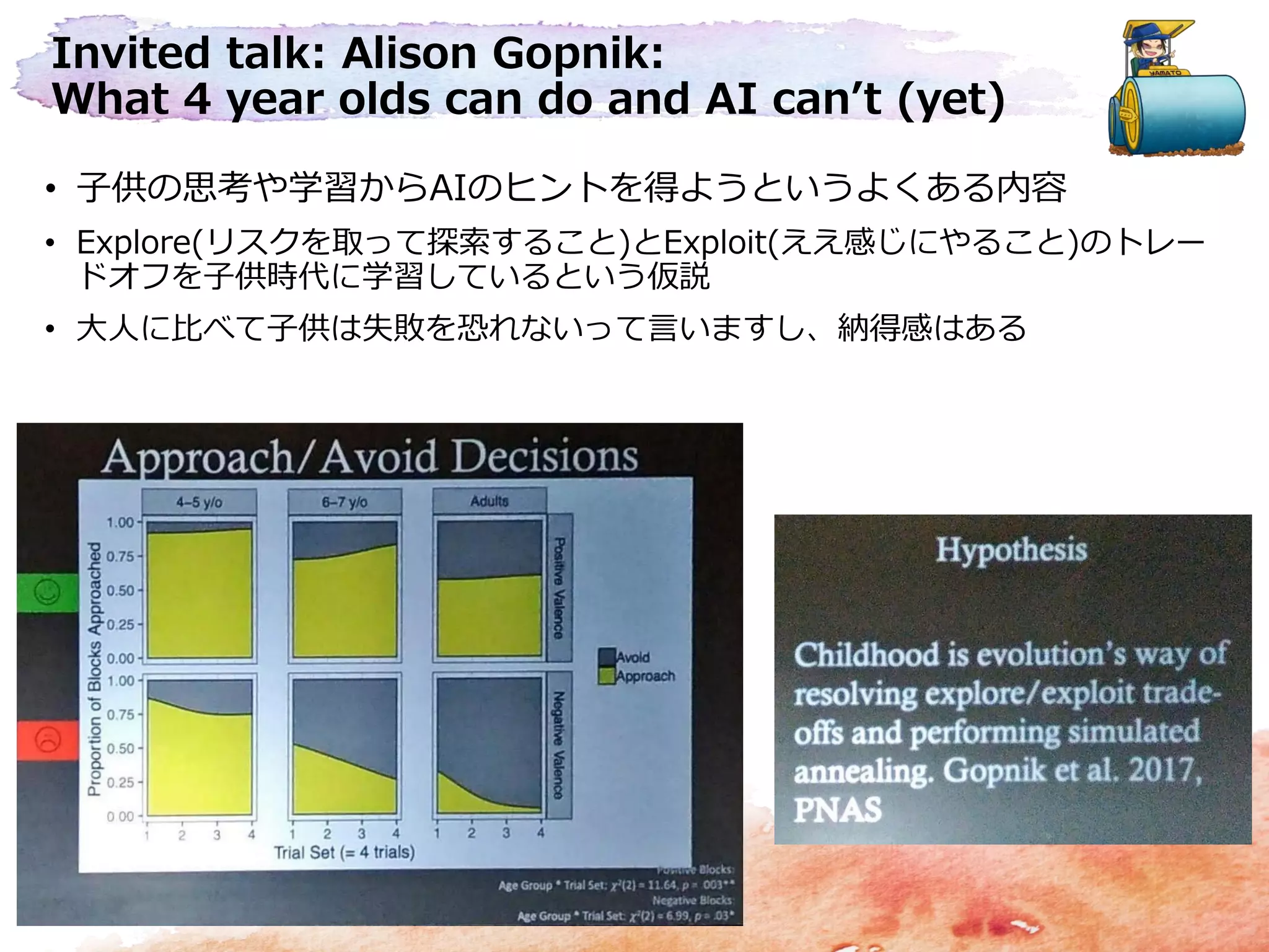 Invited talk: Alison Gopnik:
What 4 year olds can do and AI can’t (yet)
• 子供の思考や学習からAIのヒントを得ようというよくある内容
• Explore(リスクを取って探索すること)とExploit(ええ感じにやること)のトレー
ドオフを子供時代に学習しているという仮説
• 大人に比べて子供は失敗を恐れないって言いますし、納得感はある
 