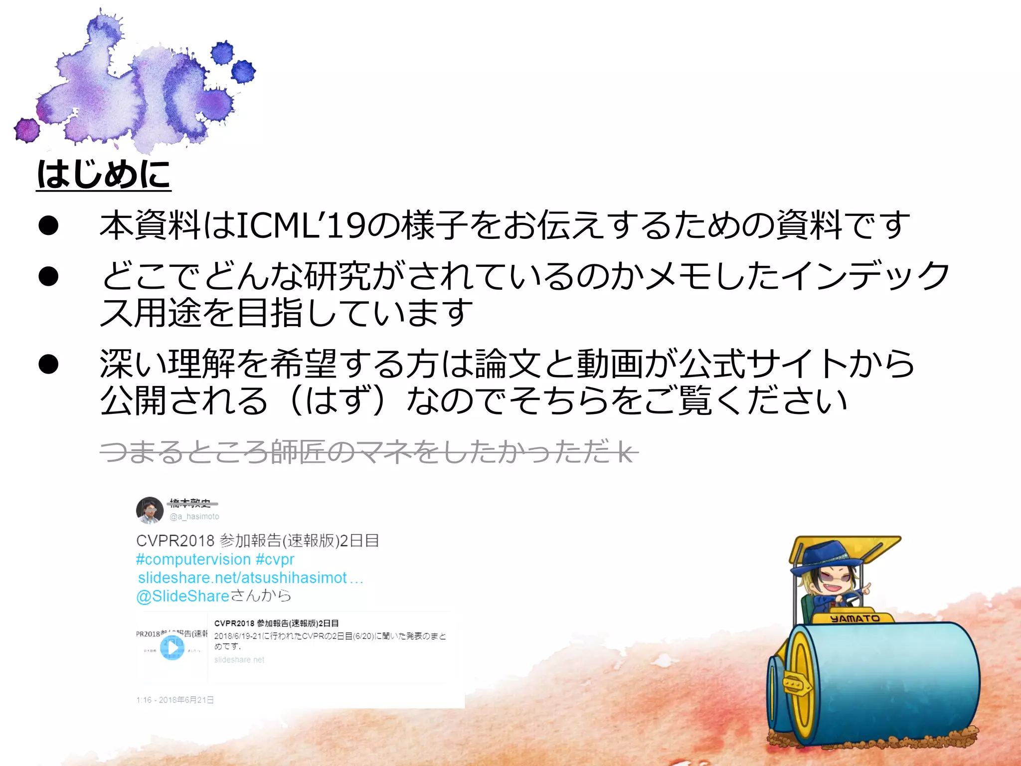 はじめに
 本資料はICML’19の様子をお伝えするための資料です
 どこでどんな研究がされているのかメモしたインデック
ス用途を目指しています
 深い理解を希望する方は論文と動画が公式サイトから
公開される（はず）なのでそちらをご覧ください
つまるところ師匠のマネをしたかっただｋ
 