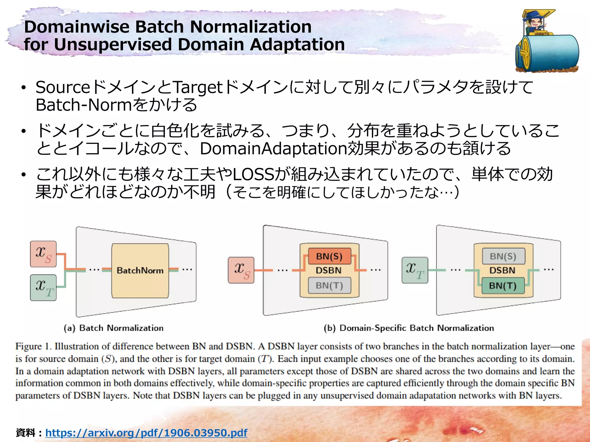 Domainwise Batch Normalization
for Unsupervised Domain Adaptation
• SourceドメインとTargetドメインに対して別々にパラメタを設けて
Batch-Normをかける
• ドメインごとに白色化を試みる、つまり、分布を重ねようとしているこ
ととイコールなので、DomainAdaptation効果があるのも頷ける
• これ以外にも様々な工夫やLOSSが組み込まれていたので、単体での効
果がどれほどなのか不明（そこを明確にしてほしかったな…）
資料：https://arxiv.org/pdf/1906.03950.pdf
 