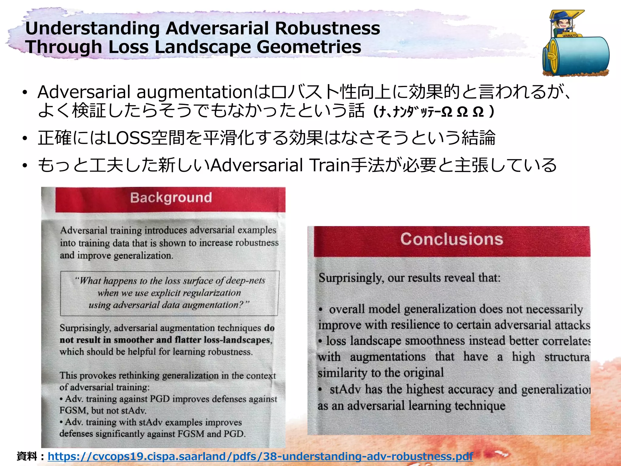 Understanding Adversarial Robustness
Through Loss Landscape Geometries
• Adversarial augmentationはロバスト性向上に効果的と言われるが、
よく検証したらそうでもなかったという話（ﾅ､ﾅﾝﾀﾞｯﾃｰΩ Ω Ω ）
• 正確にはLOSS空間を平滑化する効果はなさそうという結論
• もっと工夫した新しいAdversarial Train手法が必要と主張している
資料：https://cvcops19.cispa.saarland/pdfs/38-understanding-adv-robustness.pdf
 