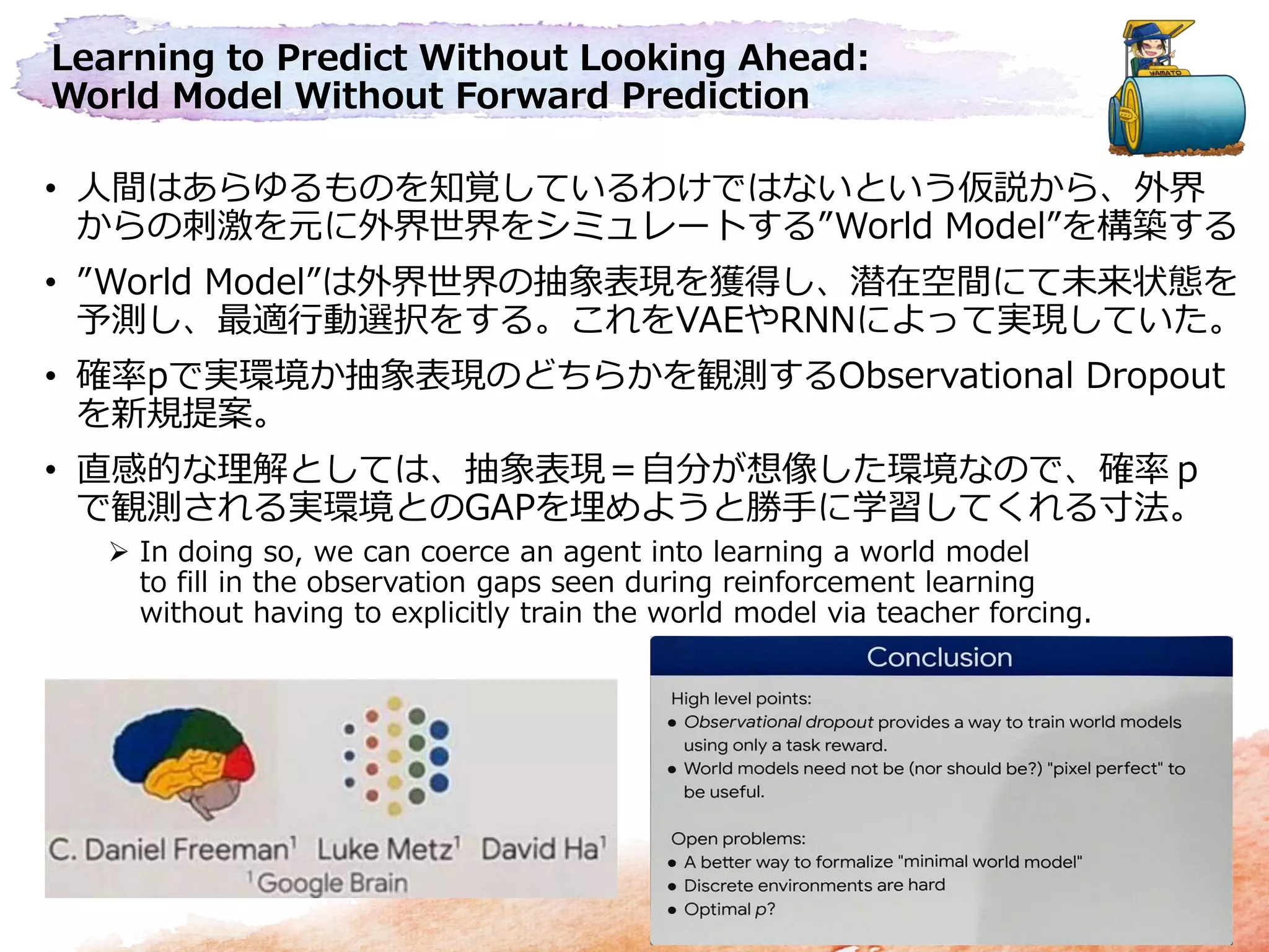 Learning to Predict Without Looking Ahead:
World Model Without Forward Prediction
• 人間はあらゆるものを知覚しているわけではないという仮説から、外界
からの刺激を元に外界世界をシミュレートする”World Model”を構築する
• ”World Model”は外界世界の抽象表現を獲得し、潜在空間にて未来状態を
予測し、最適行動選択をする。これをVAEやRNNによって実現していた。
• 確率pで実環境か抽象表現のどちらかを観測するObservational Dropout
を新規提案。
• 直感的な理解としては、抽象表現＝自分が想像した環境なので、確率ｐ
で観測される実環境とのGAPを埋めようと勝手に学習してくれる寸法。
 In doing so, we can coerce an agent into learning a world model
to fill in the observation gaps seen during reinforcement learning
without having to explicitly train the world model via teacher forcing.
 