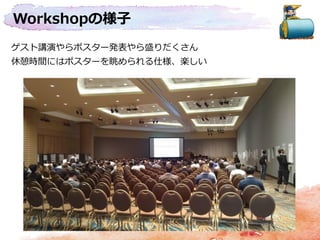 Workshopの様子
ゲスト講演やらポスター発表やら盛りだくさん
休憩時間にはポスターを眺められる仕様、楽しい
 