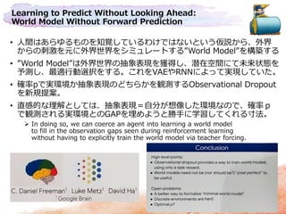 Learning to Predict Without Looking Ahead:
World Model Without Forward Prediction
• 人間はあらゆるものを知覚しているわけではないという仮説から、外界
からの刺激を元に外界世界をシミュレートする”World Model”を構築する
• ”World Model”は外界世界の抽象表現を獲得し、潜在空間にて未来状態を
予測し、最適行動選択をする。これをVAEやRNNによって実現していた。
• 確率pで実環境か抽象表現のどちらかを観測するObservational Dropout
を新規提案。
• 直感的な理解としては、抽象表現＝自分が想像した環境なので、確率ｐ
で観測される実環境とのGAPを埋めようと勝手に学習してくれる寸法。
 In doing so, we can coerce an agent into learning a world model
to fill in the observation gaps seen during reinforcement learning
without having to explicitly train the world model via teacher forcing.
 