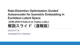 Rate-Distortion Optimization Guided
Autoencoder for Isometric Embedding in
Euclidean Latent Space
(ICML2020 K.Kato et al. Fujitsu Labo.)
解説スライド（速報版）
2020/07/18
YAMAMOTO YOSHIKI
 