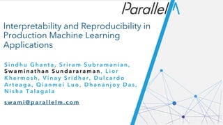 Interpretability and Reproducibility in
Production Machine Learning
Applications
S i n d h u G h a n t a , S r i r a m S u b r a m a n i a n ,
S w a m i n a t h a n S u n d a r a r a m a n , L i o r
K h e r m o s h , V i n a y S r i d h a r , D u l c a r d o
A r t e a g a , Q i a n m e i L u o , D h a n a n j o y D a s ,
N i s h a T a l a g a l a
s w a m i @ p a r a l l e l m . c o m
 