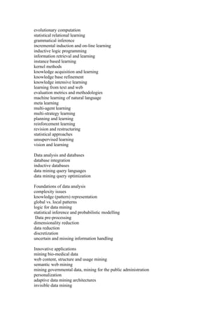 evolutionary computation
statistical relational learning
grammatical inference
incremental induction and on-line learning
inductive logic programming
information retrieval and learning
instance based learning
kernel methods
knowledge acquisition and learning
knowledge base refinement
knowledge intensive learning
learning from text and web
evaluation metrics and methodologies
machine learning of natural language
meta learning
multi-agent learning
multi-strategy learning
planning and learning
reinforcement learning
revision and restructuring
statistical approaches
unsupervised learning
vision and learning

Data analysis and databases
database integration
inductive databases
data mining query languages
data mining query optimization

Foundations of data analysis
complexity issues
knowledge (pattern) representation
global vs. local patterns
logic for data mining
statistical inference and probabilistic modelling
 Data pre-processing
dimensionality reduction
data reduction
discretization
uncertain and missing information handling

Innovative applications
mining bio-medical data
web content, structure and usage mining
semantic web mining
mining governmental data, mining for the public administration
personalization
adaptive data mining architectures
invisible data mining
 