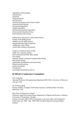 Algorithms and techniques:
classification
clustering
frequent patterns
rule discovery
statistical techniques and mixture models
constraint-based mining
incremental algorithms
scalable algorithms
distributed and parallel algorithms
privacy preserving data mining
multi-relational data mining

KDD process and process-centric data analysis
models of the KDD process
standards for the KDD process
background knowledge integration
collaborative data mining
vertical data mining environments

Analysis of different forms of data
graph, tree, sequence mining
semi-structured and XML data mining
text mining
temporal, spatial, and spatio-temporal data mining
data stream mining
multimedia miningPattern post-processing
Pattern post-processing
quality assessment
visualization
knowledge interpretation and use

ICMLDA Conference Committee:
Prof. Yang Dai
Assistant Professor, Bioengineering Department (MC 063), University of Illinois at
Chicago, USA

Dr. Pi-Sheng Deng
Faculty member, Computer Information Systems, California State University,
Stanislaus, USA

Prof. Irene Yu-Hua Gu (co-chair)
Professor, Signal Processing Group, Department of Signals and Systems, Chalmers
University of Technology, Sweden;
Former Associate Editor, IEEE transactions on Systems, Man, and Cybernetics;
Chair-Elect, Jan. 2002 - Dec. 2004, IEEE Swedish Signal Processing Chapter,
Sweden
 
