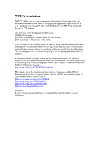 WCECS Submissions:
WCECS 2008 is now accepting manuscript submissions. Prospective authors are
invited to submit their draft paper in full paper (any appropriate style) to WCECS
{ at }iaeng.org by 2 July, 2008. The submitted file can be in MS Word format, PS
format, or PDF formats.

The first page of the draft paper should include:
(1) Title of the paper;
(2) Name, affiliation and e-mail address for each author;
(3) A maximum of 5 keywords of the paper.

Also, the name of the conference that the paper is being submitted to should be stated
in the email. It is our target that the reviewing process and the result notification for
each submitted manuscript can be completed within one month from its submission.
The reviewing process is to ensure the quality of the accepted papers in the WCECS
congress.

It is our target that the reviewing process and the result notification for each submitted
manuscript can be completed within one month from its submission. The reviewing process is
to ensure the quality of the accepted papers in the WCECS congress. More details about the
WCECS 2008 can be found at:
http://www.iaeng.org/WCECS2008/index.html

More details about the International Association of Engineers, and the IAENG
International Journal of Computer Science, and the IAENG International Journal of
Applied Mathematics can be found at:
http://www.iaeng.org/about_IAENG.html
http://www.iaeng.org/IJCS/index.html
http://www.iaeng.org/IJAM/index.html
http://www.engineeringletters.com

********
It will be highly appreciated if you can circulate these calls for papers to your
colleagues.
 