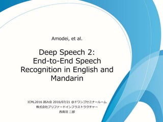 Deep Speech 2:
End-to-End Speech
Recognition in English and
Mandarin
Amodei, et al.
ICML2016 読み会 2016/07/21 @ドワンゴセミナールーム
株式会社プリファードインフラストラクチャー
西鳥羽 二郎
 