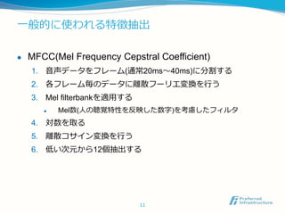 一般的に使われる特徴抽出
 MFCC(Mel Frequency Cepstral Coefficient)
1. 音声データをフレーム(通常20ms〜40ms)に分割する
2. 各フレーム毎のデータに離散フーリエ変換を行う
3. Mel filterbankを適用する
 Mel数(人の聴覚特性を反映した数字)を考慮したフィルタ
4. 対数を取る
5. 離散コサイン変換を行う
6. 低い次元から12個抽出する
11
 
