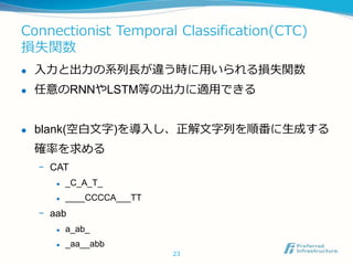 Connectionist Temporal Classification(CTC)
損失関数
 入力と出力の系列長が違う時に用いられる損失関数
 任意のRNNやLSTM等の出力に適用できる
 blank(空白文字)を導入し、正解文字列を順番に生成する
確率を求める
- CAT
 _C_A_T_
 ____CCCCA___TT
- aab
 a_ab_
 _aa__abb
23
 