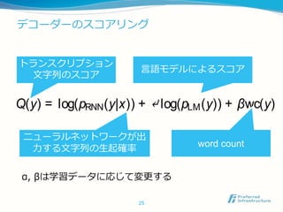 デコーダーのスコアリング
25
nesecharacters.
At inference time, CTC modelsarepaired awith langua
model trained on abigger corpusof text. Weuseaspeci
ized beam search (Hannun et al., 2014b) to ﬁnd the tra
scription y that maximizes
Q(y) = log(pRNN(y|x)) + ↵ log(pLM(y)) + βwc(y)
where wc(y) is the number of words (English) or chara
ters (Chinese) in the transcription y. The weight ↵ co
trols the relative contributions of the language model a
theCTCnetwork. Theweight β encouragesmorewords
thetranscription. Theseparameters aretuned on aheld o
トランスクリプション
文字列のスコア
ニューラルネットワークが出
力する文字列の生起確率
言語モデルによるスコア
word count
α, βは学習データに応じて変更する
 