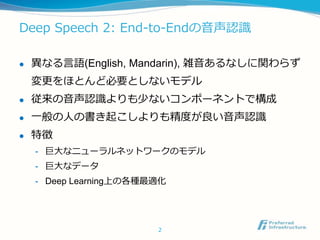 Deep Speech 2: End-to-Endの音声認識
 異なる言語(English, Mandarin), 雑音あるなしに関わらず
変更をほとんど必要としないモデル
 従来の音声認識よりも少ないコンポーネントで構成
 一般の人の書き起こしよりも精度が良い音声認識
 特徴
- 巨大なニューラルネットワークのモデル
- 巨大なデータ
- Deep Learning上の各種最適化
2
 