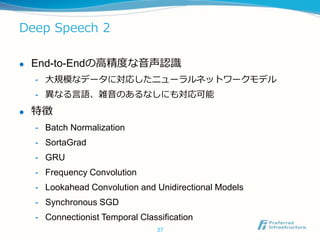 Deep Speech 2
 End-to-Endの高精度な音声認識
- 大規模なデータに対応したニューラルネットワークモデル
- 異なる言語、雑音のあるなしにも対応可能
 特徴
- Batch Normalization
- SortaGrad
- GRU
- Frequency Convolution
- Lookahead Convolution and Unidirectional Models
- Synchronous SGD
- Connectionist Temporal Classification
37
 