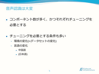音声認識は大変
 コンポーネント数が多く、かつそれぞれチューニングを
必要とする
 チューニングを必要とする条件も多い
- 環境の変化(≒データセットの変化)
- 言語の変化
 中国語
 (日本語)
5
 