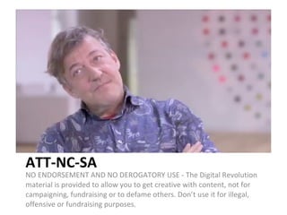 ATT-NC-SA NO ENDORSEMENT AND NO DEROGATORY USE - The Digital Revolution material is provided to allow you to get creative with content, not for campaigning, fundraising or to defame others. Don’t use it for illegal, offensive or fundraising purposes. 